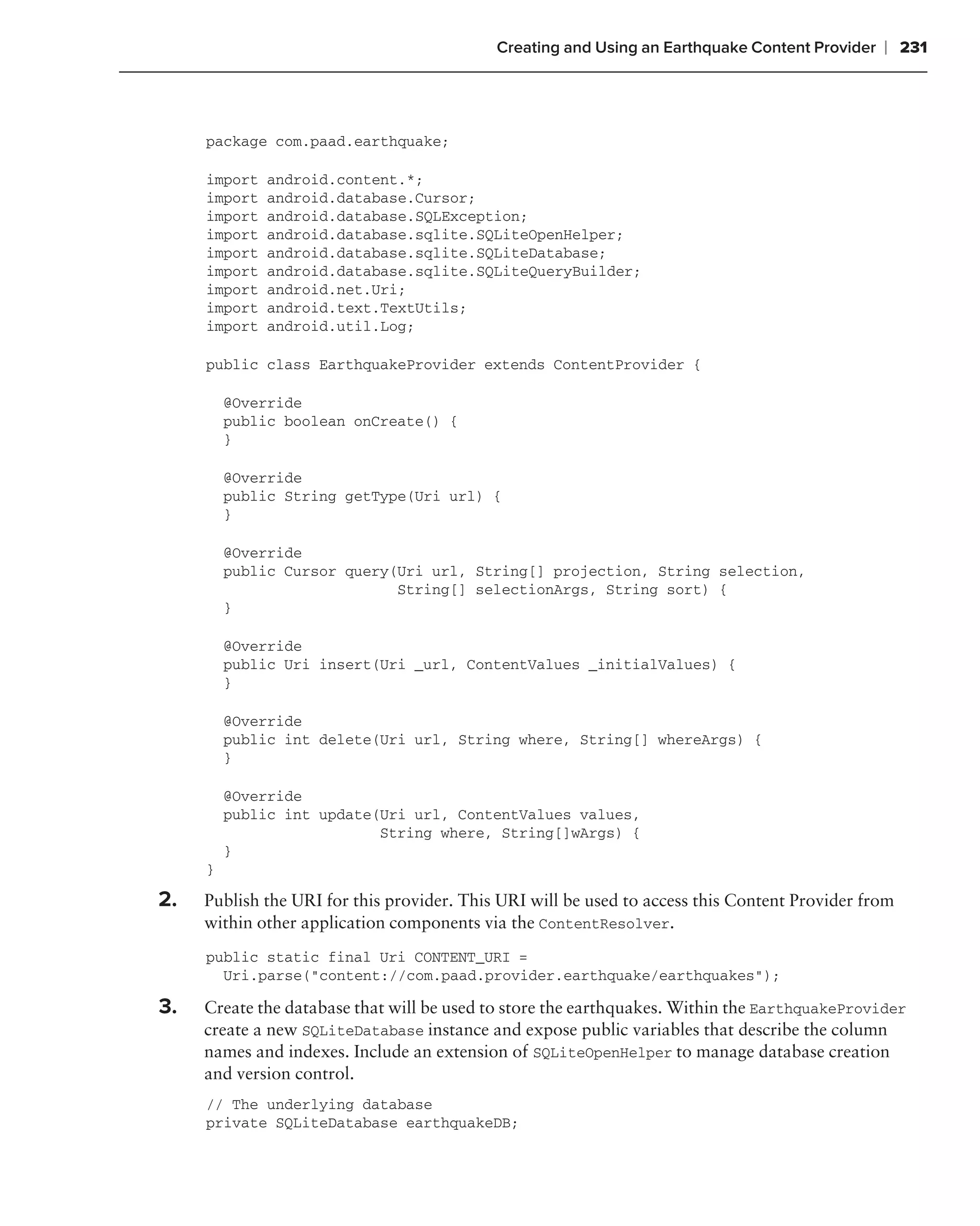 Creating and Using an Earthquake Content Provider   ❘ 231



     package com.paad.earthquake;

     import   android.content.*;
     import   android.database.Cursor;
     import   android.database.SQLException;
     import   android.database.sqlite.SQLiteOpenHelper;
     import   android.database.sqlite.SQLiteDatabase;
     import   android.database.sqlite.SQLiteQueryBuilder;
     import   android.net.Uri;
     import   android.text.TextUtils;
     import   android.util.Log;

     public class EarthquakeProvider extends ContentProvider {

         @Override
         public boolean onCreate() {
         }

         @Override
         public String getType(Uri url) {
         }

         @Override
         public Cursor query(Uri url, String[] projection, String selection,
                             String[] selectionArgs, String sort) {
         }

         @Override
         public Uri insert(Uri _url, ContentValues _initialValues) {
         }

         @Override
         public int delete(Uri url, String where, String[] whereArgs) {
         }

         @Override
         public int update(Uri url, ContentValues values,
                           String where, String[]wArgs) {
         }
     }

2.   Publish the URI for this provider. This URI will be used to access this Content Provider from
     within other application components via the ContentResolver.
     public static final Uri CONTENT_URI =
       Uri.parse("content://com.paad.provider.earthquake/earthquakes");

3.   Create the database that will be used to store the earthquakes. Within the EarthquakeProvider
     create a new SQLiteDatabase instance and expose public variables that describe the column
     names and indexes. Include an extension of SQLiteOpenHelper to manage database creation
     and version control.
     // The underlying database
     private SQLiteDatabase earthquakeDB;
 