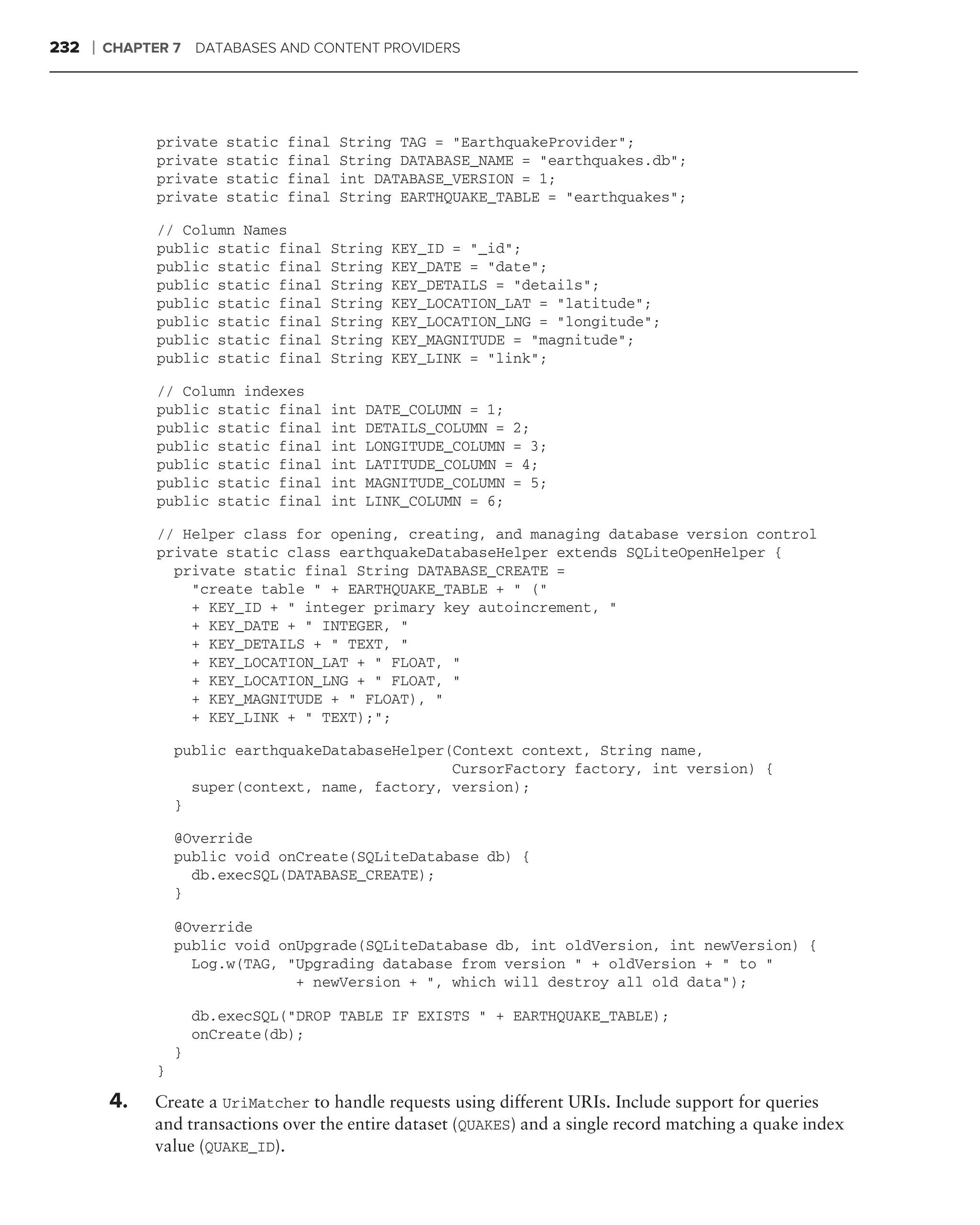 232   ❘   CHAPTER 7 DATABASES AND CONTENT PROVIDERS




                private    static   final   String TAG = "EarthquakeProvider";
                private    static   final   String DATABASE_NAME = "earthquakes.db";
                private    static   final   int DATABASE_VERSION = 1;
                private    static   final   String EARTHQUAKE_TABLE = "earthquakes";

                // Column Names
                public static final     String   KEY_ID = "_id";
                public static final     String   KEY_DATE = "date";
                public static final     String   KEY_DETAILS = "details";
                public static final     String   KEY_LOCATION_LAT = "latitude";
                public static final     String   KEY_LOCATION_LNG = "longitude";
                public static final     String   KEY_MAGNITUDE = "magnitude";
                public static final     String   KEY_LINK = "link";

                // Column indexes
                public static final     int    DATE_COLUMN = 1;
                public static final     int    DETAILS_COLUMN = 2;
                public static final     int    LONGITUDE_COLUMN = 3;
                public static final     int    LATITUDE_COLUMN = 4;
                public static final     int    MAGNITUDE_COLUMN = 5;
                public static final     int    LINK_COLUMN = 6;

                // Helper class for opening, creating, and managing database version control
                private static class earthquakeDatabaseHelper extends SQLiteOpenHelper {
                  private static final String DATABASE_CREATE =
                    "create table " + EARTHQUAKE_TABLE + " ("
                    + KEY_ID + " integer primary key autoincrement, "
                    + KEY_DATE + " INTEGER, "
                    + KEY_DETAILS + " TEXT, "
                    + KEY_LOCATION_LAT + " FLOAT, "
                    + KEY_LOCATION_LNG + " FLOAT, "
                    + KEY_MAGNITUDE + " FLOAT), "
                    + KEY_LINK + " TEXT);";

                    public earthquakeDatabaseHelper(Context context, String name,
                                                    CursorFactory factory, int version) {
                      super(context, name, factory, version);
                    }

                    @Override
                    public void onCreate(SQLiteDatabase db) {
                      db.execSQL(DATABASE_CREATE);
                    }

                    @Override
                    public void onUpgrade(SQLiteDatabase db, int oldVersion, int newVersion) {
                      Log.w(TAG, "Upgrading database from version " + oldVersion + " to "
                                  + newVersion + ", which will destroy all old data");

                        db.execSQL("DROP TABLE IF EXISTS " + EARTHQUAKE_TABLE);
                        onCreate(db);
                    }
                }

          4.    Create a UriMatcher to handle requests using different URIs. Include support for queries
                and transactions over the entire dataset (QUAKES) and a single record matching a quake index
                value (QUAKE_ID).
 