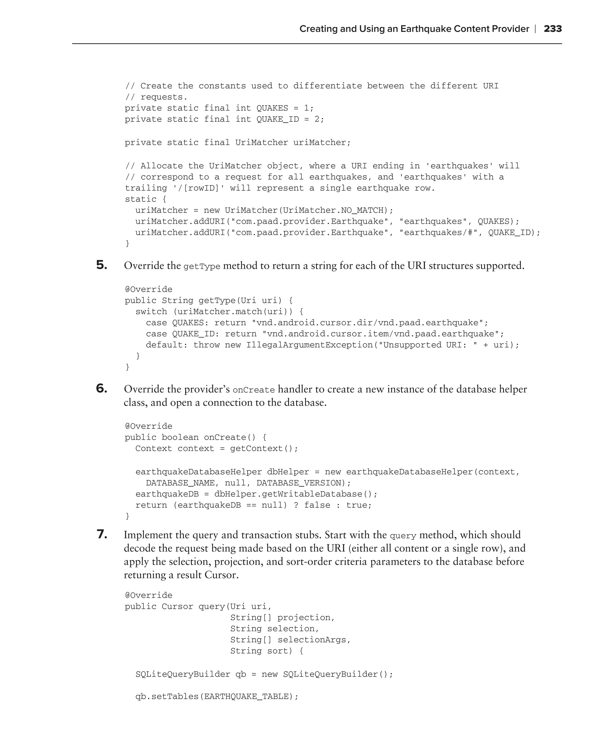 Creating and Using an Earthquake Content Provider     ❘ 233



     // Create the constants used to differentiate between the different URI
     // requests.
     private static final int QUAKES = 1;
     private static final int QUAKE_ID = 2;

     private static final UriMatcher uriMatcher;

     // Allocate the UriMatcher object, where a URI ending in ‘earthquakes’ will
     // correspond to a request for all earthquakes, and ‘earthquakes’ with a
     trailing ‘/[rowID]’ will represent a single earthquake row.
     static {
       uriMatcher = new UriMatcher(UriMatcher.NO_MATCH);
       uriMatcher.addURI("com.paad.provider.Earthquake", "earthquakes", QUAKES);
       uriMatcher.addURI("com.paad.provider.Earthquake", "earthquakes/#", QUAKE_ID);
     }

5.   Override the getType method to return a string for each of the URI structures supported.

     @Override
     public String getType(Uri uri) {
       switch (uriMatcher.match(uri)) {
         case QUAKES: return "vnd.android.cursor.dir/vnd.paad.earthquake";
         case QUAKE_ID: return "vnd.android.cursor.item/vnd.paad.earthquake";
         default: throw new IllegalArgumentException("Unsupported URI: " + uri);
       }
     }

6.   Override the provider’s onCreate handler to create a new instance of the database helper
     class, and open a connection to the database.

     @Override
     public boolean onCreate() {
       Context context = getContext();

         earthquakeDatabaseHelper dbHelper = new earthquakeDatabaseHelper(context,
           DATABASE_NAME, null, DATABASE_VERSION);
         earthquakeDB = dbHelper.getWritableDatabase();
         return (earthquakeDB == null) ? false : true;
     }

7.   Implement the query and transaction stubs. Start with the query method, which should
     decode the request being made based on the URI (either all content or a single row), and
     apply the selection, projection, and sort-order criteria parameters to the database before
     returning a result Cursor.
     @Override
     public Cursor query(Uri uri,
                         String[] projection,
                         String selection,
                         String[] selectionArgs,
                         String sort) {

         SQLiteQueryBuilder qb = new SQLiteQueryBuilder();

         qb.setTables(EARTHQUAKE_TABLE);
 