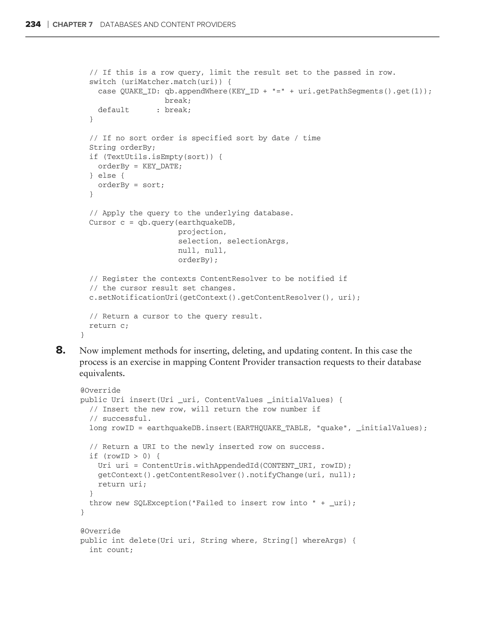 234   ❘   CHAPTER 7 DATABASES AND CONTENT PROVIDERS




                    // If this is a row query, limit the result set to the passed in row.
                    switch (uriMatcher.match(uri)) {
                      case QUAKE_ID: qb.appendWhere(KEY_ID + "=" + uri.getPathSegments().get(1));
                                     break;
                      default      : break;
                    }

                    // If no sort order is specified sort by date / time
                    String orderBy;
                    if (TextUtils.isEmpty(sort)) {
                      orderBy = KEY_DATE;
                    } else {
                      orderBy = sort;
                    }

                    // Apply the query to the underlying database.
                    Cursor c = qb.query(earthquakeDB,
                                        projection,
                                        selection, selectionArgs,
                                        null, null,
                                        orderBy);

                    // Register the contexts ContentResolver to be notified if
                    // the cursor result set changes.
                    c.setNotificationUri(getContext().getContentResolver(), uri);

                    // Return a cursor to the query result.
                    return c;
                }

          8.   Now implement methods for inserting, deleting, and updating content. In this case the
               process is an exercise in mapping Content Provider transaction requests to their database
               equivalents.
                @Override
                public Uri insert(Uri _uri, ContentValues _initialValues) {
                  // Insert the new row, will return the row number if
                  // successful.
                  long rowID = earthquakeDB.insert(EARTHQUAKE_TABLE, "quake", _initialValues);

                    // Return a URI to the newly inserted row on success.
                    if (rowID > 0) {
                      Uri uri = ContentUris.withAppendedId(CONTENT_URI, rowID);
                      getContext().getContentResolver().notifyChange(uri, null);
                      return uri;
                    }
                    throw new SQLException("Failed to insert row into " + _uri);
                }

                @Override
                public int delete(Uri uri, String where, String[] whereArgs) {
                  int count;
 