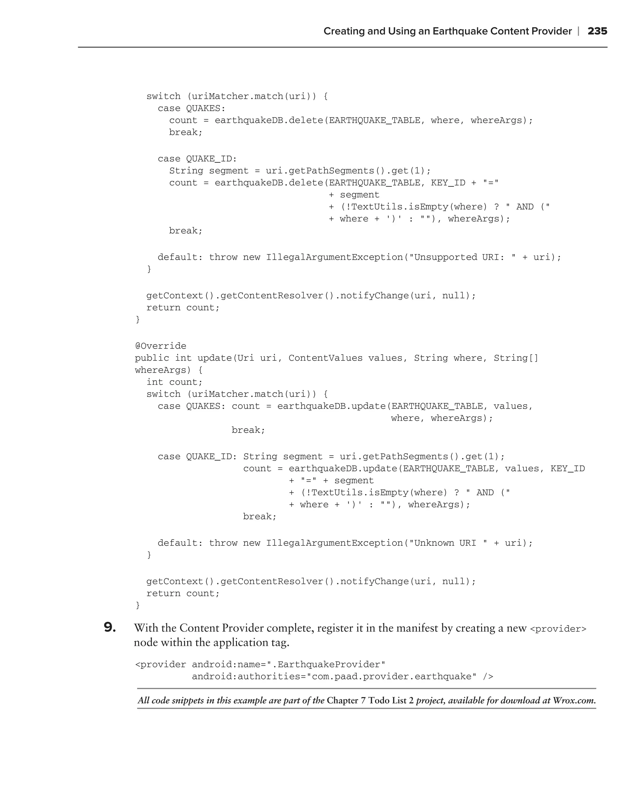 Creating and Using an Earthquake Content Provider               ❘ 235



         switch (uriMatcher.match(uri)) {
           case QUAKES:
             count = earthquakeDB.delete(EARTHQUAKE_TABLE, where, whereArgs);
             break;

             case QUAKE_ID:
               String segment = uri.getPathSegments().get(1);
               count = earthquakeDB.delete(EARTHQUAKE_TABLE, KEY_ID + "="
                                           + segment
                                           + (!TextUtils.isEmpty(where) ? " AND ("
                                           + where + ‘)’ : ""), whereArgs);
               break;

             default: throw new IllegalArgumentException("Unsupported URI: " + uri);
         }

         getContext().getContentResolver().notifyChange(uri, null);
         return count;
     }

     @Override
     public int update(Uri uri, ContentValues values, String where, String[]
     whereArgs) {
       int count;
       switch (uriMatcher.match(uri)) {
         case QUAKES: count = earthquakeDB.update(EARTHQUAKE_TABLE, values,
                                                  where, whereArgs);
                      break;

             case QUAKE_ID: String segment = uri.getPathSegments().get(1);
                            count = earthquakeDB.update(EARTHQUAKE_TABLE, values, KEY_ID
                                    + "=" + segment
                                    + (!TextUtils.isEmpty(where) ? " AND ("
                                    + where + ‘)’ : ""), whereArgs);
                            break;

             default: throw new IllegalArgumentException("Unknown URI " + uri);
         }

         getContext().getContentResolver().notifyChange(uri, null);
         return count;
     }

9.   With the Content Provider complete, register it in the manifest by creating a new <provider>
     node within the application tag.
     <provider android:name=".EarthquakeProvider"
               android:authorities="com.paad.provider.earthquake" />

     All code snippets in this example are part of the Chapter 7 Todo List 2 project, available for download at Wrox.com.
 