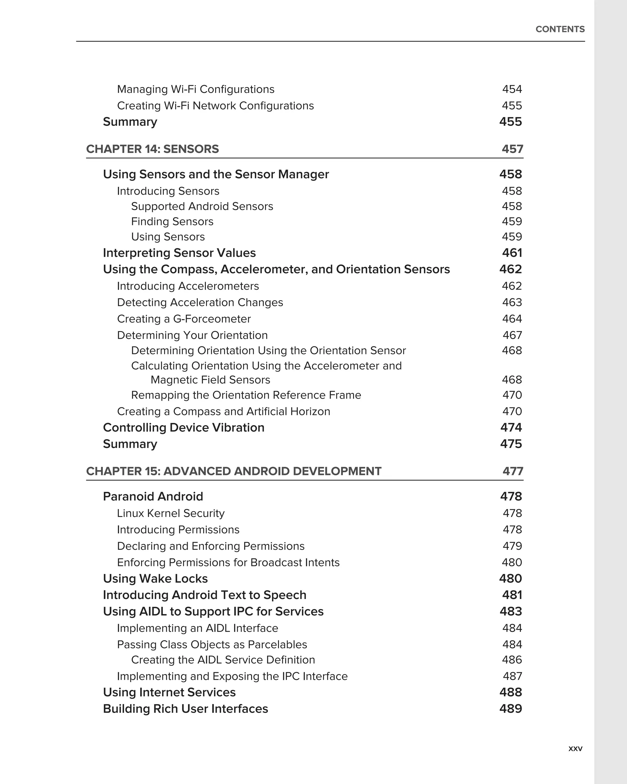 CONTENTS




    Managing Wi-Fi Conﬁgurations                              454
    Creating Wi-Fi Network Conﬁgurations                      455
  Summary                                                     455

CHAPTER 14: SENSORS                                           457

  Using Sensors and the Sensor Manager                        458
    Introducing Sensors                                       458
       Supported Android Sensors                              458
       Finding Sensors                                        459
       Using Sensors                                          459
  Interpreting Sensor Values                                  461
  Using the Compass, Accelerometer, and Orientation Sensors   462
    Introducing Accelerometers                                462
    Detecting Acceleration Changes                            463
    Creating a G-Forceometer                                  464
    Determining Your Orientation                              467
       Determining Orientation Using the Orientation Sensor   468
       Calculating Orientation Using the Accelerometer and
           Magnetic Field Sensors                             468
       Remapping the Orientation Reference Frame              470
    Creating a Compass and Artiﬁcial Horizon                  470
  Controlling Device Vibration                                474
  Summary                                                     475

CHAPTER 15: ADVANCED ANDROID DEVELOPMENT                      477

  Paranoid Android                                            478
    Linux Kernel Security                                     478
    Introducing Permissions                                   478
    Declaring and Enforcing Permissions                       479
    Enforcing Permissions for Broadcast Intents               480
  Using Wake Locks                                            480
  Introducing Android Text to Speech                          481
  Using AIDL to Support IPC for Services                      483
    Implementing an AIDL Interface                            484
    Passing Class Objects as Parcelables                      484
      Creating the AIDL Service Deﬁnition                     486
    Implementing and Exposing the IPC Interface               487
  Using Internet Services                                     488
  Building Rich User Interfaces                               489

                                                                         xxv
 