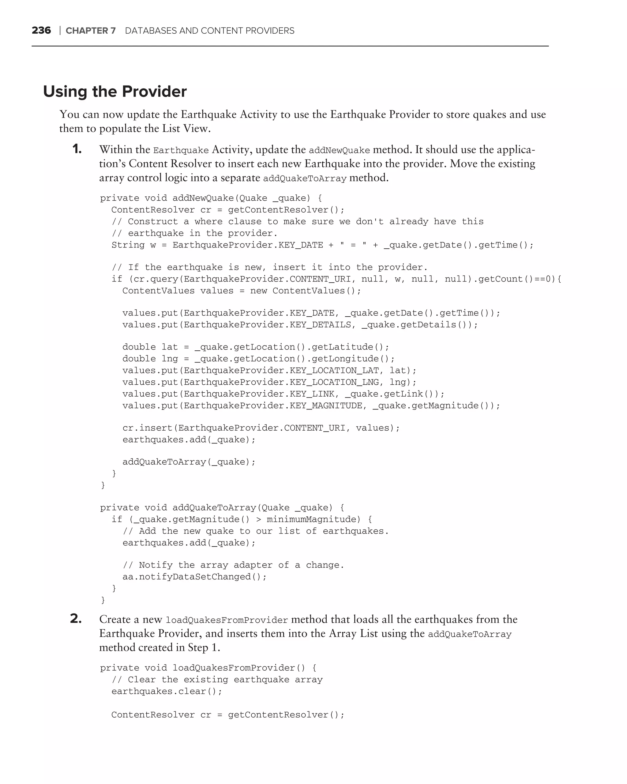236   ❘   CHAPTER 7 DATABASES AND CONTENT PROVIDERS




 Using the Provider
      You can now update the Earthquake Activity to use the Earthquake Provider to store quakes and use
      them to populate the List View.
           1.   Within the Earthquake Activity, update the addNewQuake method. It should use the applica-
                tion’s Content Resolver to insert each new Earthquake into the provider. Move the existing
                array control logic into a separate addQuakeToArray method.
                private void addNewQuake(Quake _quake) {
                  ContentResolver cr = getContentResolver();
                  // Construct a where clause to make sure we don’t already have this
                  // earthquake in the provider.
                  String w = EarthquakeProvider.KEY_DATE + " = " + _quake.getDate().getTime();

                    // If the earthquake is new, insert it into the provider.
                    if (cr.query(EarthquakeProvider.CONTENT_URI, null, w, null, null).getCount()==0){
                      ContentValues values = new ContentValues();

                        values.put(EarthquakeProvider.KEY_DATE, _quake.getDate().getTime());
                        values.put(EarthquakeProvider.KEY_DETAILS, _quake.getDetails());

                        double lat = _quake.getLocation().getLatitude();
                        double lng = _quake.getLocation().getLongitude();
                        values.put(EarthquakeProvider.KEY_LOCATION_LAT, lat);
                        values.put(EarthquakeProvider.KEY_LOCATION_LNG, lng);
                        values.put(EarthquakeProvider.KEY_LINK, _quake.getLink());
                        values.put(EarthquakeProvider.KEY_MAGNITUDE, _quake.getMagnitude());

                        cr.insert(EarthquakeProvider.CONTENT_URI, values);
                        earthquakes.add(_quake);

                        addQuakeToArray(_quake);
                    }
                }

                private void addQuakeToArray(Quake _quake) {
                  if (_quake.getMagnitude() > minimumMagnitude) {
                    // Add the new quake to our list of earthquakes.
                    earthquakes.add(_quake);

                        // Notify the array adapter of a change.
                        aa.notifyDataSetChanged();
                    }
                }

          2.    Create a new loadQuakesFromProvider method that loads all the earthquakes from the
                Earthquake Provider, and inserts them into the Array List using the addQuakeToArray
                method created in Step 1.
                private void loadQuakesFromProvider() {
                  // Clear the existing earthquake array
                  earthquakes.clear();

                    ContentResolver cr = getContentResolver();
 