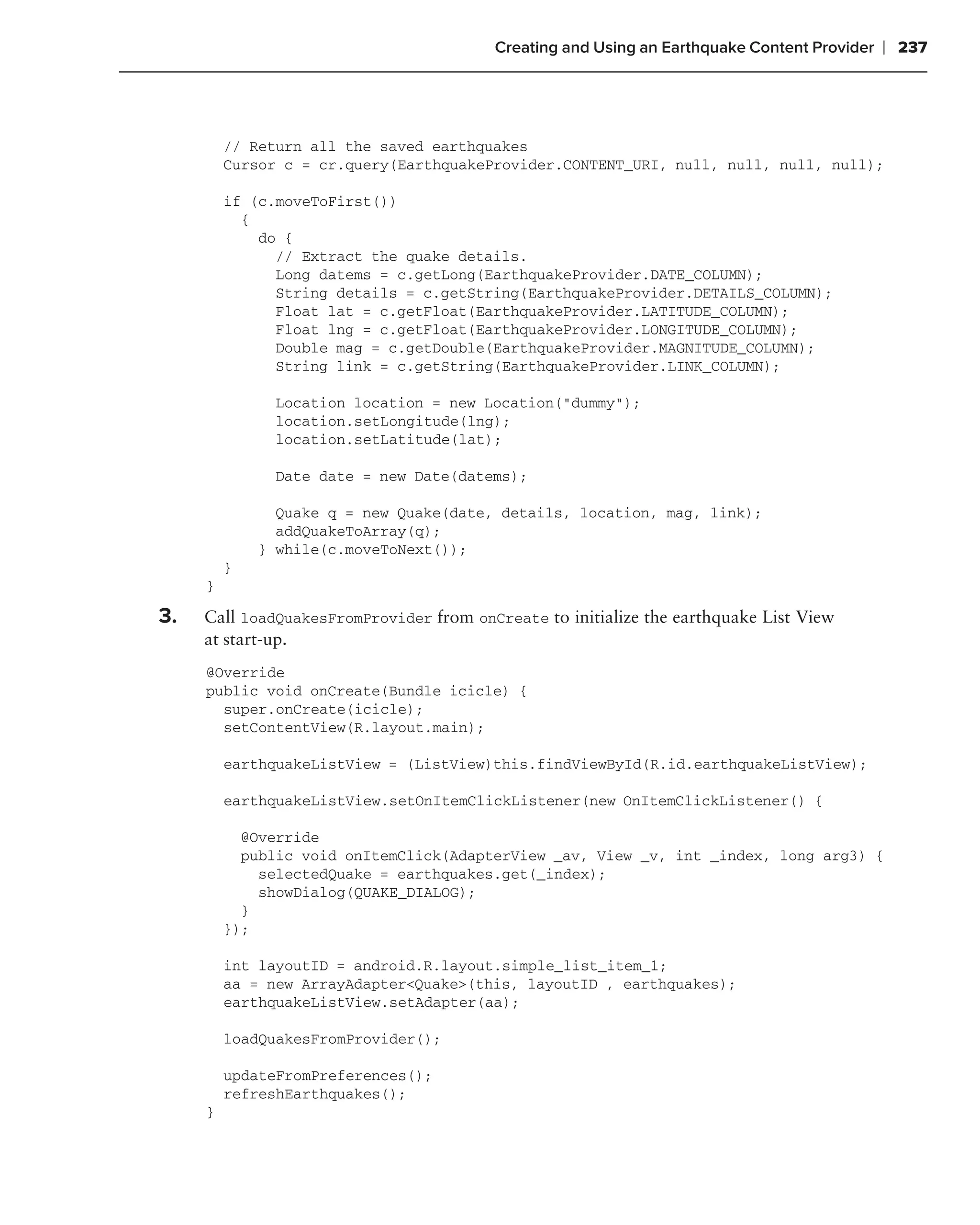 Creating and Using an Earthquake Content Provider   ❘ 237



         // Return all the saved earthquakes
         Cursor c = cr.query(EarthquakeProvider.CONTENT_URI, null, null, null, null);

         if (c.moveToFirst())
           {
             do {
               // Extract the quake details.
               Long datems = c.getLong(EarthquakeProvider.DATE_COLUMN);
               String details = c.getString(EarthquakeProvider.DETAILS_COLUMN);
               Float lat = c.getFloat(EarthquakeProvider.LATITUDE_COLUMN);
               Float lng = c.getFloat(EarthquakeProvider.LONGITUDE_COLUMN);
               Double mag = c.getDouble(EarthquakeProvider.MAGNITUDE_COLUMN);
               String link = c.getString(EarthquakeProvider.LINK_COLUMN);

              Location location = new Location("dummy");
              location.setLongitude(lng);
              location.setLatitude(lat);

              Date date = new Date(datems);

               Quake q = new Quake(date, details, location, mag, link);
               addQuakeToArray(q);
             } while(c.moveToNext());
         }
     }

3.   Call loadQuakesFromProvider from onCreate to initialize the earthquake List View
     at start-up.
     @Override
     public void onCreate(Bundle icicle) {
       super.onCreate(icicle);
       setContentView(R.layout.main);

         earthquakeListView = (ListView)this.findViewById(R.id.earthquakeListView);

         earthquakeListView.setOnItemClickListener(new OnItemClickListener() {

           @Override
           public void onItemClick(AdapterView _av, View _v, int _index, long arg3) {
             selectedQuake = earthquakes.get(_index);
             showDialog(QUAKE_DIALOG);
           }
         });

         int layoutID = android.R.layout.simple_list_item_1;
         aa = new ArrayAdapter<Quake>(this, layoutID , earthquakes);
         earthquakeListView.setAdapter(aa);

         loadQuakesFromProvider();

         updateFromPreferences();
         refreshEarthquakes();
     }
 
