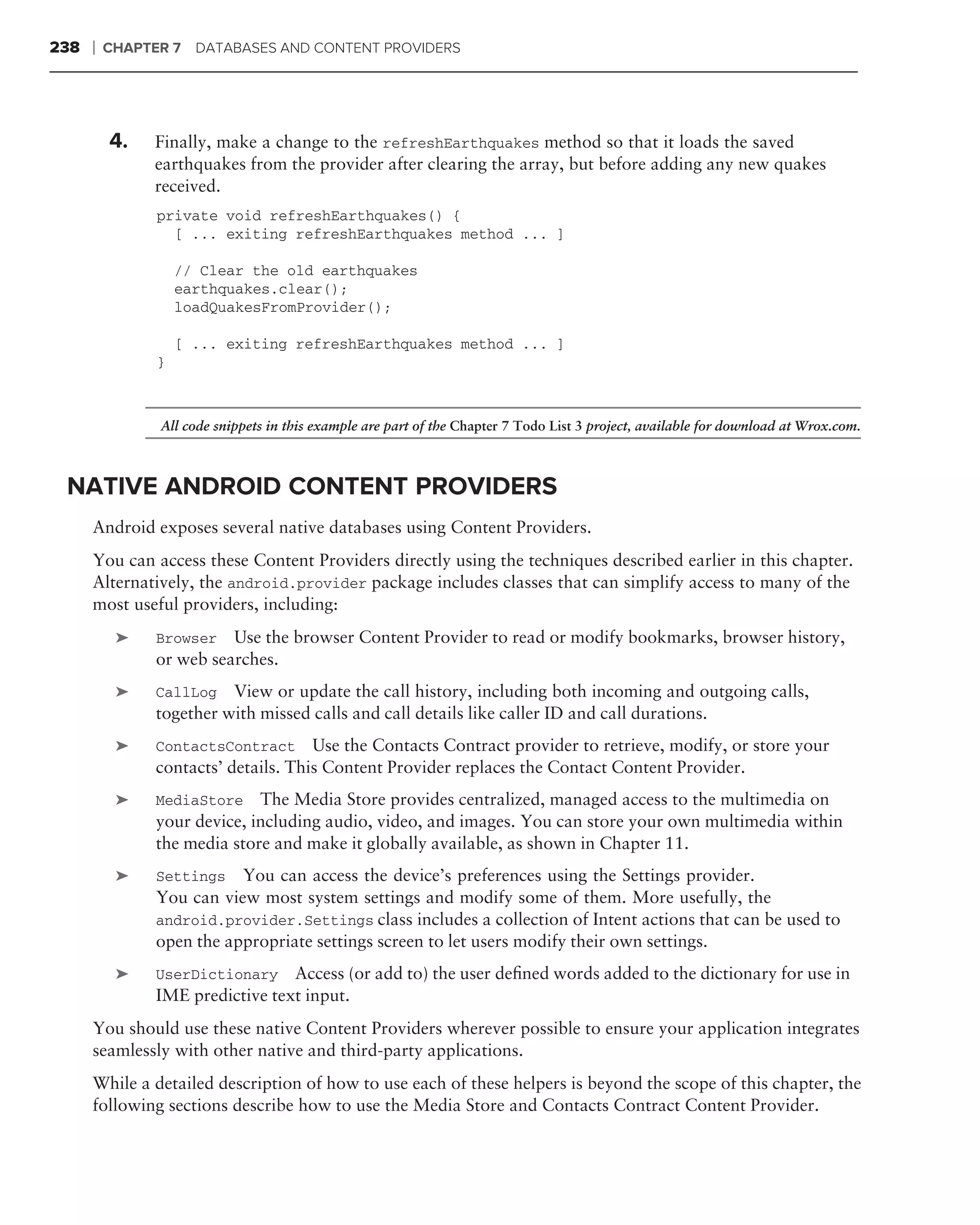 238   ❘   CHAPTER 7   DATABASES AND CONTENT PROVIDERS




          4.    Finally, make a change to the refreshEarthquakes method so that it loads the saved
                earthquakes from the provider after clearing the array, but before adding any new quakes
                received.
                private void refreshEarthquakes() {
                  [ ... exiting refreshEarthquakes method ... ]

                    // Clear the old earthquakes
                    earthquakes.clear();
                    loadQuakesFromProvider();

                    [ ... exiting refreshEarthquakes method ... ]
                }



                All code snippets in this example are part of the Chapter 7 Todo List 3 project, available for download at Wrox.com.



 NATIVE ANDROID CONTENT PROVIDERS
      Android exposes several native databases using Content Providers.
      You can access these Content Providers directly using the techniques described earlier in this chapter.
      Alternatively, the android.provider package includes classes that can simplify access to many of the
      most useful providers, including:
           ➤    Browser Use the browser Content Provider to read or modify bookmarks, browser history,
                or web searches.
           ➤    CallLog View or update the call history, including both incoming and outgoing calls,
                together with missed calls and call details like caller ID and call durations.
           ➤    ContactsContract      Use the Contacts Contract provider to retrieve, modify, or store your
                contacts’ details. This Content Provider replaces the Contact Content Provider.
           ➤    MediaStore The Media Store provides centralized, managed access to the multimedia on
                your device, including audio, video, and images. You can store your own multimedia within
                the media store and make it globally available, as shown in Chapter 11.
           ➤    Settings   You can access the device’s preferences using the Settings provider.
                You can view most system settings and modify some of them. More usefully, the
                android.provider.Settings class includes a collection of Intent actions that can be used to
                open the appropriate settings screen to let users modify their own settings.
           ➤    UserDictionary Access (or add to) the user deﬁned words added to the dictionary for use in
                IME predictive text input.
      You should use these native Content Providers wherever possible to ensure your application integrates
      seamlessly with other native and third-party applications.
      While a detailed description of how to use each of these helpers is beyond the scope of this chapter, the
      following sections describe how to use the Media Store and Contacts Contract Content Provider.
 