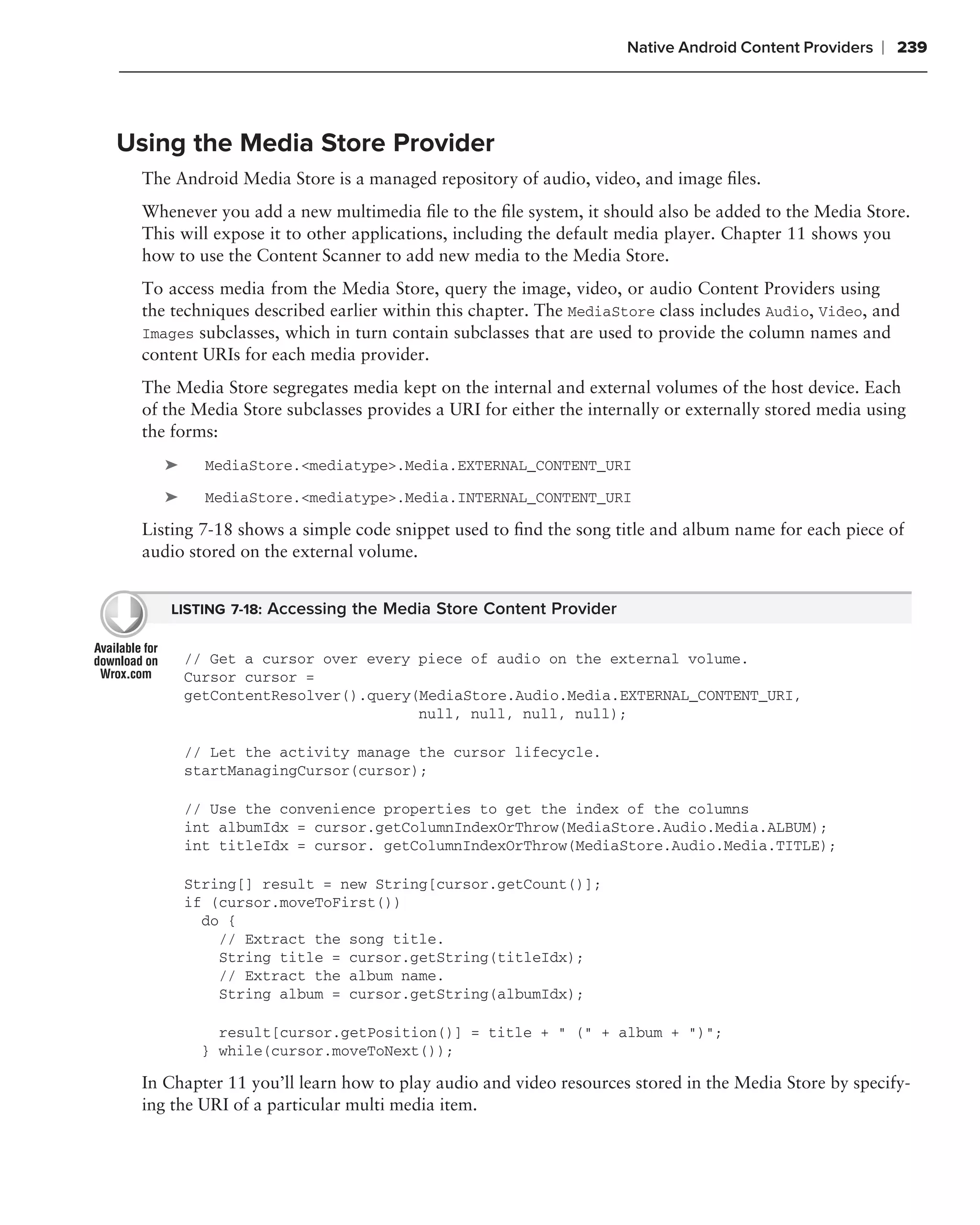 Native Android Content Providers   ❘ 239



Using the Media Store Provider
  The Android Media Store is a managed repository of audio, video, and image ﬁles.
  Whenever you add a new multimedia ﬁle to the ﬁle system, it should also be added to the Media Store.
  This will expose it to other applications, including the default media player. Chapter 11 shows you
  how to use the Content Scanner to add new media to the Media Store.
  To access media from the Media Store, query the image, video, or audio Content Providers using
  the techniques described earlier within this chapter. The MediaStore class includes Audio, Video, and
  Images subclasses, which in turn contain subclasses that are used to provide the column names and
  content URIs for each media provider.
  The Media Store segregates media kept on the internal and external volumes of the host device. Each
  of the Media Store subclasses provides a URI for either the internally or externally stored media using
  the forms:
     ➤     MediaStore.<mediatype>.Media.EXTERNAL_CONTENT_URI

     ➤     MediaStore.<mediatype>.Media.INTERNAL_CONTENT_URI

  Listing 7-18 shows a simple code snippet used to ﬁnd the song title and album name for each piece of
  audio stored on the external volume.


     LISTING 7-18: Accessing the Media Store Content Provider


         // Get a cursor over every piece of audio on the external volume.
         Cursor cursor =
         getContentResolver().query(MediaStore.Audio.Media.EXTERNAL_CONTENT_URI,
                                    null, null, null, null);

         // Let the activity manage the cursor lifecycle.
         startManagingCursor(cursor);

         // Use the convenience properties to get the index of the columns
         int albumIdx = cursor.getColumnIndexOrThrow(MediaStore.Audio.Media.ALBUM);
         int titleIdx = cursor. getColumnIndexOrThrow(MediaStore.Audio.Media.TITLE);

         String[] result = new String[cursor.getCount()];
         if (cursor.moveToFirst())
           do {
             // Extract the song title.
             String title = cursor.getString(titleIdx);
             // Extract the album name.
             String album = cursor.getString(albumIdx);

            result[cursor.getPosition()] = title + " (" + album + ")";
          } while(cursor.moveToNext());

  In Chapter 11 you’ll learn how to play audio and video resources stored in the Media Store by specify-
  ing the URI of a particular multi media item.
 