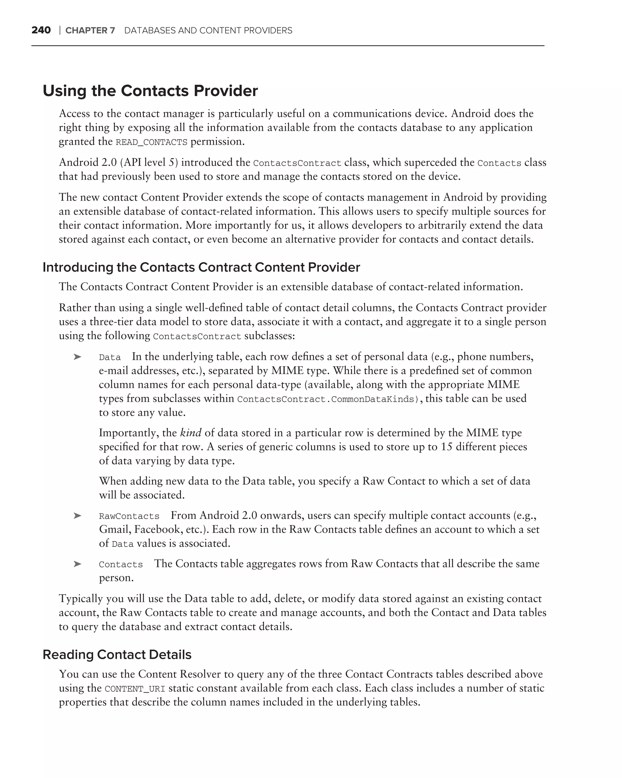 240   ❘   CHAPTER 7    DATABASES AND CONTENT PROVIDERS




 Using the Contacts Provider
      Access to the contact manager is particularly useful on a communications device. Android does the
      right thing by exposing all the information available from the contacts database to any application
      granted the READ_CONTACTS permission.
      Android 2.0 (API level 5) introduced the ContactsContract class, which superceded the Contacts class
      that had previously been used to store and manage the contacts stored on the device.
      The new contact Content Provider extends the scope of contacts management in Android by providing
      an extensible database of contact-related information. This allows users to specify multiple sources for
      their contact information. More importantly for us, it allows developers to arbitrarily extend the data
      stored against each contact, or even become an alternative provider for contacts and contact details.

 Introducing the Contacts Contract Content Provider
      The Contacts Contract Content Provider is an extensible database of contact-related information.
      Rather than using a single well-deﬁned table of contact detail columns, the Contacts Contract provider
      uses a three-tier data model to store data, associate it with a contact, and aggregate it to a single person
      using the following ContactsContract subclasses:
           ➤    Data   In the underlying table, each row deﬁnes a set of personal data (e.g., phone numbers,
                e-mail addresses, etc.), separated by MIME type. While there is a predeﬁned set of common
                column names for each personal data-type (available, along with the appropriate MIME
                types from subclasses within ContactsContract.CommonDataKinds), this table can be used
                to store any value.
                Importantly, the kind of data stored in a particular row is determined by the MIME type
                speciﬁed for that row. A series of generic columns is used to store up to 15 different pieces
                of data varying by data type.
                When adding new data to the Data table, you specify a Raw Contact to which a set of data
                will be associated.
           ➤    RawContacts From Android 2.0 onwards, users can specify multiple contact accounts (e.g.,
                Gmail, Facebook, etc.). Each row in the Raw Contacts table deﬁnes an account to which a set
                of Data values is associated.
           ➤    Contacts    The Contacts table aggregates rows from Raw Contacts that all describe the same
                person.
      Typically you will use the Data table to add, delete, or modify data stored against an existing contact
      account, the Raw Contacts table to create and manage accounts, and both the Contact and Data tables
      to query the database and extract contact details.

 Reading Contact Details
      You can use the Content Resolver to query any of the three Contact Contracts tables described above
      using the CONTENT_URI static constant available from each class. Each class includes a number of static
      properties that describe the column names included in the underlying tables.
 