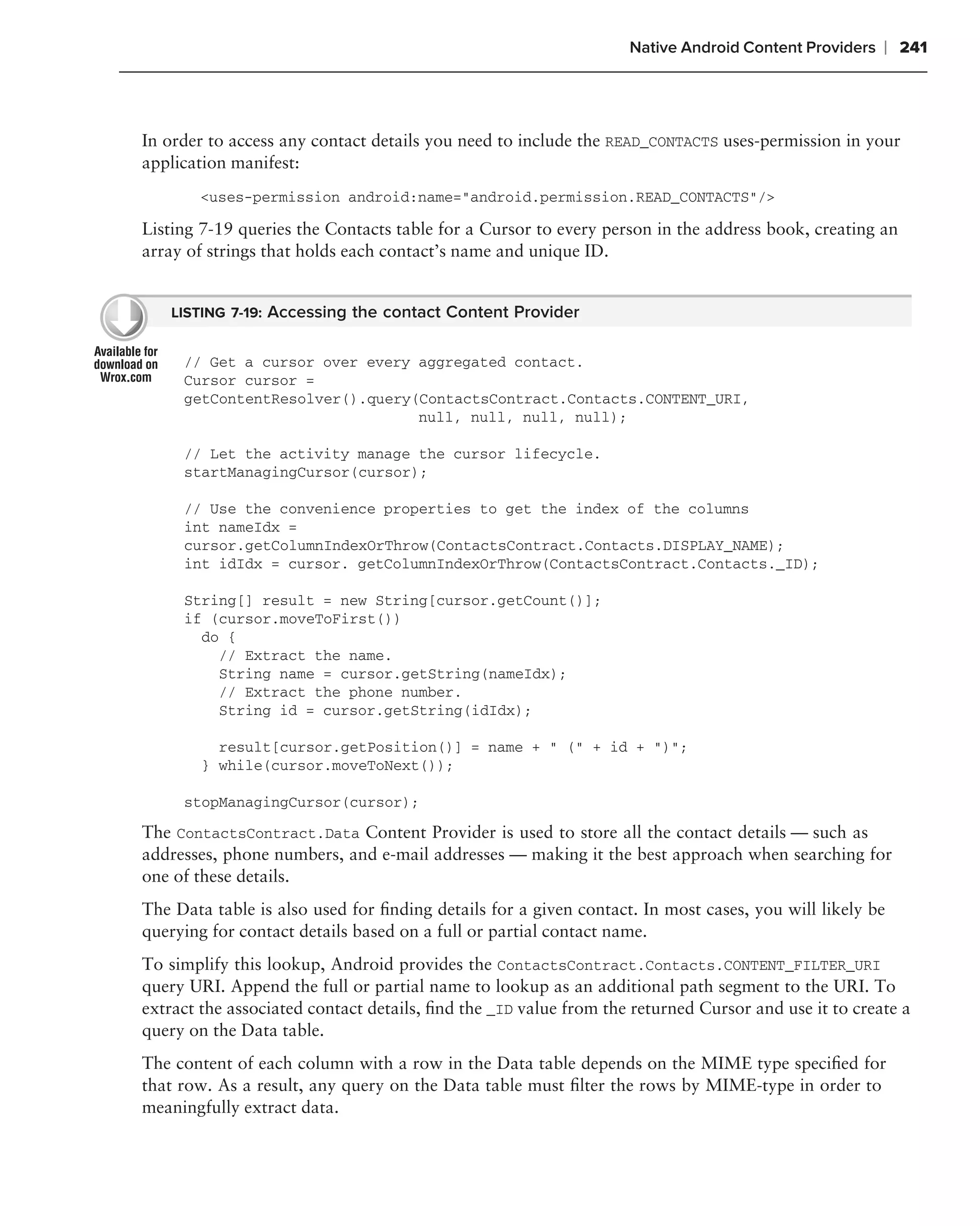 Native Android Content Providers   ❘ 241



In order to access any contact details you need to include the READ_CONTACTS uses-permission in your
application manifest:
        <uses-permission android:name="android.permission.READ_CONTACTS"/>

Listing 7-19 queries the Contacts table for a Cursor to every person in the address book, creating an
array of strings that holds each contact’s name and unique ID.


    LISTING 7-19: Accessing the contact Content Provider


     // Get a cursor over every aggregated contact.
     Cursor cursor =
     getContentResolver().query(ContactsContract.Contacts.CONTENT_URI,
                                null, null, null, null);

     // Let the activity manage the cursor lifecycle.
     startManagingCursor(cursor);

     // Use the convenience properties to get the index of the columns
     int nameIdx =
     cursor.getColumnIndexOrThrow(ContactsContract.Contacts.DISPLAY_NAME);
     int idIdx = cursor. getColumnIndexOrThrow(ContactsContract.Contacts._ID);

     String[] result = new String[cursor.getCount()];
     if (cursor.moveToFirst())
       do {
         // Extract the name.
         String name = cursor.getString(nameIdx);
         // Extract the phone number.
         String id = cursor.getString(idIdx);

          result[cursor.getPosition()] = name + " (" + id + ")";
        } while(cursor.moveToNext());

     stopManagingCursor(cursor);

The ContactsContract.Data Content Provider is used to store all the contact details — such as
addresses, phone numbers, and e-mail addresses — making it the best approach when searching for
one of these details.
The Data table is also used for ﬁnding details for a given contact. In most cases, you will likely be
querying for contact details based on a full or partial contact name.
To simplify this lookup, Android provides the ContactsContract.Contacts.CONTENT_FILTER_URI
query URI. Append the full or partial name to lookup as an additional path segment to the URI. To
extract the associated contact details, ﬁnd the _ID value from the returned Cursor and use it to create a
query on the Data table.
The content of each column with a row in the Data table depends on the MIME type speciﬁed for
that row. As a result, any query on the Data table must ﬁlter the rows by MIME-type in order to
meaningfully extract data.
 