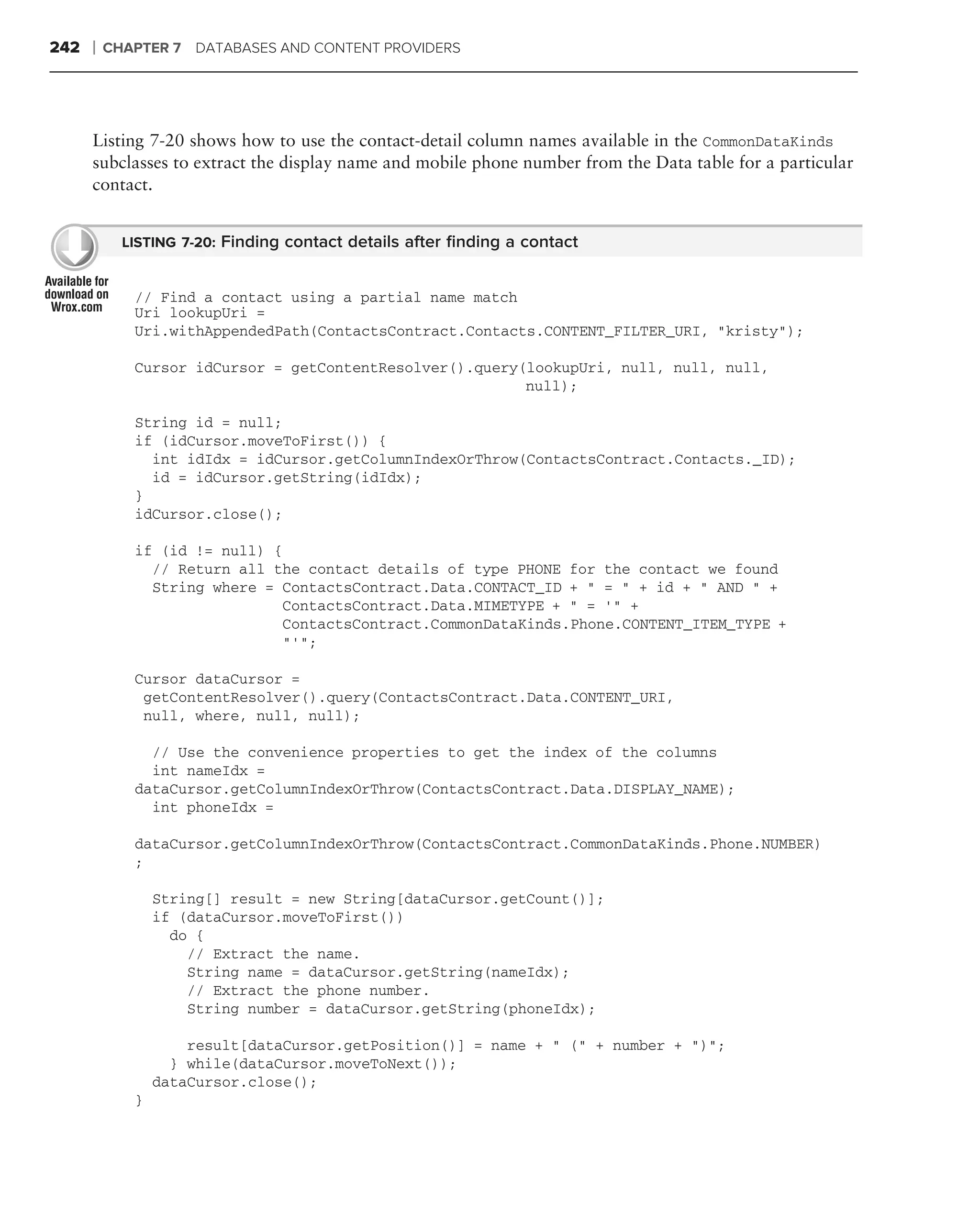 242   ❘   CHAPTER 7 DATABASES AND CONTENT PROVIDERS




      Listing 7-20 shows how to use the contact-detail column names available in the CommonDataKinds
      subclasses to extract the display name and mobile phone number from the Data table for a particular
      contact.


            LISTING 7-20: Finding contact details after ﬁnding a contact


             // Find a contact using a partial name match
             Uri lookupUri =
             Uri.withAppendedPath(ContactsContract.Contacts.CONTENT_FILTER_URI, "kristy");

             Cursor idCursor = getContentResolver().query(lookupUri, null, null, null,
                                                          null);

             String id = null;
             if (idCursor.moveToFirst()) {
               int idIdx = idCursor.getColumnIndexOrThrow(ContactsContract.Contacts._ID);
               id = idCursor.getString(idIdx);
             }
             idCursor.close();

             if (id != null) {
               // Return all the contact details of type PHONE for the contact we found
               String where = ContactsContract.Data.CONTACT_ID + " = " + id + " AND " +
                               ContactsContract.Data.MIMETYPE + " = ‘" +
                               ContactsContract.CommonDataKinds.Phone.CONTENT_ITEM_TYPE +
                               "’";

             Cursor dataCursor =
              getContentResolver().query(ContactsContract.Data.CONTENT_URI,
              null, where, null, null);

               // Use the convenience properties to get the index of the columns
               int nameIdx =
             dataCursor.getColumnIndexOrThrow(ContactsContract.Data.DISPLAY_NAME);
               int phoneIdx =

             dataCursor.getColumnIndexOrThrow(ContactsContract.CommonDataKinds.Phone.NUMBER)
             ;

                 String[] result = new String[dataCursor.getCount()];
                 if (dataCursor.moveToFirst())
                   do {
                     // Extract the name.
                     String name = dataCursor.getString(nameIdx);
                     // Extract the phone number.
                     String number = dataCursor.getString(phoneIdx);

                     result[dataCursor.getPosition()] = name + " (" + number + ")";
                   } while(dataCursor.moveToNext());
                 dataCursor.close();
             }
 