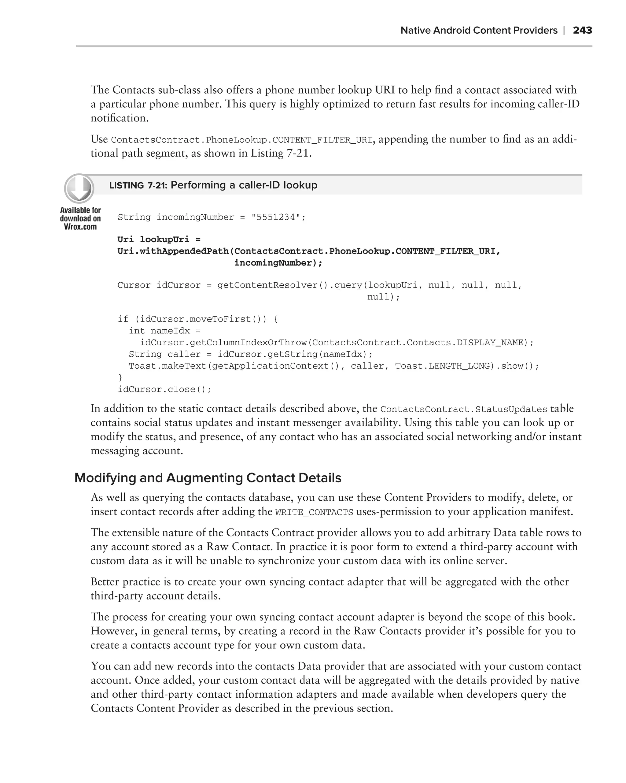 Native Android Content Providers   ❘ 243



  The Contacts sub-class also offers a phone number lookup URI to help ﬁnd a contact associated with
  a particular phone number. This query is highly optimized to return fast results for incoming caller-ID
  notiﬁcation.
  Use ContactsContract.PhoneLookup.CONTENT_FILTER_URI, appending the number to ﬁnd as an addi-
  tional path segment, as shown in Listing 7-21.

     LISTING 7-21: Performing a caller-ID lookup


       String incomingNumber = "5551234";

       Uri lookupUri =
       Uri.withAppendedPath(ContactsContract.PhoneLookup.CONTENT_FILTER_URI,
                            incomingNumber);

       Cursor idCursor = getContentResolver().query(lookupUri, null, null, null,
                                                    null);

       if (idCursor.moveToFirst()) {
         int nameIdx =
           idCursor.getColumnIndexOrThrow(ContactsContract.Contacts.DISPLAY_NAME);
         String caller = idCursor.getString(nameIdx);
         Toast.makeText(getApplicationContext(), caller, Toast.LENGTH_LONG).show();
       }
       idCursor.close();

  In addition to the static contact details described above, the ContactsContract.StatusUpdates table
  contains social status updates and instant messenger availability. Using this table you can look up or
  modify the status, and presence, of any contact who has an associated social networking and/or instant
  messaging account.

Modifying and Augmenting Contact Details
  As well as querying the contacts database, you can use these Content Providers to modify, delete, or
  insert contact records after adding the WRITE_CONTACTS uses-permission to your application manifest.
  The extensible nature of the Contacts Contract provider allows you to add arbitrary Data table rows to
  any account stored as a Raw Contact. In practice it is poor form to extend a third-party account with
  custom data as it will be unable to synchronize your custom data with its online server.
  Better practice is to create your own syncing contact adapter that will be aggregated with the other
  third-party account details.
  The process for creating your own syncing contact account adapter is beyond the scope of this book.
  However, in general terms, by creating a record in the Raw Contacts provider it’s possible for you to
  create a contacts account type for your own custom data.
  You can add new records into the contacts Data provider that are associated with your custom contact
  account. Once added, your custom contact data will be aggregated with the details provided by native
  and other third-party contact information adapters and made available when developers query the
  Contacts Content Provider as described in the previous section.
 