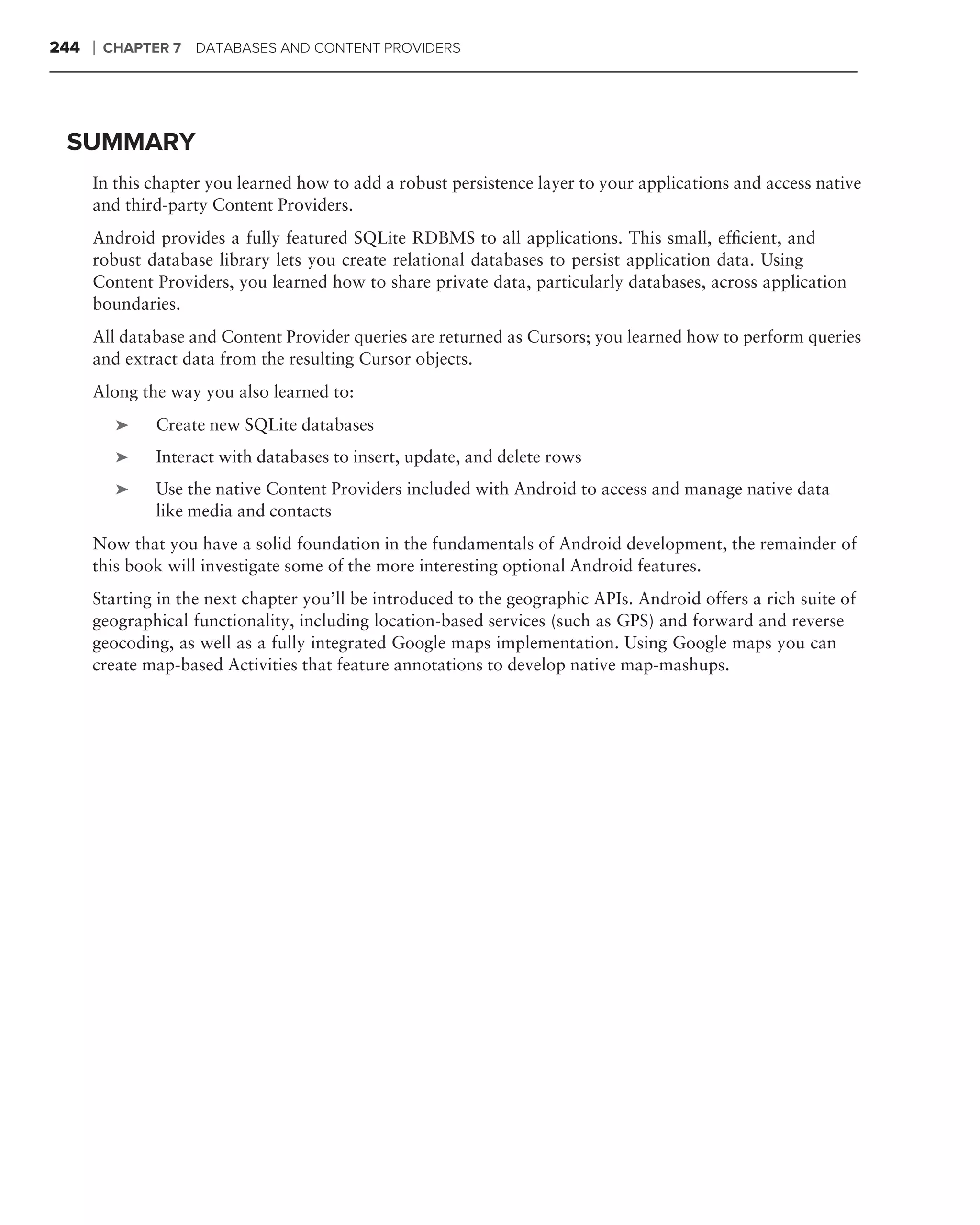 244   ❘   CHAPTER 7 DATABASES AND CONTENT PROVIDERS




 SUMMARY
      In this chapter you learned how to add a robust persistence layer to your applications and access native
      and third-party Content Providers.
      Android provides a fully featured SQLite RDBMS to all applications. This small, efﬁcient, and
      robust database library lets you create relational databases to persist application data. Using
      Content Providers, you learned how to share private data, particularly databases, across application
      boundaries.
      All database and Content Provider queries are returned as Cursors; you learned how to perform queries
      and extract data from the resulting Cursor objects.
      Along the way you also learned to:
           ➤    Create new SQLite databases
           ➤    Interact with databases to insert, update, and delete rows
           ➤    Use the native Content Providers included with Android to access and manage native data
                like media and contacts
      Now that you have a solid foundation in the fundamentals of Android development, the remainder of
      this book will investigate some of the more interesting optional Android features.
      Starting in the next chapter you’ll be introduced to the geographic APIs. Android offers a rich suite of
      geographical functionality, including location-based services (such as GPS) and forward and reverse
      geocoding, as well as a fully integrated Google maps implementation. Using Google maps you can
      create map-based Activities that feature annotations to develop native map-mashups.
 