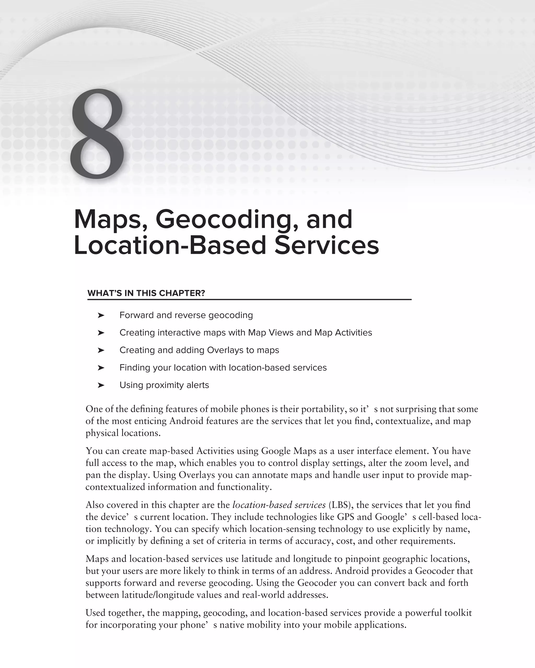 8
Maps, Geocoding, and
Location-Based Services
 WHAT’S IN THIS CHAPTER?

   ➤    Forward and reverse geocoding
   ➤    Creating interactive maps with Map Views and Map Activities
   ➤    Creating and adding Overlays to maps
   ➤    Finding your location with location-based services
   ➤    Using proximity alerts

One of the deﬁning features of mobile phones is their portability, so it’s not surprising that some
of the most enticing Android features are the services that let you ﬁnd, contextualize, and map
physical locations.
You can create map-based Activities using Google Maps as a user interface element. You have
full access to the map, which enables you to control display settings, alter the zoom level, and
pan the display. Using Overlays you can annotate maps and handle user input to provide map-
contextualized information and functionality.
Also covered in this chapter are the location-based services (LBS), the services that let you ﬁnd
the device’s current location. They include technologies like GPS and Google’s cell-based loca-
tion technology. You can specify which location-sensing technology to use explicitly by name,
or implicitly by deﬁning a set of criteria in terms of accuracy, cost, and other requirements.
Maps and location-based services use latitude and longitude to pinpoint geographic locations,
but your users are more likely to think in terms of an address. Android provides a Geocoder that
supports forward and reverse geocoding. Using the Geocoder you can convert back and forth
between latitude/longitude values and real-world addresses.
Used together, the mapping, geocoding, and location-based services provide a powerful toolkit
for incorporating your phone’s native mobility into your mobile applications.
 