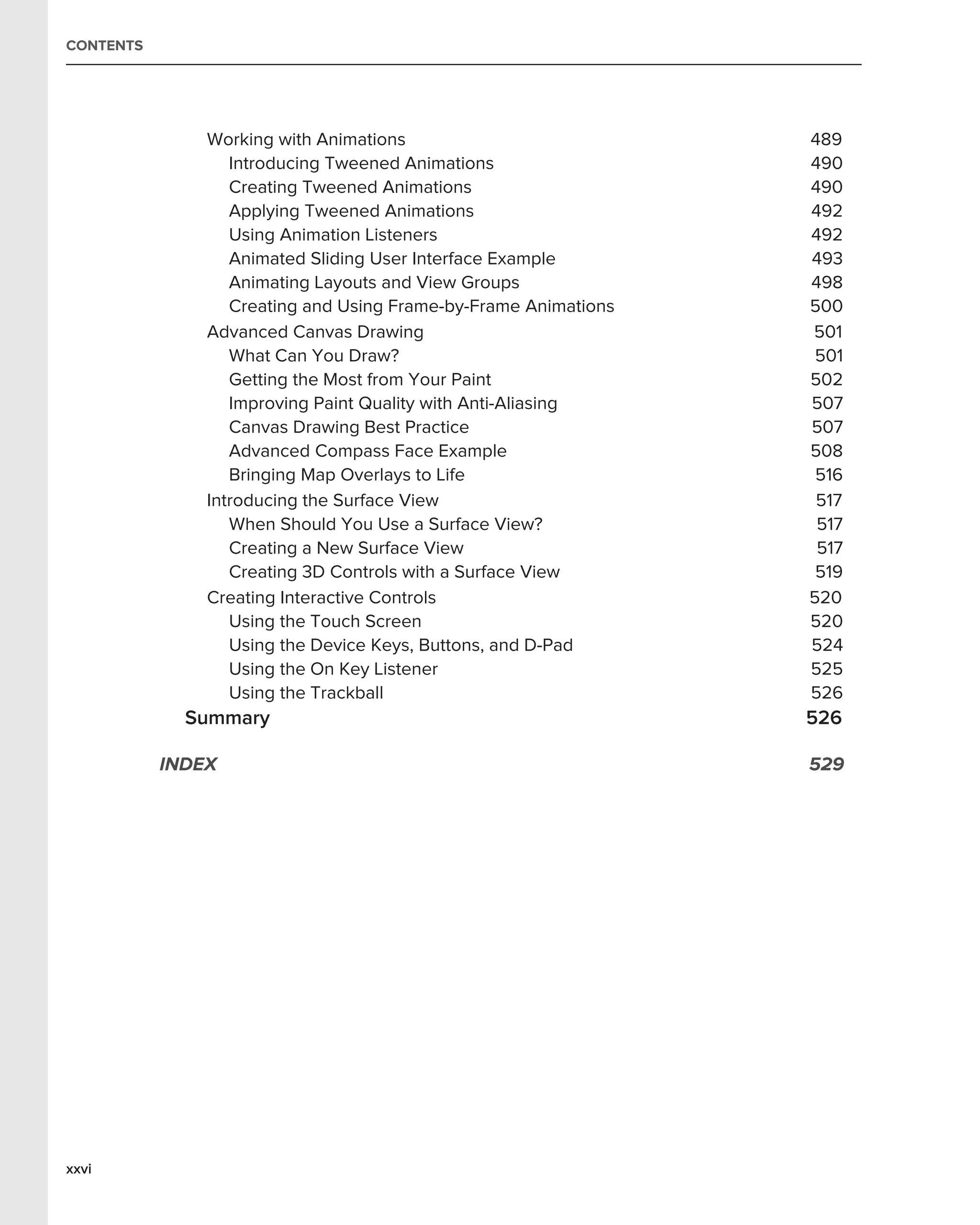 CONTENTS




               Working with Animations                           489
                  Introducing Tweened Animations                 490
                  Creating Tweened Animations                    490
                  Applying Tweened Animations                    492
                  Using Animation Listeners                      492
                  Animated Sliding User Interface Example        493
                  Animating Layouts and View Groups              498
                  Creating and Using Frame-by-Frame Animations   500
               Advanced Canvas Drawing                           501
                  What Can You Draw?                              501
                  Getting the Most from Your Paint               502
                  Improving Paint Quality with Anti-Aliasing     507
                  Canvas Drawing Best Practice                   507
                  Advanced Compass Face Example                  508
                  Bringing Map Overlays to Life                   516
               Introducing the Surface View                       517
                  When Should You Use a Surface View?             517
                  Creating a New Surface View                     517
                  Creating 3D Controls with a Surface View        519
               Creating Interactive Controls                     520
                  Using the Touch Screen                         520
                  Using the Device Keys, Buttons, and D-Pad      524
                  Using the On Key Listener                      525
                  Using the Trackball                            526
             Summary                                             526

           INDEX                                                 529




xxvi
 