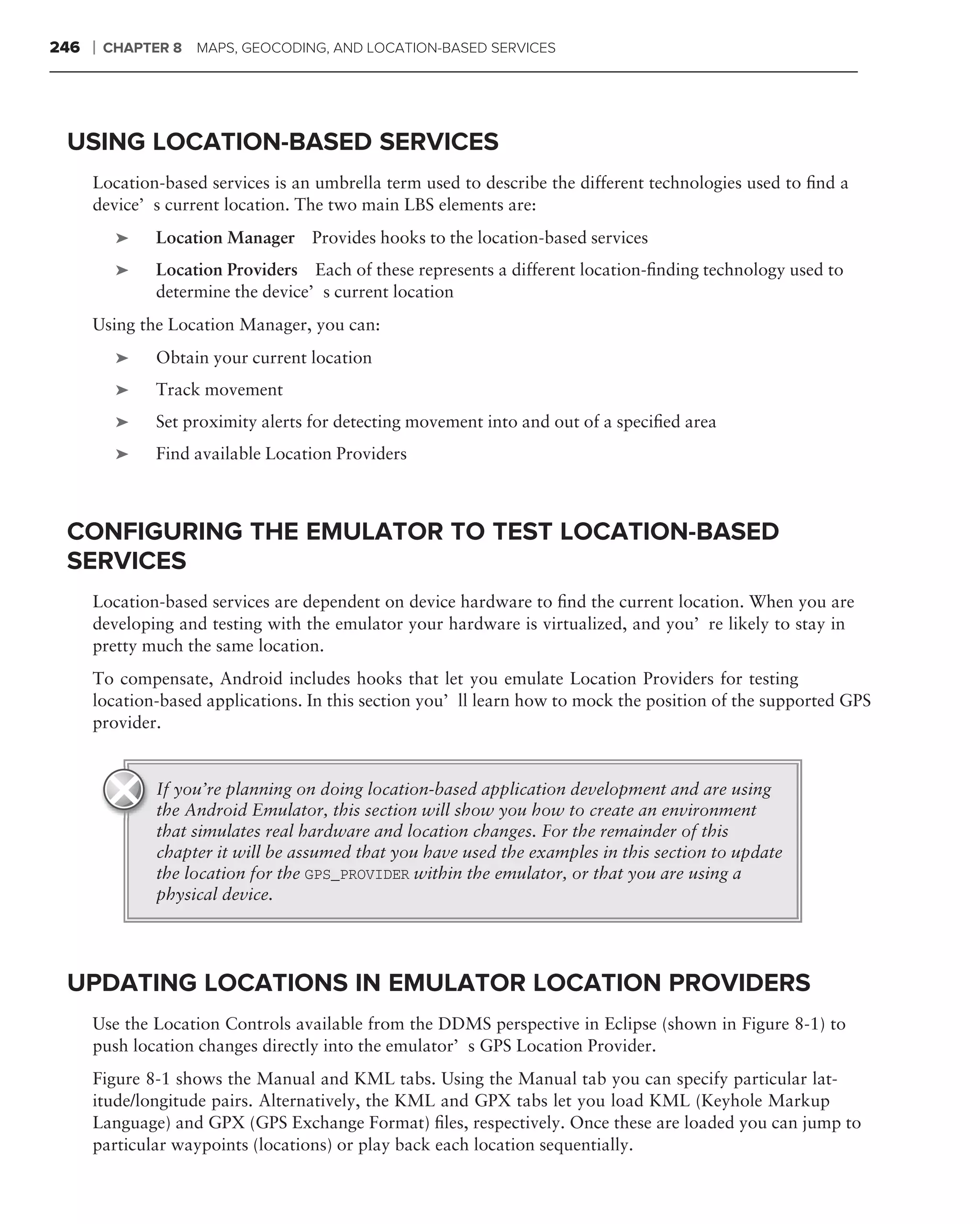 246   ❘   CHAPTER 8   MAPS, GEOCODING, AND LOCATION-BASED SERVICES




 USING LOCATION-BASED SERVICES
      Location-based services is an umbrella term used to describe the different technologies used to ﬁnd a
      device’s current location. The two main LBS elements are:
           ➤    Location Manager Provides hooks to the location-based services
           ➤    Location Providers Each of these represents a different location-ﬁnding technology used to
                determine the device’s current location
      Using the Location Manager, you can:
           ➤    Obtain your current location
           ➤    Track movement
           ➤    Set proximity alerts for detecting movement into and out of a speciﬁed area
           ➤    Find available Location Providers



 CONFIGURING THE EMULATOR TO TEST LOCATION-BASED
 SERVICES
      Location-based services are dependent on device hardware to ﬁnd the current location. When you are
      developing and testing with the emulator your hardware is virtualized, and you’re likely to stay in
      pretty much the same location.
      To compensate, Android includes hooks that let you emulate Location Providers for testing
      location-based applications. In this section you’ll learn how to mock the position of the supported GPS
      provider.


                If you’re planning on doing location-based application development and are using
                the Android Emulator, this section will show you how to create an environment
                that simulates real hardware and location changes. For the remainder of this
                chapter it will be assumed that you have used the examples in this section to update
                the location for the GPS_PROVIDER within the emulator, or that you are using a
                physical device.




 UPDATING LOCATIONS IN EMULATOR LOCATION PROVIDERS
      Use the Location Controls available from the DDMS perspective in Eclipse (shown in Figure 8-1) to
      push location changes directly into the emulator’s GPS Location Provider.
      Figure 8-1 shows the Manual and KML tabs. Using the Manual tab you can specify particular lat-
      itude/longitude pairs. Alternatively, the KML and GPX tabs let you load KML (Keyhole Markup
      Language) and GPX (GPS Exchange Format) ﬁles, respectively. Once these are loaded you can jump to
      particular waypoints (locations) or play back each location sequentially.
 