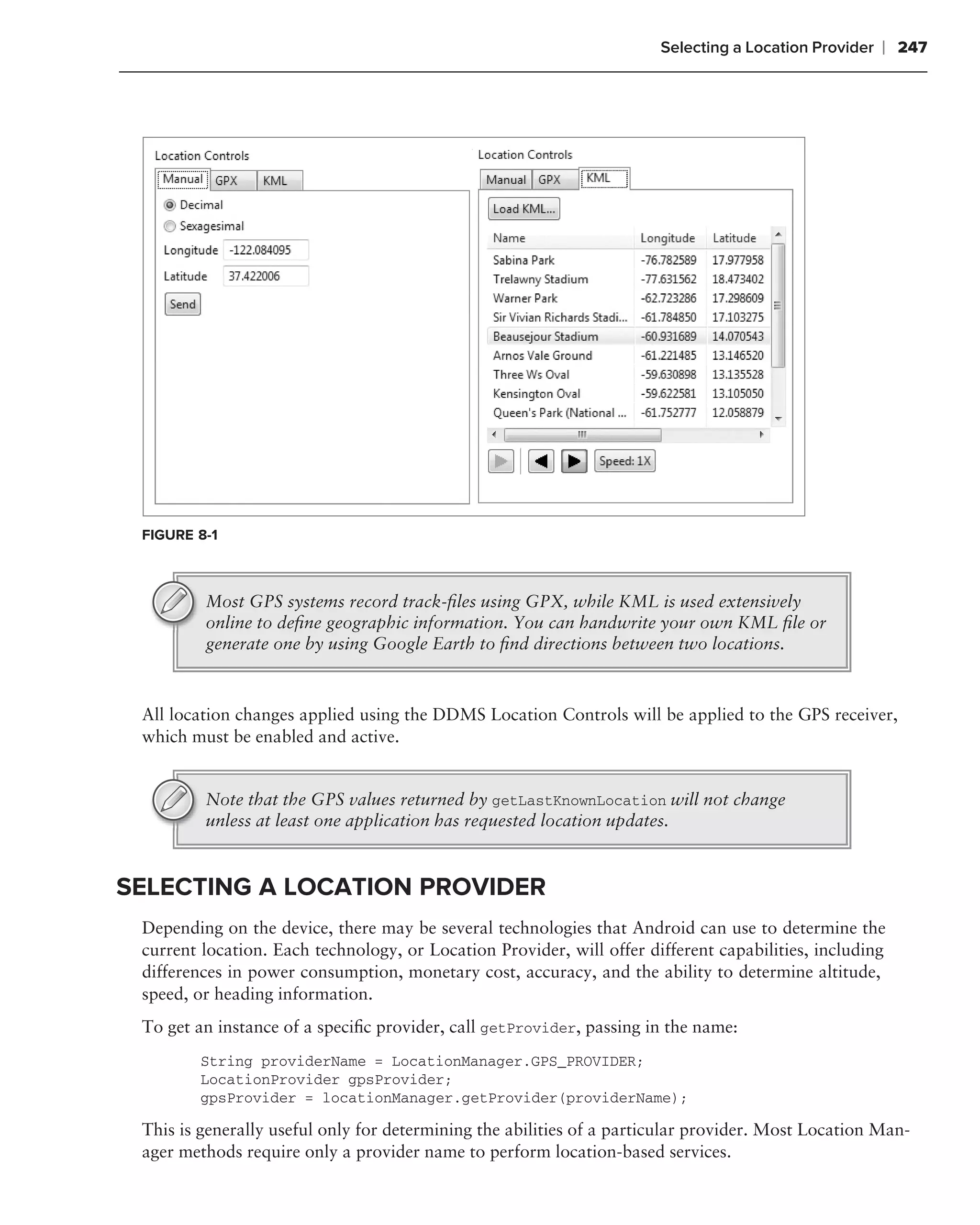 Selecting a Location Provider   ❘ 247




 FIGURE 8-1



         Most GPS systems record track-ﬁles using GPX, while KML is used extensively
         online to deﬁne geographic information. You can handwrite your own KML ﬁle or
         generate one by using Google Earth to ﬁnd directions between two locations.



 All location changes applied using the DDMS Location Controls will be applied to the GPS receiver,
 which must be enabled and active.


         Note that the GPS values returned by getLastKnownLocation will not change
         unless at least one application has requested location updates.


SELECTING A LOCATION PROVIDER
 Depending on the device, there may be several technologies that Android can use to determine the
 current location. Each technology, or Location Provider, will offer different capabilities, including
 differences in power consumption, monetary cost, accuracy, and the ability to determine altitude,
 speed, or heading information.
 To get an instance of a speciﬁc provider, call getProvider, passing in the name:
        String providerName = LocationManager.GPS_PROVIDER;
        LocationProvider gpsProvider;
        gpsProvider = locationManager.getProvider(providerName);

 This is generally useful only for determining the abilities of a particular provider. Most Location Man-
 ager methods require only a provider name to perform location-based services.
 