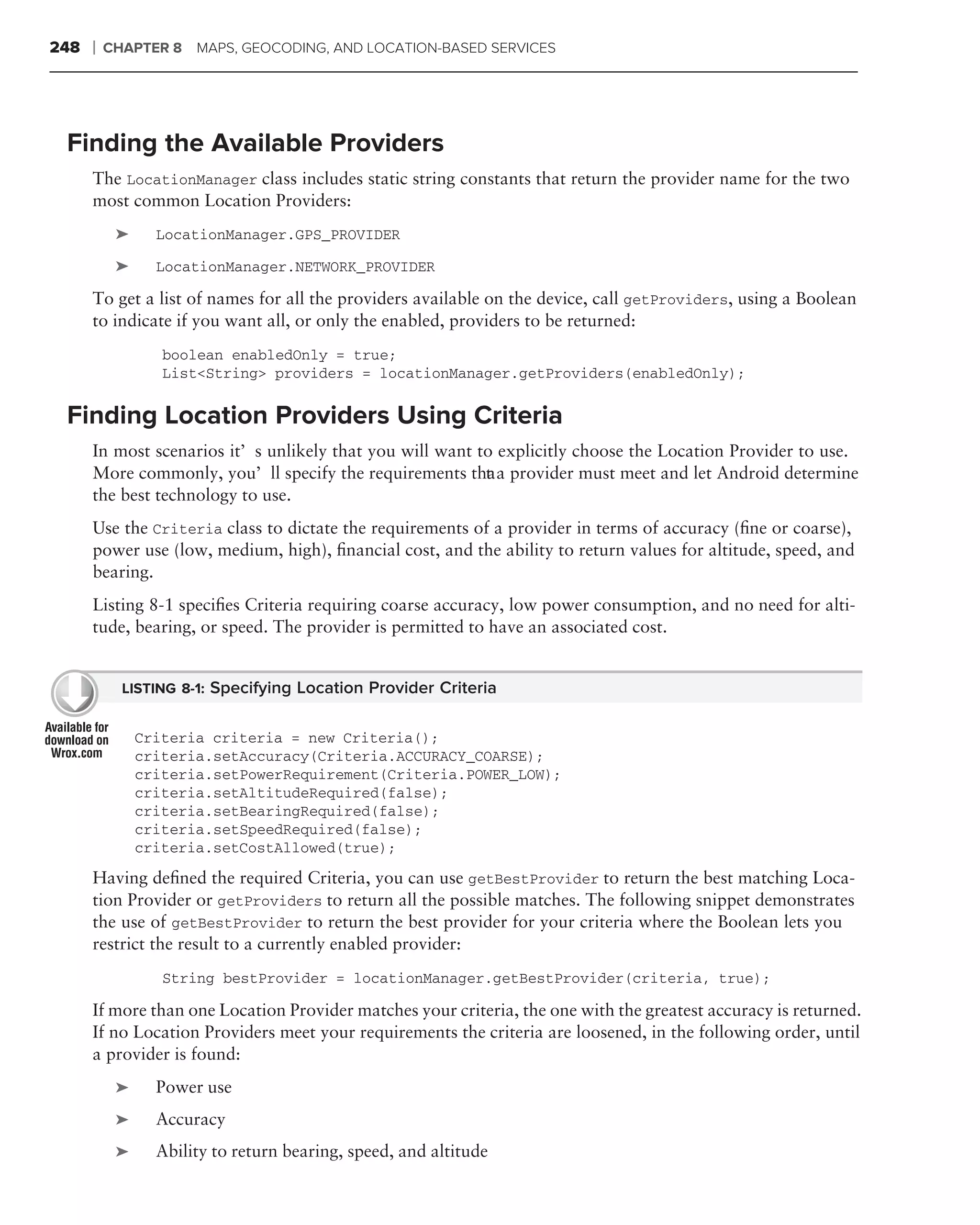 248   ❘   CHAPTER 8   MAPS, GEOCODING, AND LOCATION-BASED SERVICES




 Finding the Available Providers
      The LocationManager class includes static string constants that return the provider name for the two
      most common Location Providers:
           ➤     LocationManager.GPS_PROVIDER

           ➤     LocationManager.NETWORK_PROVIDER

      To get a list of names for all the providers available on the device, call getProviders, using a Boolean
      to indicate if you want all, or only the enabled, providers to be returned:
                  boolean enabledOnly = true;
                  List<String> providers = locationManager.getProviders(enabledOnly);

 Finding Location Providers Using Criteria
      In most scenarios it’s unlikely that you will want to explicitly choose the Location Provider to use.
      More commonly, you’ll specify the requirements tha a provider must meet and let Android determine
                                                          t
      the best technology to use.
      Use the Criteria class to dictate the requirements of a provider in terms of accuracy (ﬁne or coarse),
      power use (low, medium, high), ﬁnancial cost, and the ability to return values for altitude, speed, and
      bearing.
      Listing 8-1 speciﬁes Criteria requiring coarse accuracy, low power consumption, and no need for alti-
      tude, bearing, or speed. The provider is permitted to have an associated cost.


            LISTING 8-1: Specifying Location Provider Criteria


               Criteria criteria = new Criteria();
               criteria.setAccuracy(Criteria.ACCURACY_COARSE);
               criteria.setPowerRequirement(Criteria.POWER_LOW);
               criteria.setAltitudeRequired(false);
               criteria.setBearingRequired(false);
               criteria.setSpeedRequired(false);
               criteria.setCostAllowed(true);
      Having deﬁned the required Criteria, you can use getBestProvider to return the best matching Loca-
      tion Provider or getProviders to return all the possible matches. The following snippet demonstrates
      the use of getBestProvider to return the best provider for your criteria where the Boolean lets you
      restrict the result to a currently enabled provider:
                  String bestProvider = locationManager.getBestProvider(criteria, true);

      If more than one Location Provider matches your criteria, the one with the greatest accuracy is returned.
      If no Location Providers meet your requirements the criteria are loosened, in the following order, until
      a provider is found:
           ➤     Power use
           ➤     Accuracy
           ➤     Ability to return bearing, speed, and altitude
 