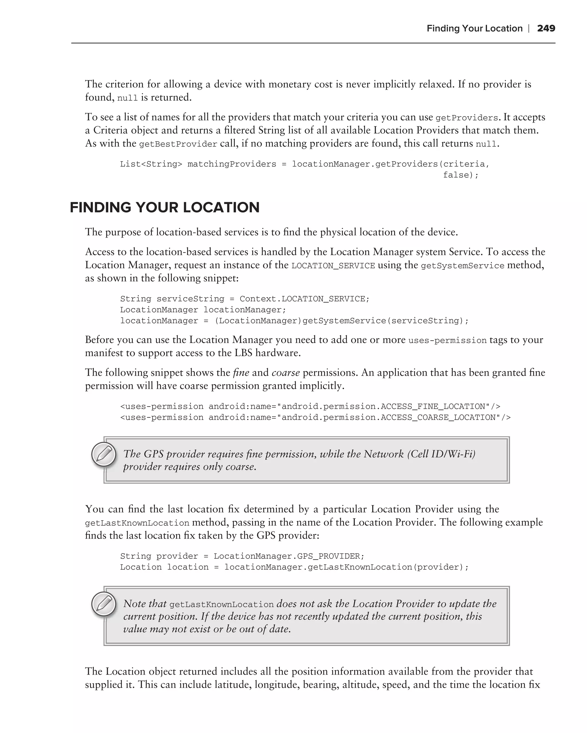 Finding Your Location   ❘ 249



 The criterion for allowing a device with monetary cost is never implicitly relaxed. If no provider is
 found, null is returned.
 To see a list of names for all the providers that match your criteria you can use getProviders. It accepts
 a Criteria object and returns a ﬁltered String list of all available Location Providers that match them.
 As with the getBestProvider call, if no matching providers are found, this call returns null.
         List<String> matchingProviders = locationManager.getProviders(criteria,
                                                                       false);


FINDING YOUR LOCATION
 The purpose of location-based services is to ﬁnd the physical location of the device.
 Access to the location-based services is handled by the Location Manager system Service. To access the
 Location Manager, request an instance of the LOCATION_SERVICE using the getSystemService method,
 as shown in the following snippet:
         String serviceString = Context.LOCATION_SERVICE;
         LocationManager locationManager;
         locationManager = (LocationManager)getSystemService(serviceString);

 Before you can use the Location Manager you need to add one or more uses-permission tags to your
 manifest to support access to the LBS hardware.
 The following snippet shows the ﬁne and coarse permissions. An application that has been granted ﬁne
 permission will have coarse permission granted implicitly.
         <uses-permission android:name="android.permission.ACCESS_FINE_LOCATION"/>
         <uses-permission android:name="android.permission.ACCESS_COARSE_LOCATION"/>



         The GPS provider requires ﬁne permission, while the Network (Cell ID/Wi-Fi)
         provider requires only coarse.



 You can ﬁnd the last location ﬁx determined by a particular Location Provider using the
 getLastKnownLocation method, passing in the name of the Location Provider. The following example
 ﬁnds the last location ﬁx taken by the GPS provider:
         String provider = LocationManager.GPS_PROVIDER;
         Location location = locationManager.getLastKnownLocation(provider);



         Note that getLastKnownLocation does not ask the Location Provider to update the
         current position. If the device has not recently updated the current position, this
         value may not exist or be out of date.



 The Location object returned includes all the position information available from the provider that
 supplied it. This can include latitude, longitude, bearing, altitude, speed, and the time the location ﬁx
 
