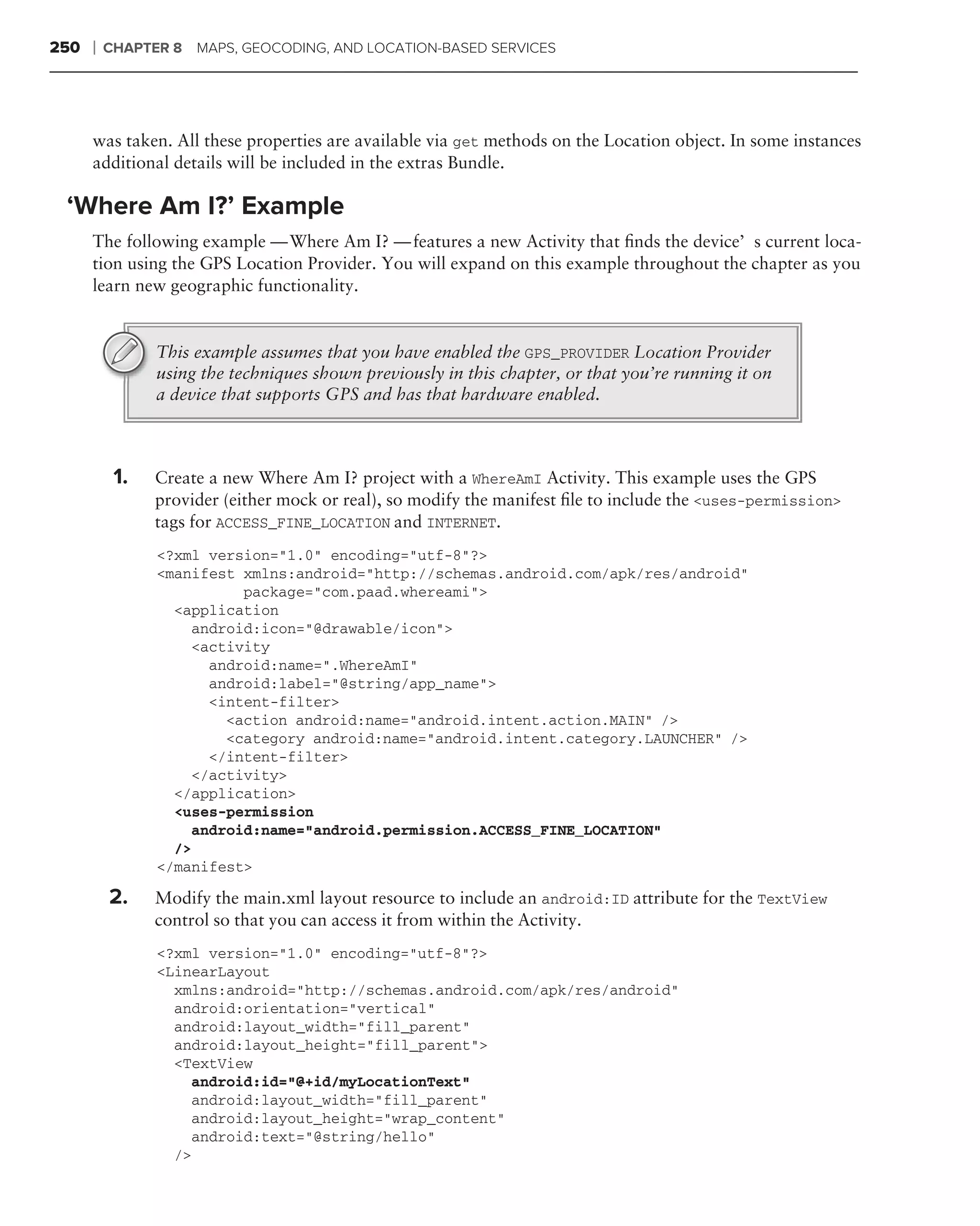 250   ❘   CHAPTER 8   MAPS, GEOCODING, AND LOCATION-BASED SERVICES




      was taken. All these properties are available via get methods on the Location object. In some instances
      additional details will be included in the extras Bundle.

 ‘Where Am I?’ Example
      The following example — Where Am I? — features a new Activity that ﬁnds the device’s current loca-
      tion using the GPS Location Provider. You will expand on this example throughout the chapter as you
      learn new geographic functionality.


                This example assumes that you have enabled the GPS_PROVIDER Location Provider
                using the techniques shown previously in this chapter, or that you’re running it on
                a device that supports GPS and has that hardware enabled.



           1.   Create a new Where Am I? project with a WhereAmI Activity. This example uses the GPS
                provider (either mock or real), so modify the manifest ﬁle to include the <uses-permission>
                tags for ACCESS_FINE_LOCATION and INTERNET.
                <?xml version="1.0" encoding="utf-8"?>
                <manifest xmlns:android="http://schemas.android.com/apk/res/android"
                          package="com.paad.whereami">
                  <application
                    android:icon="@drawable/icon">
                    <activity
                      android:name=".WhereAmI"
                      android:label="@string/app_name">
                      <intent-filter>
                        <action android:name="android.intent.action.MAIN" />
                        <category android:name="android.intent.category.LAUNCHER" />
                      </intent-filter>
                    </activity>
                  </application>
                  <uses-permission
                    android:name="android.permission.ACCESS_FINE_LOCATION"
                  />
                </manifest>

          2.    Modify the main.xml layout resource to include an android:ID attribute for the TextView
                control so that you can access it from within the Activity.
                <?xml version="1.0" encoding="utf-8"?>
                <LinearLayout
                  xmlns:android="http://schemas.android.com/apk/res/android"
                  android:orientation="vertical"
                  android:layout_width="fill_parent"
                  android:layout_height="fill_parent">
                  <TextView
                    android:id="@+id/myLocationText"
                    android:layout_width="fill_parent"
                    android:layout_height="wrap_content"
                    android:text="@string/hello"
                  />
 