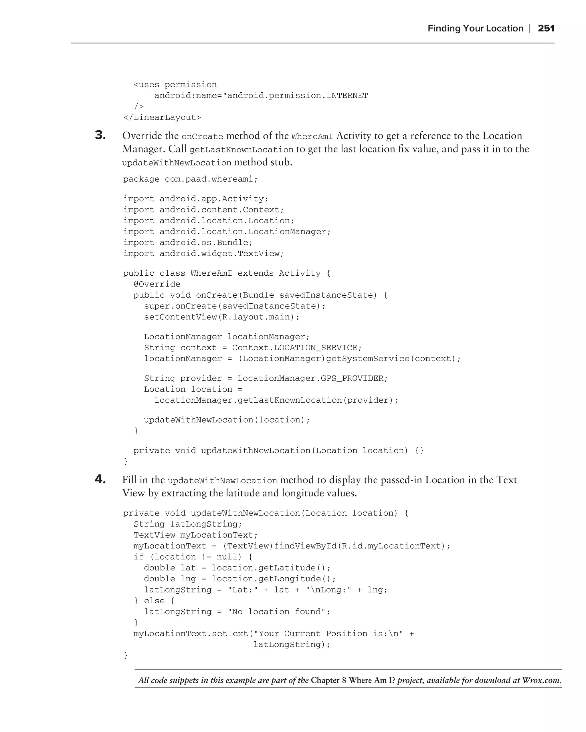 Finding Your Location      ❘ 251



       <uses permission
           android:name="android.permission.INTERNET
       />
     </LinearLayout>

3.   Override the onCreate method of the WhereAmI Activity to get a reference to the Location
     Manager. Call getLastKnownLocation to get the last location ﬁx value, and pass it in to the
     updateWithNewLocation method stub.
     package com.paad.whereami;

     import     android.app.Activity;
     import     android.content.Context;
     import     android.location.Location;
     import     android.location.LocationManager;
     import     android.os.Bundle;
     import     android.widget.TextView;

     public class WhereAmI extends Activity {
       @Override
       public void onCreate(Bundle savedInstanceState) {
         super.onCreate(savedInstanceState);
         setContentView(R.layout.main);

             LocationManager locationManager;
             String context = Context.LOCATION_SERVICE;
             locationManager = (LocationManager)getSystemService(context);

             String provider = LocationManager.GPS_PROVIDER;
             Location location =
               locationManager.getLastKnownLocation(provider);

             updateWithNewLocation(location);
         }

         private void updateWithNewLocation(Location location) {}
     }

4.   Fill in the updateWithNewLocation method to display the passed-in Location in the Text
     View by extracting the latitude and longitude values.
     private void updateWithNewLocation(Location location) {
       String latLongString;
       TextView myLocationText;
       myLocationText = (TextView)findViewById(R.id.myLocationText);
       if (location != null) {
         double lat = location.getLatitude();
         double lng = location.getLongitude();
         latLongString = "Lat:" + lat + "nLong:" + lng;
       } else {
         latLongString = "No location found";
       }
       myLocationText.setText("Your Current Position is:n" +
                               latLongString);
     }

         All code snippets in this example are part of the Chapter 8 Where Am I? project, available for download at Wrox.com.
 