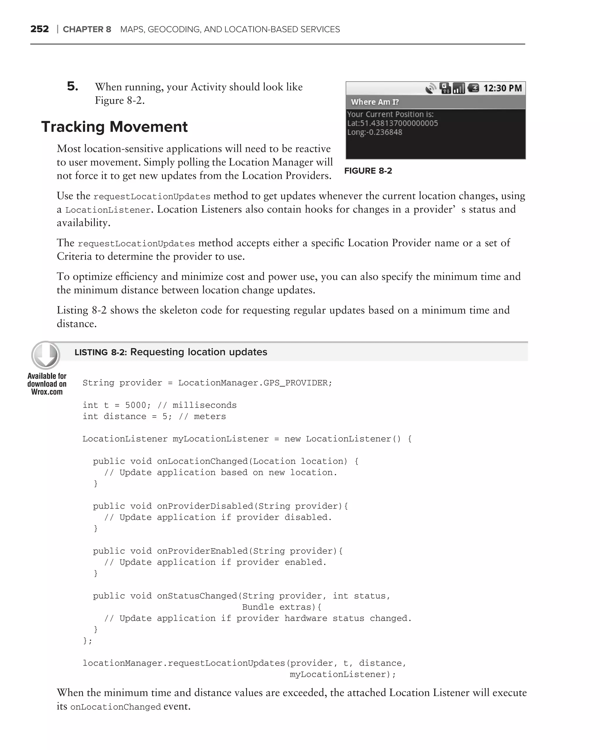 252   ❘   CHAPTER 8 MAPS, GEOCODING, AND LOCATION-BASED SERVICES




          5.        When running, your Activity should look like
                    Figure 8-2.

 Tracking Movement
      Most location-sensitive applications will need to be reactive
      to user movement. Simply polling the Location Manager will
                                                                      FIGURE 8-2
      not force it to get new updates from the Location Providers.
      Use the requestLocationUpdates method to get updates whenever the current location changes, using
      a LocationListener. Location Listeners also contain hooks for changes in a provider’s status and
      availability.
      The requestLocationUpdates method accepts either a speciﬁc Location Provider name or a set of
      Criteria to determine the provider to use.
      To optimize efﬁciency and minimize cost and power use, you can also specify the minimum time and
      the minimum distance between location change updates.
      Listing 8-2 shows the skeleton code for requesting regular updates based on a minimum time and
      distance.

            LISTING 8-2: Requesting location updates


               String provider = LocationManager.GPS_PROVIDER;

               int t = 5000; // milliseconds
               int distance = 5; // meters

               LocationListener myLocationListener = new LocationListener() {

                    public void onLocationChanged(Location location) {
                      // Update application based on new location.
                    }

                    public void onProviderDisabled(String provider){
                      // Update application if provider disabled.
                    }

                    public void onProviderEnabled(String provider){
                      // Update application if provider enabled.
                    }

                    public void onStatusChanged(String provider, int status,
                                                Bundle extras){
                      // Update application if provider hardware status changed.
                    }
               };

               locationManager.requestLocationUpdates(provider, t, distance,
                                                      myLocationListener);

      When the minimum time and distance values are exceeded, the attached Location Listener will execute
      its onLocationChanged event.
 
