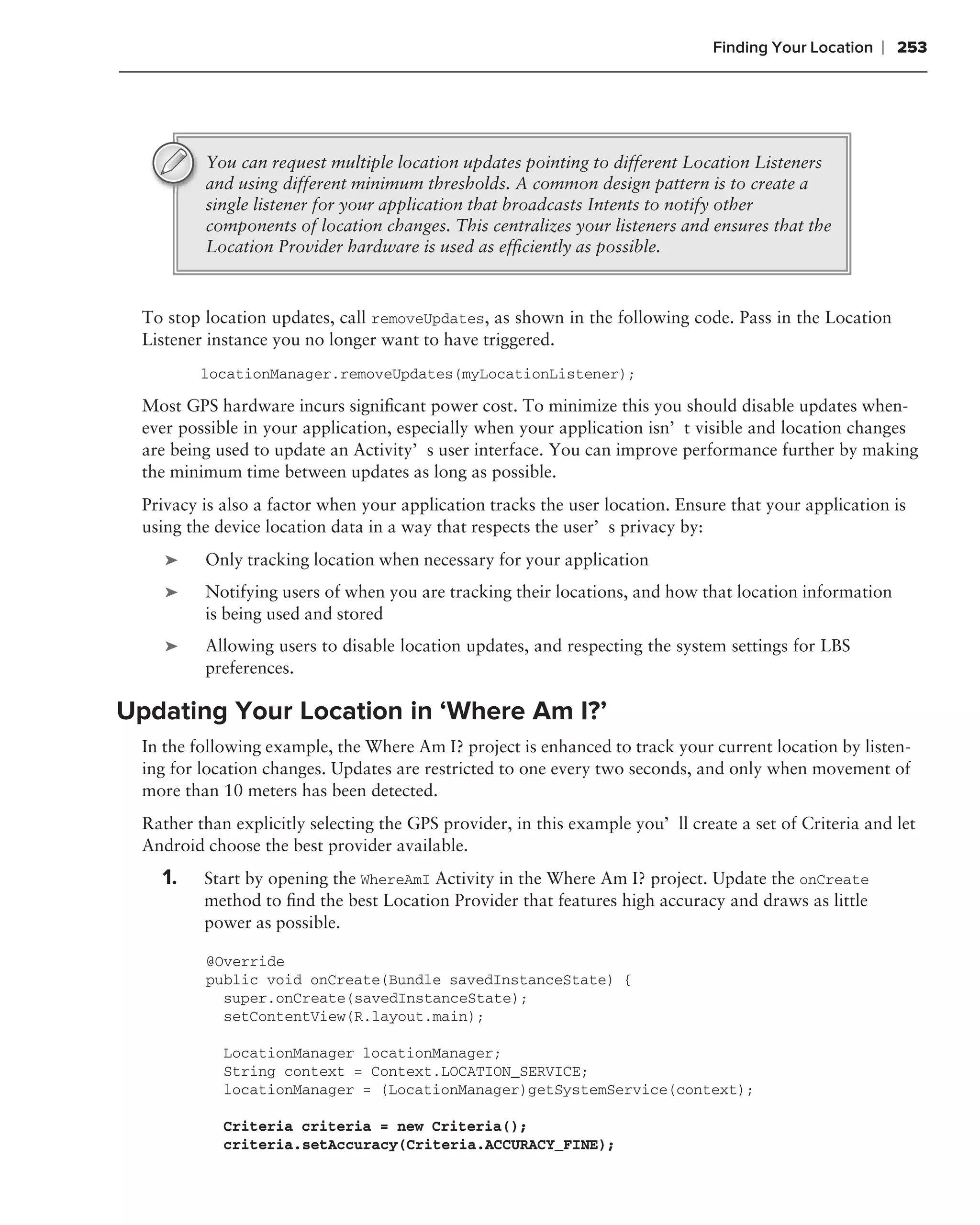Finding Your Location   ❘ 253




          You can request multiple location updates pointing to different Location Listeners
          and using different minimum thresholds. A common design pattern is to create a
          single listener for your application that broadcasts Intents to notify other
          components of location changes. This centralizes your listeners and ensures that the
          Location Provider hardware is used as efﬁciently as possible.



  To stop location updates, call removeUpdates, as shown in the following code. Pass in the Location
  Listener instance you no longer want to have triggered.
          locationManager.removeUpdates(myLocationListener);

  Most GPS hardware incurs signiﬁcant power cost. To minimize this you should disable updates when-
  ever possible in your application, especially when your application isn’t visible and location changes
  are being used to update an Activity’s user interface. You can improve performance further by making
  the minimum time between updates as long as possible.
  Privacy is also a factor when your application tracks the user location. Ensure that your application is
  using the device location data in a way that respects the user’s privacy by:
     ➤    Only tracking location when necessary for your application
     ➤    Notifying users of when you are tracking their locations, and how that location information
          is being used and stored
     ➤    Allowing users to disable location updates, and respecting the system settings for LBS
          preferences.

Updating Your Location in ‘Where Am I?’
  In the following example, the Where Am I? project is enhanced to track your current location by listen-
  ing for location changes. Updates are restricted to one every two seconds, and only when movement of
  more than 10 meters has been detected.
  Rather than explicitly selecting the GPS provider, in this example you’ll create a set of Criteria and let
  Android choose the best provider available.
    1.    Start by opening the WhereAmI Activity in the Where Am I? project. Update the onCreate
          method to ﬁnd the best Location Provider that features high accuracy and draws as little
          power as possible.

          @Override
          public void onCreate(Bundle savedInstanceState) {
            super.onCreate(savedInstanceState);
            setContentView(R.layout.main);

             LocationManager locationManager;
             String context = Context.LOCATION_SERVICE;
             locationManager = (LocationManager)getSystemService(context);

             Criteria criteria = new Criteria();
             criteria.setAccuracy(Criteria.ACCURACY_FINE);
 
