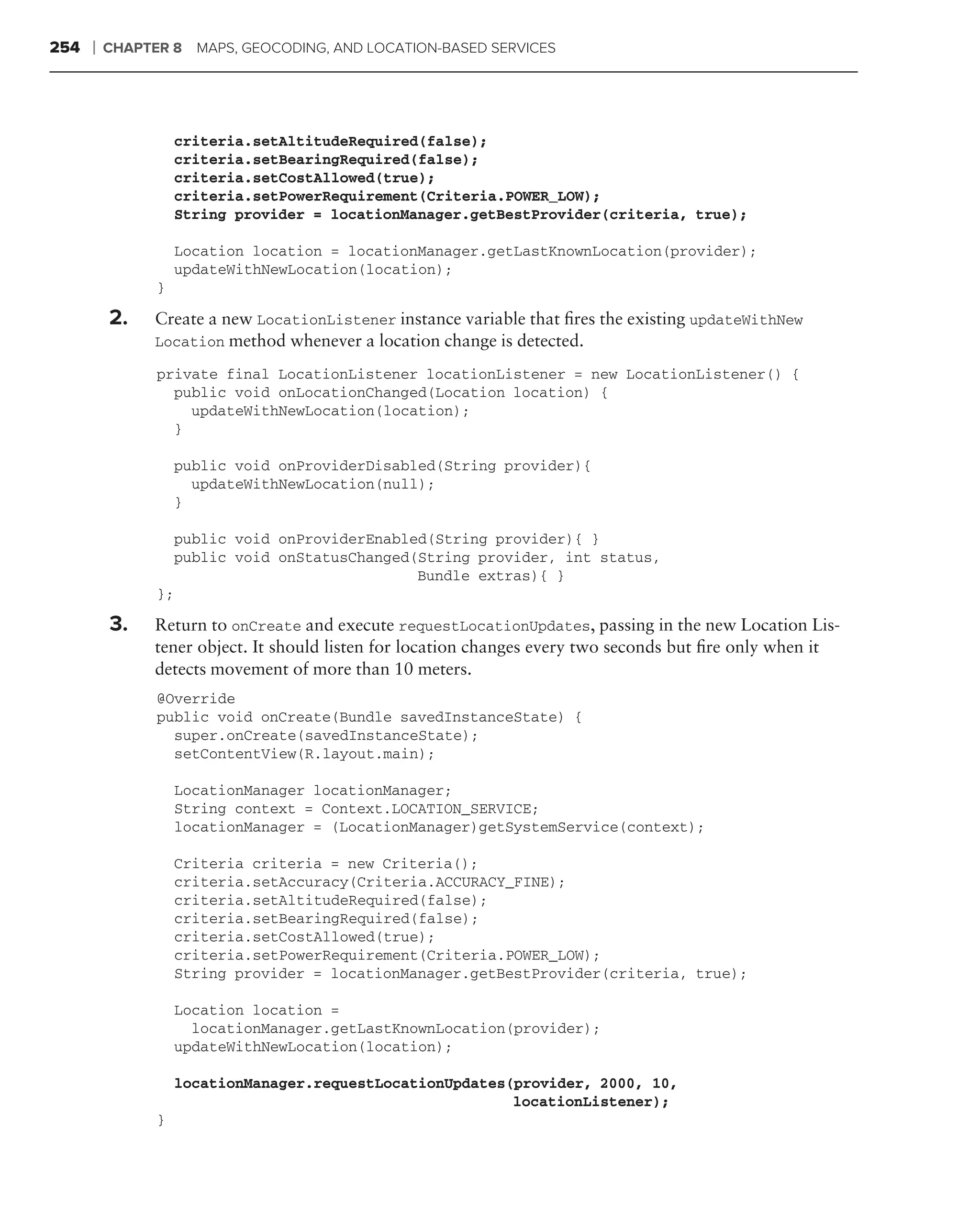 254   ❘   CHAPTER 8   MAPS, GEOCODING, AND LOCATION-BASED SERVICES




                    criteria.setAltitudeRequired(false);
                    criteria.setBearingRequired(false);
                    criteria.setCostAllowed(true);
                    criteria.setPowerRequirement(Criteria.POWER_LOW);
                    String provider = locationManager.getBestProvider(criteria, true);

                    Location location = locationManager.getLastKnownLocation(provider);
                    updateWithNewLocation(location);
                }

          2.   Create a new LocationListener instance variable that ﬁres the existing updateWithNew
               Location method whenever a location change is detected.

                private final LocationListener locationListener = new LocationListener() {
                  public void onLocationChanged(Location location) {
                    updateWithNewLocation(location);
                  }

                    public void onProviderDisabled(String provider){
                      updateWithNewLocation(null);
                    }

                  public void onProviderEnabled(String provider){ }
                  public void onStatusChanged(String provider, int status,
                                              Bundle extras){ }
                };

          3.   Return to onCreate and execute requestLocationUpdates, passing in the new Location Lis-
               tener object. It should listen for location changes every two seconds but ﬁre only when it
               detects movement of more than 10 meters.
                @Override
                public void onCreate(Bundle savedInstanceState) {
                  super.onCreate(savedInstanceState);
                  setContentView(R.layout.main);

                    LocationManager locationManager;
                    String context = Context.LOCATION_SERVICE;
                    locationManager = (LocationManager)getSystemService(context);

                    Criteria criteria = new Criteria();
                    criteria.setAccuracy(Criteria.ACCURACY_FINE);
                    criteria.setAltitudeRequired(false);
                    criteria.setBearingRequired(false);
                    criteria.setCostAllowed(true);
                    criteria.setPowerRequirement(Criteria.POWER_LOW);
                    String provider = locationManager.getBestProvider(criteria, true);

                    Location location =
                      locationManager.getLastKnownLocation(provider);
                    updateWithNewLocation(location);

                    locationManager.requestLocationUpdates(provider, 2000, 10,
                                                           locationListener);
                }
 