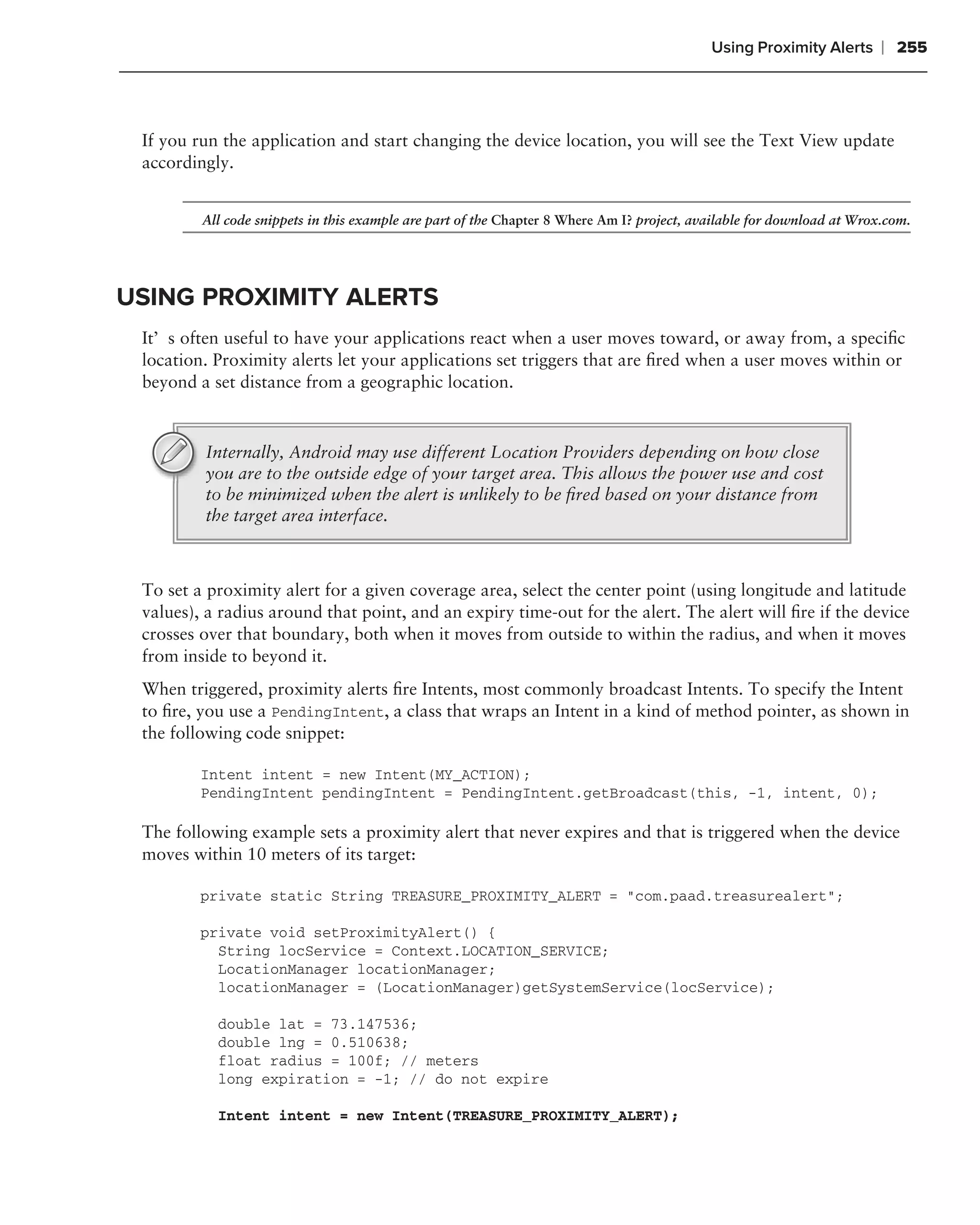 Using Proximity Alerts      ❘ 255



 If you run the application and start changing the device location, you will see the Text View update
 accordingly.


         All code snippets in this example are part of the Chapter 8 Where Am I? project, available for download at Wrox.com.




USING PROXIMITY ALERTS
 It’s often useful to have your applications react when a user moves toward, or away from, a speciﬁc
 location. Proximity alerts let your applications set triggers that are ﬁred when a user moves within or
 beyond a set distance from a geographic location.



         Internally, Android may use different Location Providers depending on how close
         you are to the outside edge of your target area. This allows the power use and cost
         to be minimized when the alert is unlikely to be ﬁred based on your distance from
         the target area interface.



 To set a proximity alert for a given coverage area, select the center point (using longitude and latitude
 values), a radius around that point, and an expiry time-out for the alert. The alert will ﬁre if the device
 crosses over that boundary, both when it moves from outside to within the radius, and when it moves
 from inside to beyond it.
 When triggered, proximity alerts ﬁre Intents, most commonly broadcast Intents. To specify the Intent
 to ﬁre, you use a PendingIntent, a class that wraps an Intent in a kind of method pointer, as shown in
 the following code snippet:

         Intent intent = new Intent(MY_ACTION);
         PendingIntent pendingIntent = PendingIntent.getBroadcast(this, -1, intent, 0);

 The following example sets a proximity alert that never expires and that is triggered when the device
 moves within 10 meters of its target:

         private static String TREASURE_PROXIMITY_ALERT = "com.paad.treasurealert";

         private void setProximityAlert() {
           String locService = Context.LOCATION_SERVICE;
           LocationManager locationManager;
           locationManager = (LocationManager)getSystemService(locService);

           double lat = 73.147536;
           double lng = 0.510638;
           float radius = 100f; // meters
           long expiration = -1; // do not expire

           Intent intent = new Intent(TREASURE_PROXIMITY_ALERT);
 