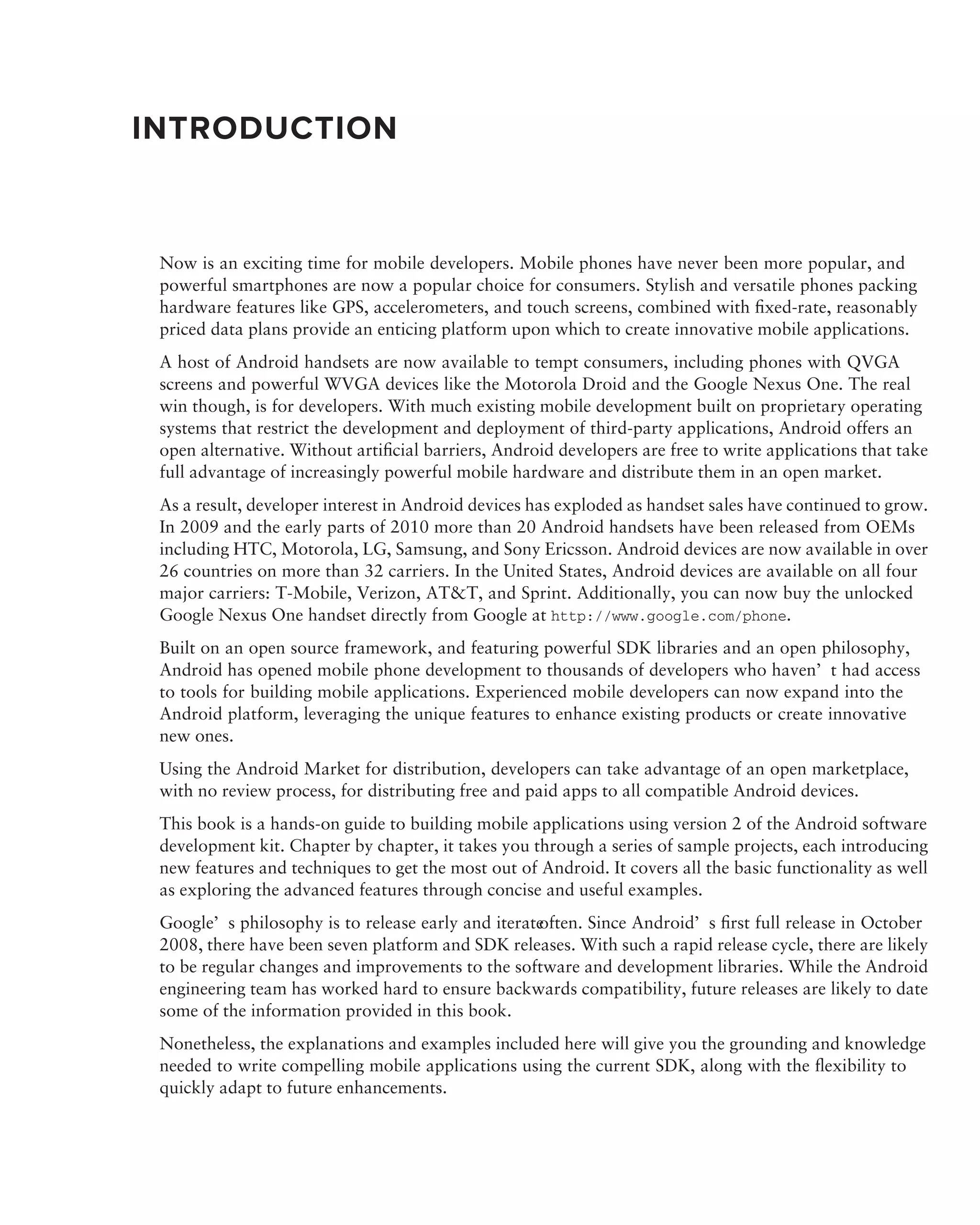 INTRODUCTION


 Now is an exciting time for mobile developers. Mobile phones have never been more popular, and
 powerful smartphones are now a popular choice for consumers. Stylish and versatile phones packing
 hardware features like GPS, accelerometers, and touch screens, combined with ﬁxed-rate, reasonably
 priced data plans provide an enticing platform upon which to create innovative mobile applications.
 A host of Android handsets are now available to tempt consumers, including phones with QVGA
 screens and powerful WVGA devices like the Motorola Droid and the Google Nexus One. The real
 win though, is for developers. With much existing mobile development built on proprietary operating
 systems that restrict the development and deployment of third-party applications, Android offers an
 open alternative. Without artiﬁcial barriers, Android developers are free to write applications that take
 full advantage of increasingly powerful mobile hardware and distribute them in an open market.
 As a result, developer interest in Android devices has exploded as handset sales have continued to grow.
 In 2009 and the early parts of 2010 more than 20 Android handsets have been released from OEMs
 including HTC, Motorola, LG, Samsung, and Sony Ericsson. Android devices are now available in over
 26 countries on more than 32 carriers. In the United States, Android devices are available on all four
 major carriers: T-Mobile, Verizon, AT&T, and Sprint. Additionally, you can now buy the unlocked
 Google Nexus One handset directly from Google at http://www.google.com/phone.
 Built on an open source framework, and featuring powerful SDK libraries and an open philosophy,
 Android has opened mobile phone development to thousands of developers who haven’t had access
 to tools for building mobile applications. Experienced mobile developers can now expand into the
 Android platform, leveraging the unique features to enhance existing products or create innovative
 new ones.
 Using the Android Market for distribution, developers can take advantage of an open marketplace,
 with no review process, for distributing free and paid apps to all compatible Android devices.
 This book is a hands-on guide to building mobile applications using version 2 of the Android software
 development kit. Chapter by chapter, it takes you through a series of sample projects, each introducing
 new features and techniques to get the most out of Android. It covers all the basic functionality as well
 as exploring the advanced features through concise and useful examples.
 Google’s philosophy is to release early and iterate
                                                   often. Since Android’s ﬁrst full release in October
 2008, there have been seven platform and SDK releases. With such a rapid release cycle, there are likely
 to be regular changes and improvements to the software and development libraries. While the Android
 engineering team has worked hard to ensure backwards compatibility, future releases are likely to date
 some of the information provided in this book.
 Nonetheless, the explanations and examples included here will give you the grounding and knowledge
 needed to write compelling mobile applications using the current SDK, along with the ﬂexibility to
 quickly adapt to future enhancements.
 