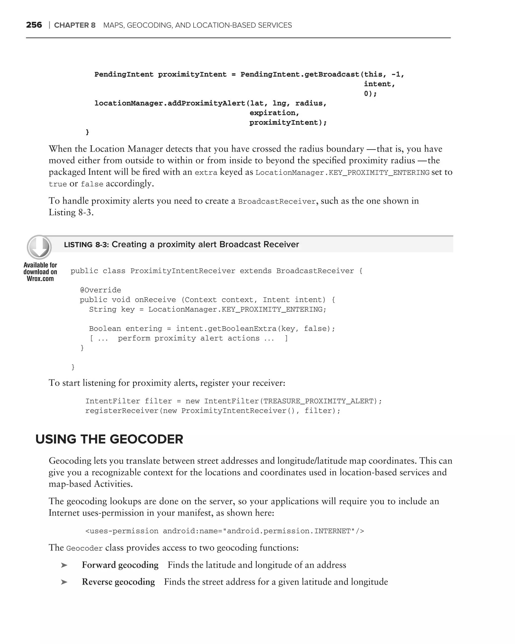 256   ❘   CHAPTER 8         MAPS, GEOCODING, AND LOCATION-BASED SERVICES




                           PendingIntent proximityIntent = PendingIntent.getBroadcast(this, -1,
                                                                                      intent,
                                                                                      0);
                           locationManager.addProximityAlert(lat, lng, radius,
                                                             expiration,
                                                             proximityIntent);
                       }

      When the Location Manager detects that you have crossed the radius boundary — that is, you have
      moved either from outside to within or from inside to beyond the speciﬁed proximity radius — the
      packaged Intent will be ﬁred with an extra keyed as LocationManager.KEY_PROXIMITY_ENTERING set to
      true or false accordingly.

      To handle proximity alerts you need to create a BroadcastReceiver, such as the one shown in
      Listing 8-3.


            LISTING 8-3: Creating a proximity alert Broadcast Receiver


               public class ProximityIntentReceiver extends BroadcastReceiver {

                   @Override
                   public void onReceive (Context context, Intent intent) {
                     String key = LocationManager.KEY_PROXIMITY_ENTERING;

                       Boolean entering = intent.getBooleanExtra(key, false);
                       [ . . . perform proximity alert actions . . . ]
                   }

               }
      To start listening for proximity alerts, register your receiver:
                       IntentFilter filter = new IntentFilter(TREASURE_PROXIMITY_ALERT);
                       registerReceiver(new ProximityIntentReceiver(), filter);


 USING THE GEOCODER
      Geocoding lets you translate between street addresses and longitude/latitude map coordinates. This can
      give you a recognizable context for the locations and coordinates used in location-based services and
      map-based Activities.
      The geocoding lookups are done on the server, so your applications will require you to include an
      Internet uses-permission in your manifest, as shown here:
                       <uses-permission android:name="android.permission.INTERNET"/>

      The Geocoder class provides access to two geocoding functions:
           ➤       Forward geocoding Finds the latitude and longitude of an address
           ➤       Reverse geocoding Finds the street address for a given latitude and longitude
 