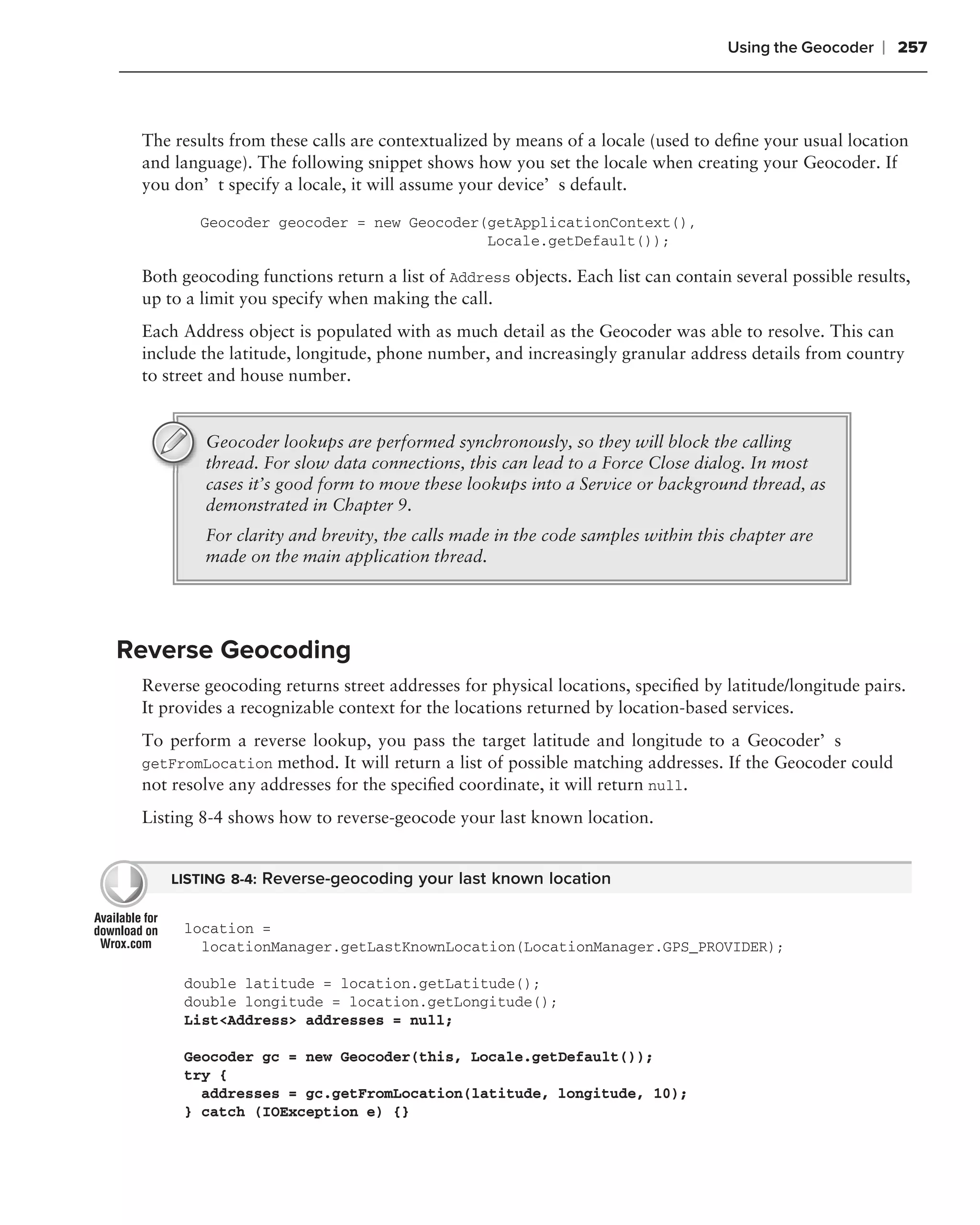Using the Geocoder    ❘ 257



 The results from these calls are contextualized by means of a locale (used to deﬁne your usual location
 and language). The following snippet shows how you set the locale when creating your Geocoder. If
 you don’t specify a locale, it will assume your device’s default.

         Geocoder geocoder = new Geocoder(getApplicationContext(),
                                          Locale.getDefault());

 Both geocoding functions return a list of Address objects. Each list can contain several possible results,
 up to a limit you specify when making the call.
 Each Address object is populated with as much detail as the Geocoder was able to resolve. This can
 include the latitude, longitude, phone number, and increasingly granular address details from country
 to street and house number.


         Geocoder lookups are performed synchronously, so they will block the calling
         thread. For slow data connections, this can lead to a Force Close dialog. In most
         cases it’s good form to move these lookups into a Service or background thread, as
         demonstrated in Chapter 9.
         For clarity and brevity, the calls made in the code samples within this chapter are
         made on the main application thread.




Reverse Geocoding
 Reverse geocoding returns street addresses for physical locations, speciﬁed by latitude/longitude pairs.
 It provides a recognizable context for the locations returned by location-based services.
 To perform a reverse lookup, you pass the target latitude and longitude to a Geocoder’s
 getFromLocation method. It will return a list of possible matching addresses. If the Geocoder could
 not resolve any addresses for the speciﬁed coordinate, it will return null.
 Listing 8-4 shows how to reverse-geocode your last known location.


     LISTING 8-4: Reverse-geocoding your last known location


      location =
        locationManager.getLastKnownLocation(LocationManager.GPS_PROVIDER);

      double latitude = location.getLatitude();
      double longitude = location.getLongitude();
      List<Address> addresses = null;

      Geocoder gc = new Geocoder(this, Locale.getDefault());
      try {
        addresses = gc.getFromLocation(latitude, longitude, 10);
      } catch (IOException e) {}
 