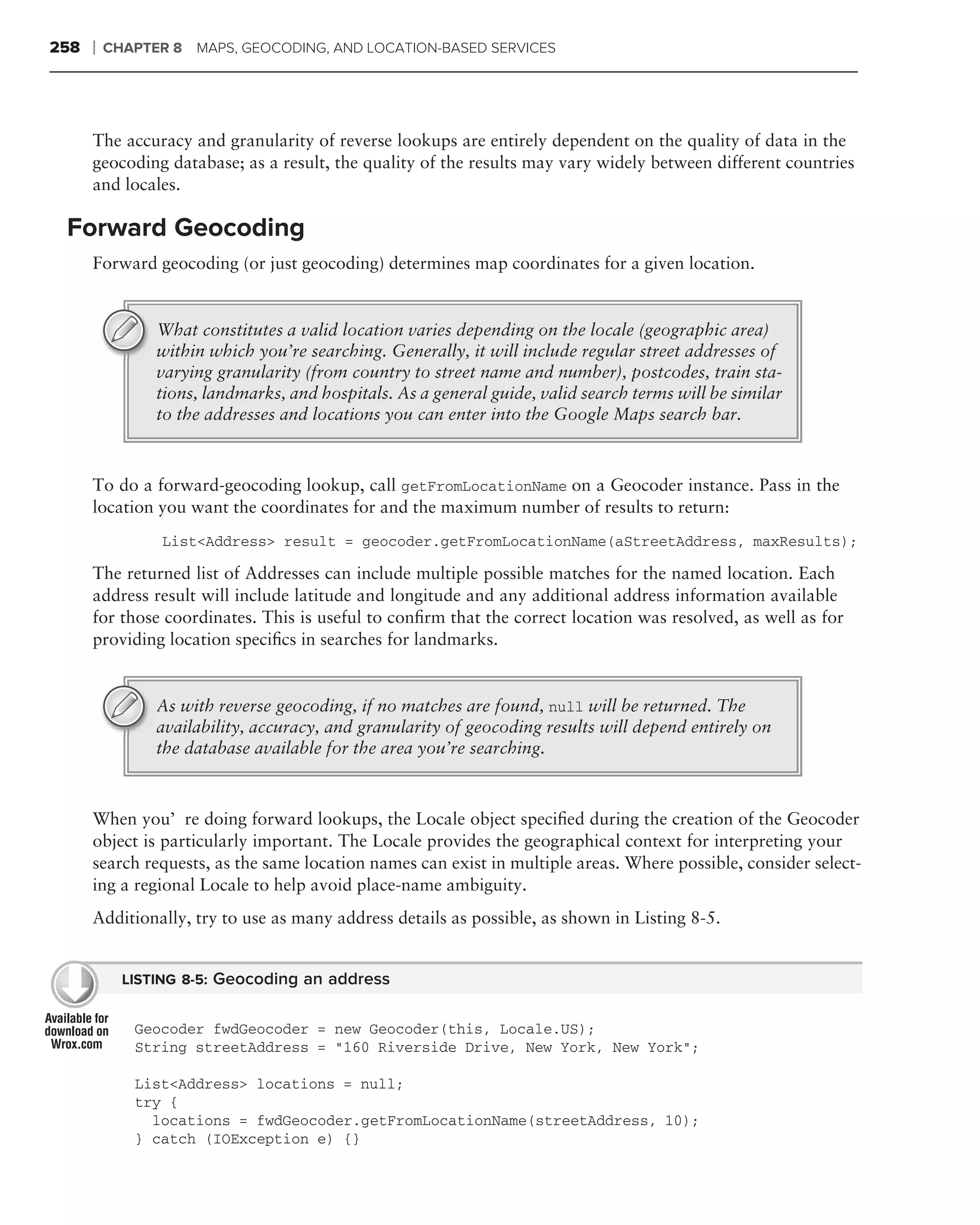 258   ❘   CHAPTER 8 MAPS, GEOCODING, AND LOCATION-BASED SERVICES




      The accuracy and granularity of reverse lookups are entirely dependent on the quality of data in the
      geocoding database; as a result, the quality of the results may vary widely between different countries
      and locales.

 Forward Geocoding
      Forward geocoding (or just geocoding) determines map coordinates for a given location.


                What constitutes a valid location varies depending on the locale (geographic area)
                within which you’re searching. Generally, it will include regular street addresses of
                varying granularity (from country to street name and number), postcodes, train sta-
                tions, landmarks, and hospitals. As a general guide, valid search terms will be similar
                to the addresses and locations you can enter into the Google Maps search bar.



      To do a forward-geocoding lookup, call getFromLocationName on a Geocoder instance. Pass in the
      location you want the coordinates for and the maximum number of results to return:
                 List<Address> result = geocoder.getFromLocationName(aStreetAddress, maxResults);

      The returned list of Addresses can include multiple possible matches for the named location. Each
      address result will include latitude and longitude and any additional address information available
      for those coordinates. This is useful to conﬁrm that the correct location was resolved, as well as for
      providing location speciﬁcs in searches for landmarks.


                As with reverse geocoding, if no matches are found, null will be returned. The
                availability, accuracy, and granularity of geocoding results will depend entirely on
                the database available for the area you’re searching.



      When you’re doing forward lookups, the Locale object speciﬁed during the creation of the Geocoder
      object is particularly important. The Locale provides the geographical context for interpreting your
      search requests, as the same location names can exist in multiple areas. Where possible, consider select-
      ing a regional Locale to help avoid place-name ambiguity.
      Additionally, try to use as many address details as possible, as shown in Listing 8-5.


            LISTING 8-5: Geocoding an address


             Geocoder fwdGeocoder = new Geocoder(this, Locale.US);
             String streetAddress = "160 Riverside Drive, New York, New York";

             List<Address> locations = null;
             try {
               locations = fwdGeocoder.getFromLocationName(streetAddress, 10);
             } catch (IOException e) {}
 