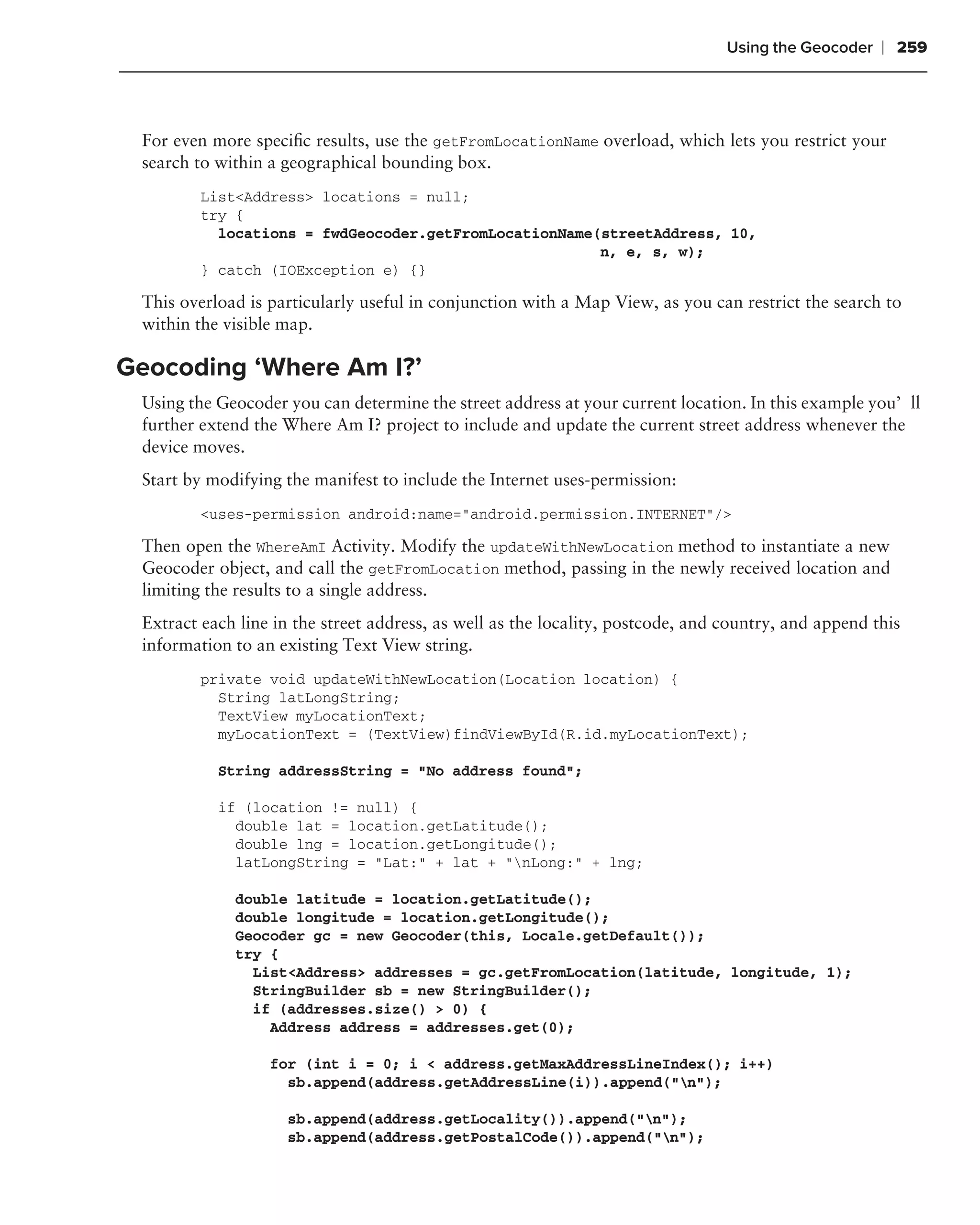 Using the Geocoder   ❘ 259



 For even more speciﬁc results, use the getFromLocationName overload, which lets you restrict your
 search to within a geographical bounding box.
         List<Address> locations = null;
         try {
           locations = fwdGeocoder.getFromLocationName(streetAddress, 10,
                                                       n, e, s, w);
         } catch (IOException e) {}

 This overload is particularly useful in conjunction with a Map View, as you can restrict the search to
 within the visible map.

Geocoding ‘Where Am I?’
 Using the Geocoder you can determine the street address at your current location. In this example you’ll
 further extend the Where Am I? project to include and update the current street address whenever the
 device moves.
 Start by modifying the manifest to include the Internet uses-permission:
         <uses-permission android:name="android.permission.INTERNET"/>

 Then open the WhereAmI Activity. Modify the updateWithNewLocation method to instantiate a new
 Geocoder object, and call the getFromLocation method, passing in the newly received location and
 limiting the results to a single address.
 Extract each line in the street address, as well as the locality, postcode, and country, and append this
 information to an existing Text View string.
         private void updateWithNewLocation(Location location) {
           String latLongString;
           TextView myLocationText;
           myLocationText = (TextView)findViewById(R.id.myLocationText);

           String addressString = "No address found";

           if (location != null) {
             double lat = location.getLatitude();
             double lng = location.getLongitude();
             latLongString = "Lat:" + lat + "nLong:" + lng;

             double latitude = location.getLatitude();
             double longitude = location.getLongitude();
             Geocoder gc = new Geocoder(this, Locale.getDefault());
             try {
               List<Address> addresses = gc.getFromLocation(latitude, longitude, 1);
               StringBuilder sb = new StringBuilder();
               if (addresses.size() > 0) {
                 Address address = addresses.get(0);

                  for (int i = 0; i < address.getMaxAddressLineIndex(); i++)
                    sb.append(address.getAddressLine(i)).append("n");

                    sb.append(address.getLocality()).append("n");
                    sb.append(address.getPostalCode()).append("n");
 