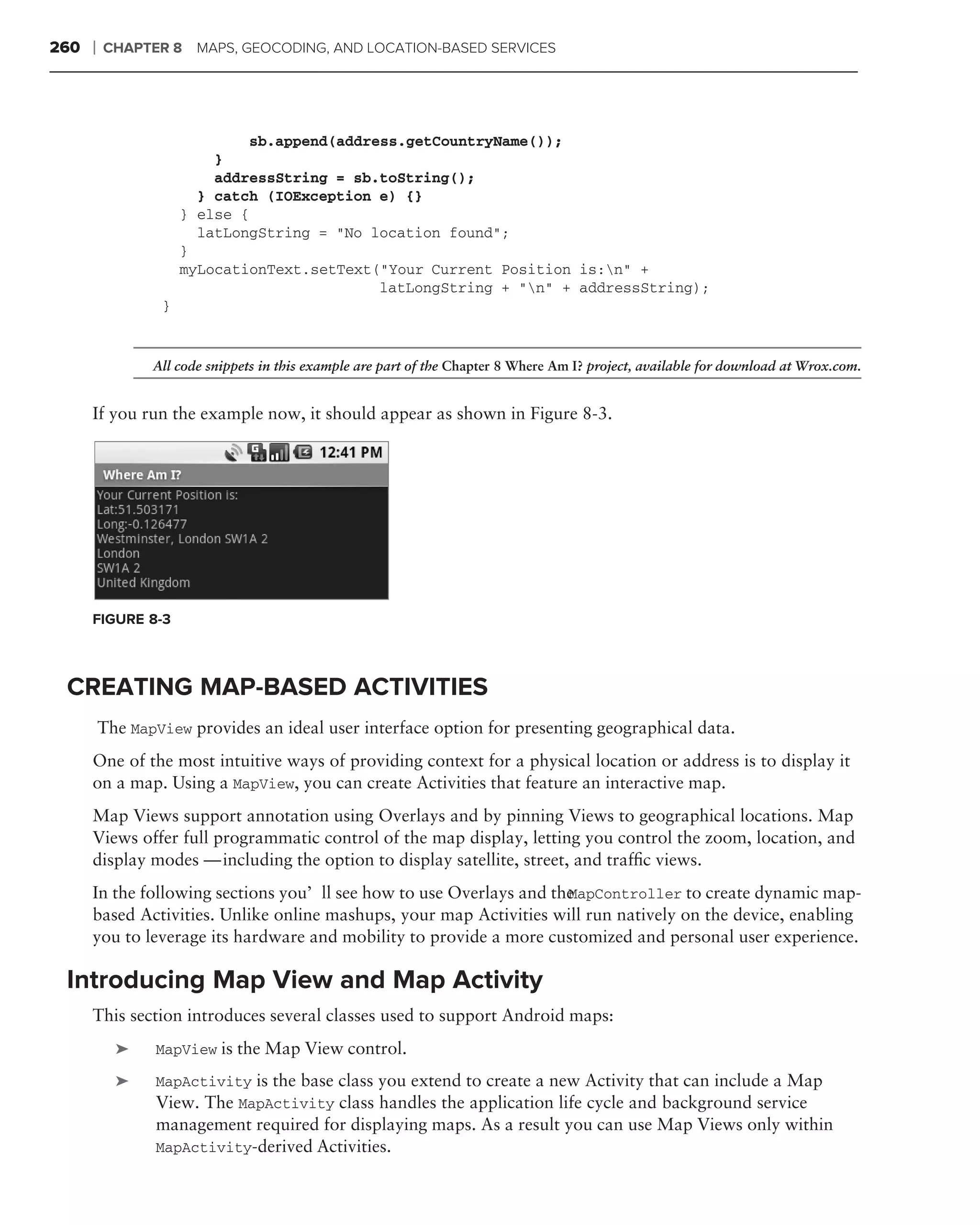 260   ❘   CHAPTER 8     MAPS, GEOCODING, AND LOCATION-BASED SERVICES




                               sb.append(address.getCountryName());
                          }
                          addressString = sb.toString();
                        } catch (IOException e) {}
                      } else {
                        latLongString = "No location found";
                      }
                      myLocationText.setText("Your Current Position is:n" +
                                              latLongString + "n" + addressString);
                  }


                 All code snippets in this example are part of the Chapter 8 Where Am I? project, available for download at Wrox.com.


      If you run the example now, it should appear as shown in Figure 8-3.




      FIGURE 8-3



 CREATING MAP-BASED ACTIVITIES
          The MapView provides an ideal user interface option for presenting geographical data.
      One of the most intuitive ways of providing context for a physical location or address is to display it
      on a map. Using a MapView, you can create Activities that feature an interactive map.
      Map Views support annotation using Overlays and by pinning Views to geographical locations. Map
      Views offer full programmatic control of the map display, letting you control the zoom, location, and
      display modes — including the option to display satellite, street, and trafﬁc views.
      In the following sections you’ll see how to use Overlays and the
                                                                     MapController to create dynamic map-
      based Activities. Unlike online mashups, your map Activities will run natively on the device, enabling
      you to leverage its hardware and mobility to provide a more customized and personal user experience.

 Introducing Map View and Map Activity
      This section introduces several classes used to support Android maps:
            ➤    MapView is the Map View control.

            ➤    MapActivity is the base class you extend to create a new Activity that can include a Map
                 View. The MapActivity class handles the application life cycle and background service
                 management required for displaying maps. As a result you can use Map Views only within
                 MapActivity-derived Activities.
 