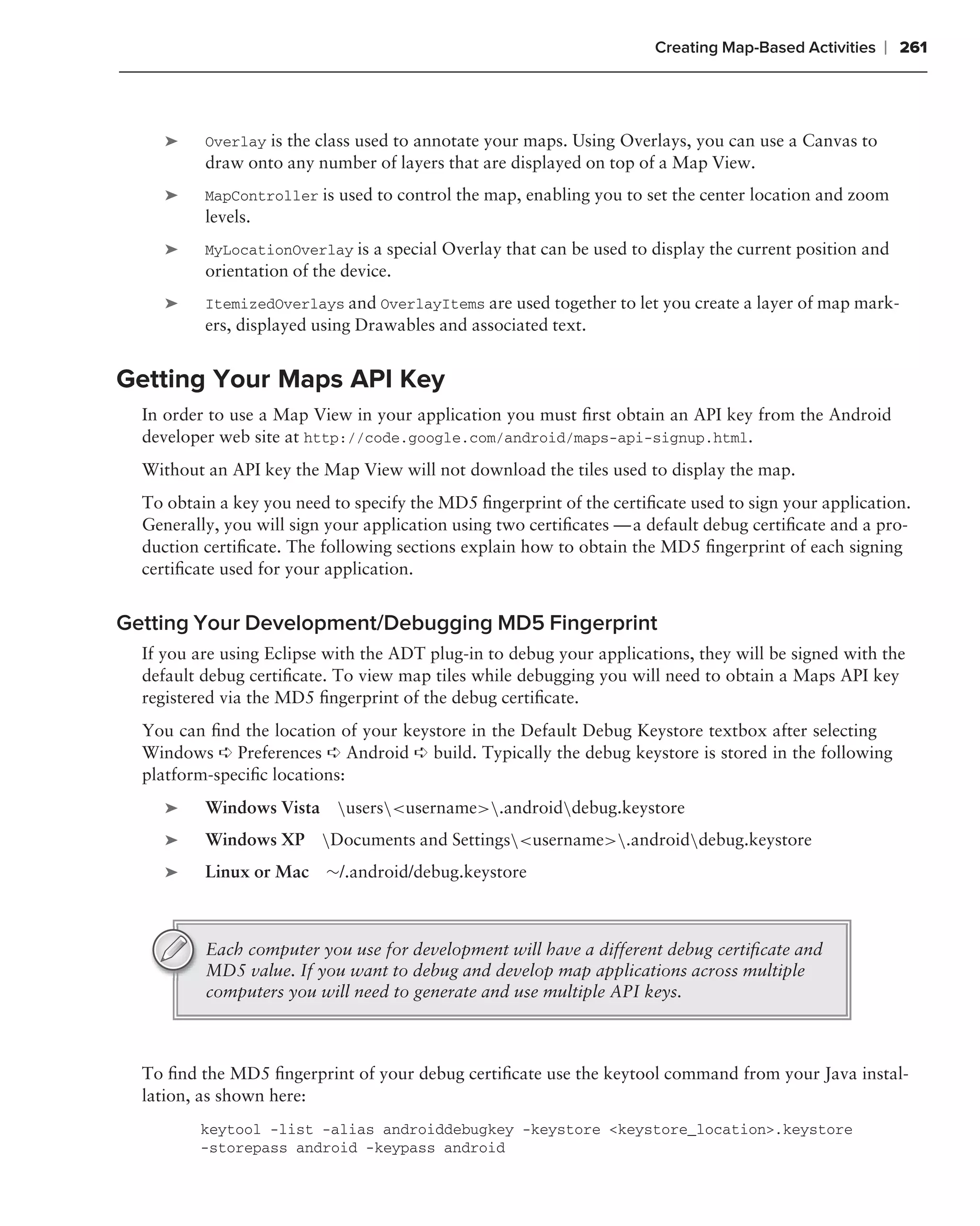 Creating Map-Based Activities   ❘ 261



     ➤    Overlay is the class used to annotate your maps. Using Overlays, you can use a Canvas to
          draw onto any number of layers that are displayed on top of a Map View.
     ➤    MapController is used to control the map, enabling you to set the center location and zoom
          levels.
     ➤    MyLocationOverlay is a special Overlay that can be used to display the current position and
          orientation of the device.
     ➤    ItemizedOverlays and OverlayItems are used together to let you create a layer of map mark-
          ers, displayed using Drawables and associated text.


Getting Your Maps API Key
  In order to use a Map View in your application you must ﬁrst obtain an API key from the Android
  developer web site at http://code.google.com/android/maps-api-signup.html.
  Without an API key the Map View will not download the tiles used to display the map.
  To obtain a key you need to specify the MD5 ﬁngerprint of the certiﬁcate used to sign your application.
  Generally, you will sign your application using two certiﬁcates — a default debug certiﬁcate and a pro-
  duction certiﬁcate. The following sections explain how to obtain the MD5 ﬁngerprint of each signing
  certiﬁcate used for your application.


Getting Your Development/Debugging MD5 Fingerprint
  If you are using Eclipse with the ADT plug-in to debug your applications, they will be signed with the
  default debug certiﬁcate. To view map tiles while debugging you will need to obtain a Maps API key
  registered via the MD5 ﬁngerprint of the debug certiﬁcate.
  You can ﬁnd the location of your keystore in the Default Debug Keystore textbox after selecting
  Windows ➪ Preferences ➪ Android ➪ build. Typically the debug keystore is stored in the following
  platform-speciﬁc locations:
     ➤    Windows Vista users<username>.androiddebug.keystore
     ➤    Windows XP Documents and Settings<username>.androiddebug.keystore
     ➤    Linux or Mac ∼/.android/debug.keystore



          Each computer you use for development will have a different debug certiﬁcate and
          MD5 value. If you want to debug and develop map applications across multiple
          computers you will need to generate and use multiple API keys.



  To ﬁnd the MD5 ﬁngerprint of your debug certiﬁcate use the keytool command from your Java instal-
  lation, as shown here:
         keytool -list -alias androiddebugkey -keystore <keystore_location>.keystore
         -storepass android -keypass android
 