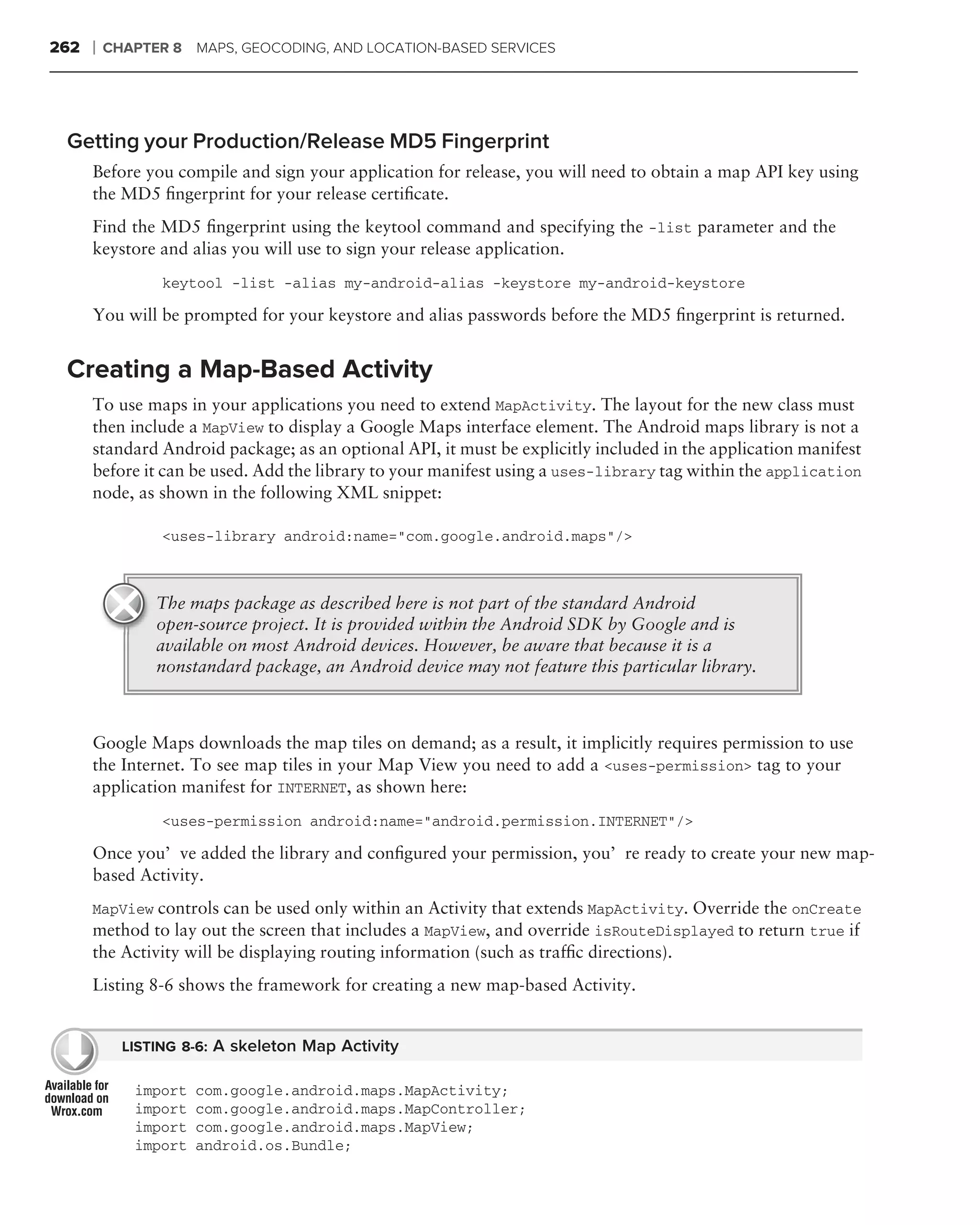 262   ❘   CHAPTER 8 MAPS, GEOCODING, AND LOCATION-BASED SERVICES




 Getting your Production/Release MD5 Fingerprint
      Before you compile and sign your application for release, you will need to obtain a map API key using
      the MD5 ﬁngerprint for your release certiﬁcate.
      Find the MD5 ﬁngerprint using the keytool command and specifying the -list parameter and the
      keystore and alias you will use to sign your release application.
                 keytool -list -alias my-android-alias -keystore my-android-keystore

      You will be prompted for your keystore and alias passwords before the MD5 ﬁngerprint is returned.


 Creating a Map-Based Activity
      To use maps in your applications you need to extend MapActivity. The layout for the new class must
      then include a MapView to display a Google Maps interface element. The Android maps library is not a
      standard Android package; as an optional API, it must be explicitly included in the application manifest
      before it can be used. Add the library to your manifest using a uses-library tag within the application
      node, as shown in the following XML snippet:

                 <uses-library android:name="com.google.android.maps"/>



                The maps package as described here is not part of the standard Android
                open-source project. It is provided within the Android SDK by Google and is
                available on most Android devices. However, be aware that because it is a
                nonstandard package, an Android device may not feature this particular library.



      Google Maps downloads the map tiles on demand; as a result, it implicitly requires permission to use
      the Internet. To see map tiles in your Map View you need to add a <uses-permission> tag to your
      application manifest for INTERNET, as shown here:
                 <uses-permission android:name="android.permission.INTERNET"/>

      Once you’ve added the library and conﬁgured your permission, you’re ready to create your new map-
      based Activity.
      MapView controls can be used only within an Activity that extends MapActivity. Override the onCreate
      method to lay out the screen that includes a MapView, and override isRouteDisplayed to return true if
      the Activity will be displaying routing information (such as trafﬁc directions).
      Listing 8-6 shows the framework for creating a new map-based Activity.


            LISTING 8-6: A skeleton Map Activity

             import   com.google.android.maps.MapActivity;
             import   com.google.android.maps.MapController;
             import   com.google.android.maps.MapView;
             import   android.os.Bundle;
 