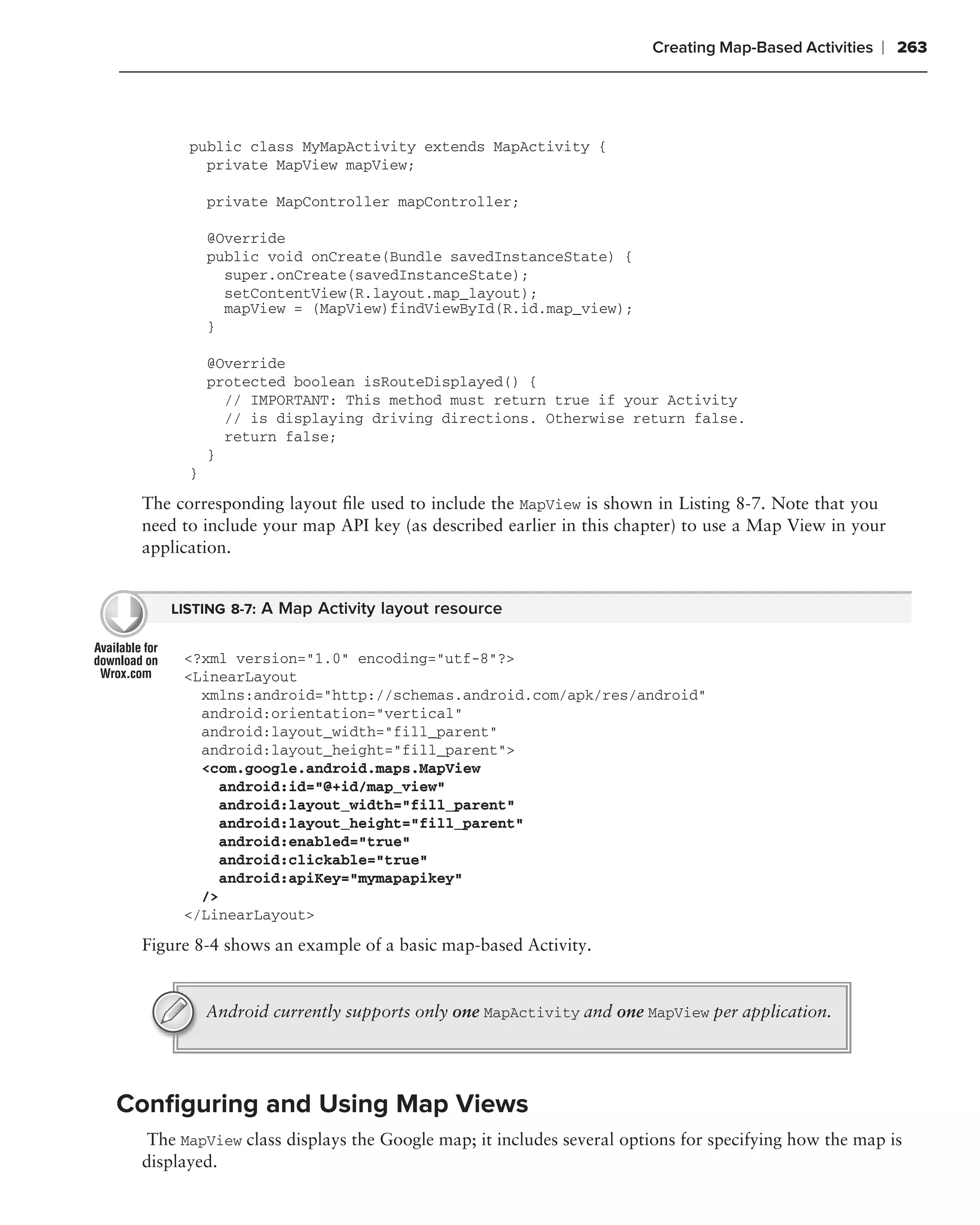 Creating Map-Based Activities   ❘ 263



       public class MyMapActivity extends MapActivity {
         private MapView mapView;

           private MapController mapController;

           @Override
           public void onCreate(Bundle savedInstanceState) {
             super.onCreate(savedInstanceState);
             setContentView(R.layout.map_layout);
             mapView = (MapView)findViewById(R.id.map_view);
           }

           @Override
           protected boolean isRouteDisplayed() {
             // IMPORTANT: This method must return true if your Activity
             // is displaying driving directions. Otherwise return false.
             return false;
           }
       }

 The corresponding layout ﬁle used to include the MapView is shown in Listing 8-7. Note that you
 need to include your map API key (as described earlier in this chapter) to use a Map View in your
 application.


    LISTING 8-7: A Map Activity layout resource


      <?xml version="1.0" encoding="utf-8"?>
      <LinearLayout
        xmlns:android="http://schemas.android.com/apk/res/android"
        android:orientation="vertical"
        android:layout_width="fill_parent"
        android:layout_height="fill_parent">
        <com.google.android.maps.MapView
           android:id="@+id/map_view"
           android:layout_width="fill_parent"
           android:layout_height="fill_parent"
           android:enabled="true"
           android:clickable="true"
           android:apiKey="mymapapikey"
        />
      </LinearLayout>

 Figure 8-4 shows an example of a basic map-based Activity.


           Android currently supports only one MapActivity and one MapView per application.




Conﬁguring and Using Map Views
  The MapView class displays the Google map; it includes several options for specifying how the map is
 displayed.
 
