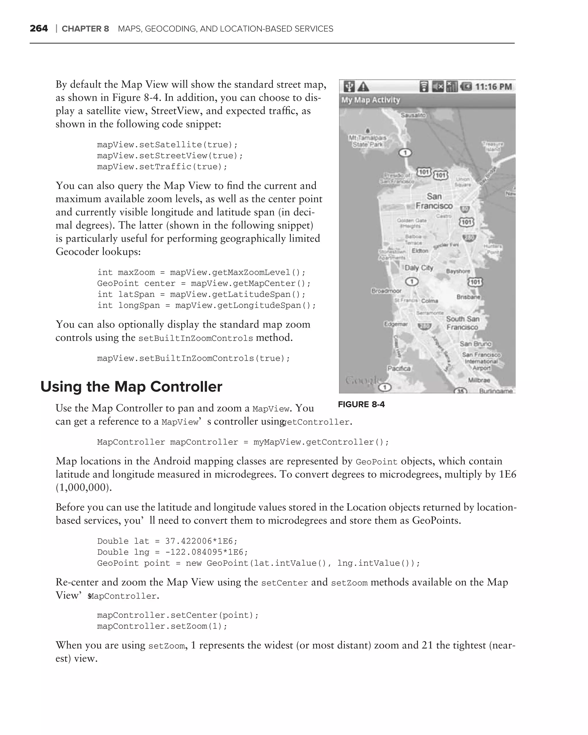 264   ❘   CHAPTER 8   MAPS, GEOCODING, AND LOCATION-BASED SERVICES




      By default the Map View will show the standard street map,
      as shown in Figure 8-4. In addition, you can choose to dis-
      play a satellite view, StreetView, and expected trafﬁc, as
      shown in the following code snippet:
                mapView.setSatellite(true);
                mapView.setStreetView(true);
                mapView.setTraffic(true);

      You can also query the Map View to ﬁnd the current and
      maximum available zoom levels, as well as the center point
      and currently visible longitude and latitude span (in deci-
      mal degrees). The latter (shown in the following snippet)
      is particularly useful for performing geographically limited
      Geocoder lookups:
                int maxZoom = mapView.getMaxZoomLevel();
                GeoPoint center = mapView.getMapCenter();
                int latSpan = mapView.getLatitudeSpan();
                int longSpan = mapView.getLongitudeSpan();

      You can also optionally display the standard map zoom
      controls using the setBuiltInZoomControls method.
                mapView.setBuiltInZoomControls(true);


 Using the Map Controller
      Use the Map Controller to pan and zoom a MapView. You        FIGURE 8-4
      can get a reference to a MapView’s controller using
                                                        getController.

                MapController mapController = myMapView.getController();

      Map locations in the Android mapping classes are represented by GeoPoint objects, which contain
      latitude and longitude measured in microdegrees. To convert degrees to microdegrees, multiply by 1E6
      (1,000,000).
      Before you can use the latitude and longitude values stored in the Location objects returned by location-
      based services, you’ll need to convert them to microdegrees and store them as GeoPoints.
                Double lat = 37.422006*1E6;
                Double lng = -122.084095*1E6;
                GeoPoint point = new GeoPoint(lat.intValue(), lng.intValue());

      Re-center and zoom the Map View using the setCenter and setZoom methods available on the Map
      View’s MapController.

                mapController.setCenter(point);
                mapController.setZoom(1);

      When you are using setZoom, 1 represents the widest (or most distant) zoom and 21 the tightest (near-
      est) view.
 