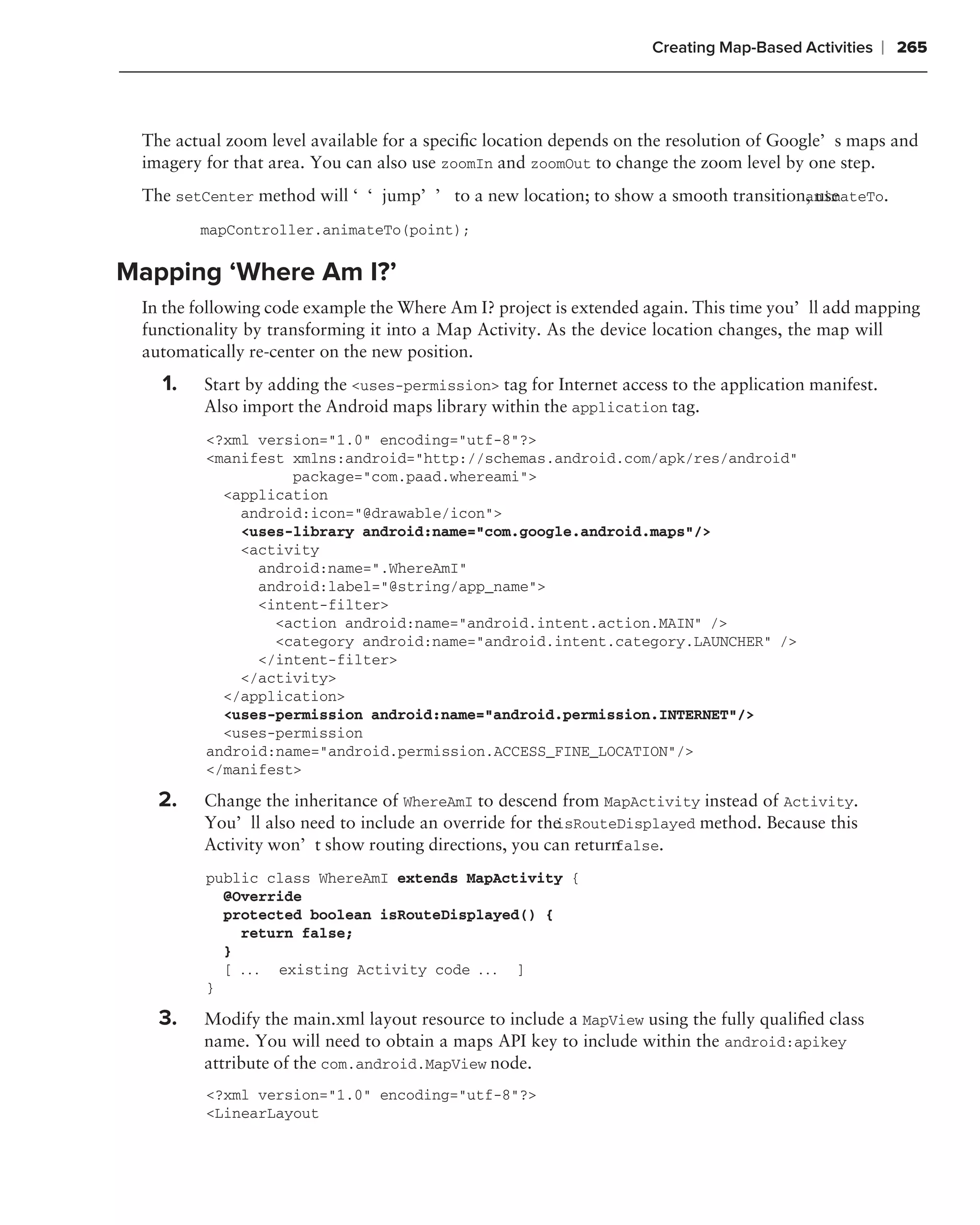 Creating Map-Based Activities     ❘ 265



 The actual zoom level available for a speciﬁc location depends on the resolution of Google’s maps and
 imagery for that area. You can also use zoomIn and zoomOut to change the zoom level by one step.
 The setCenter method will ‘‘jump’’ to a new location; to show a smooth transition, use
                                                                                  animateTo.

        mapController.animateTo(point);

Mapping ‘Where Am I?’
 In the following code example the Where Am I? project is extended again. This time you’ll add mapping
 functionality by transforming it into a Map Activity. As the device location changes, the map will
 automatically re-center on the new position.
   1.    Start by adding the <uses-permission> tag for Internet access to the application manifest.
         Also import the Android maps library within the application tag.
         <?xml version="1.0" encoding="utf-8"?>
         <manifest xmlns:android="http://schemas.android.com/apk/res/android"
                   package="com.paad.whereami">
           <application
             android:icon="@drawable/icon">
             <uses-library android:name="com.google.android.maps"/>
             <activity
               android:name=".WhereAmI"
               android:label="@string/app_name">
               <intent-filter>
                 <action android:name="android.intent.action.MAIN" />
                 <category android:name="android.intent.category.LAUNCHER" />
               </intent-filter>
             </activity>
           </application>
           <uses-permission android:name="android.permission.INTERNET"/>
           <uses-permission
         android:name="android.permission.ACCESS_FINE_LOCATION"/>
         </manifest>

   2.    Change the inheritance of WhereAmI to descend from MapActivity instead of Activity.
                                                       isRouteDisplayed method. Because this
         You’ll also need to include an override for the
                                                              false.
         Activity won’t show routing directions, you can return
         public class WhereAmI extends MapActivity {
           @Override
           protected boolean isRouteDisplayed() {
             return false;
           }
           [ . . . existing Activity code . . . ]
         }

   3.    Modify the main.xml layout resource to include a MapView using the fully qualiﬁed class
         name. You will need to obtain a maps API key to include within the android:apikey
         attribute of the com.android.MapView node.
         <?xml version="1.0" encoding="utf-8"?>
         <LinearLayout
 