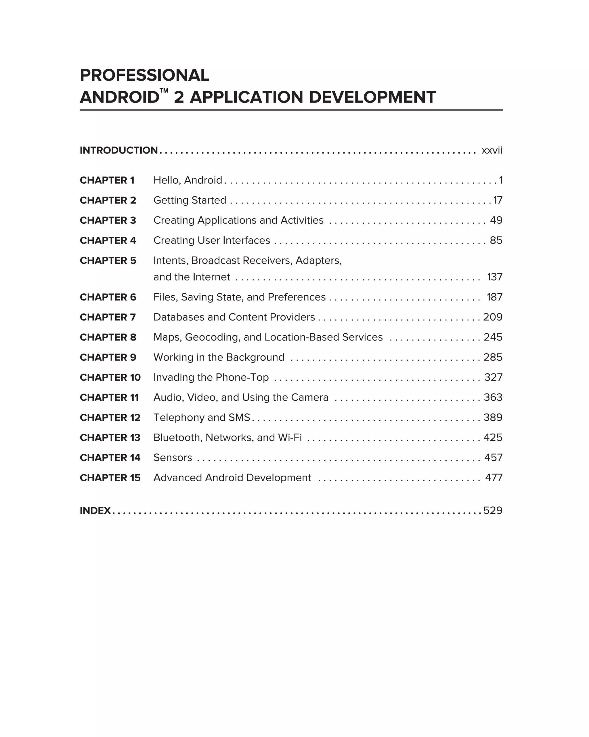 PROFESSIONAL
ANDROID™ 2 APPLICATION DEVELOPMENT

INTRODUCTION . . . . . . . . . . . . . . . . . . . . . . . . . . . . . . . . . . . . . . . . . . . . . . . . . . . . . . . . . . . . . xxvii

CHAPTER 1                 Hello, Android . . . . . . . . . . . . . . . . . . . . . . . . . . . . . . . . . . . . . . . . . . . . . . . . . . 1
CHAPTER 2                 Getting Started . . . . . . . . . . . . . . . . . . . . . . . . . . . . . . . . . . . . . . . . . . . . . . . . 17
CHAPTER 3                 Creating Applications and Activities . . . . . . . . . . . . . . . . . . . . . . . . . . . . . 49
CHAPTER 4                 Creating User Interfaces . . . . . . . . . . . . . . . . . . . . . . . . . . . . . . . . . . . . . . . 85
CHAPTER 5                 Intents, Broadcast Receivers, Adapters,
                          and the Internet . . . . . . . . . . . . . . . . . . . . . . . . . . . . . . . . . . . . . . . . . . . . . 137
CHAPTER 6                 Files, Saving State, and Preferences . . . . . . . . . . . . . . . . . . . . . . . . . . . . 187
CHAPTER 7                 Databases and Content Providers . . . . . . . . . . . . . . . . . . . . . . . . . . . . . . 209
CHAPTER 8                 Maps, Geocoding, and Location-Based Services . . . . . . . . . . . . . . . . . 245
CHAPTER 9                 Working in the Background . . . . . . . . . . . . . . . . . . . . . . . . . . . . . . . . . . . 285
CHAPTER 10                Invading the Phone-Top . . . . . . . . . . . . . . . . . . . . . . . . . . . . . . . . . . . . . . 327
CHAPTER 11                Audio, Video, and Using the Camera . . . . . . . . . . . . . . . . . . . . . . . . . . . 363
CHAPTER 12                Telephony and SMS . . . . . . . . . . . . . . . . . . . . . . . . . . . . . . . . . . . . . . . . . . 389
CHAPTER 13                Bluetooth, Networks, and Wi-Fi . . . . . . . . . . . . . . . . . . . . . . . . . . . . . . . . 425
CHAPTER 14                Sensors . . . . . . . . . . . . . . . . . . . . . . . . . . . . . . . . . . . . . . . . . . . . . . . . . . . . 457
CHAPTER 15                Advanced Android Development . . . . . . . . . . . . . . . . . . . . . . . . . . . . . . 477

INDEX . . . . . . . . . . . . . . . . . . . . . . . . . . . . . . . . . . . . . . . . . . . . . . . . . . . . . . . . . . . . . . . . . . . . . . . 529
 