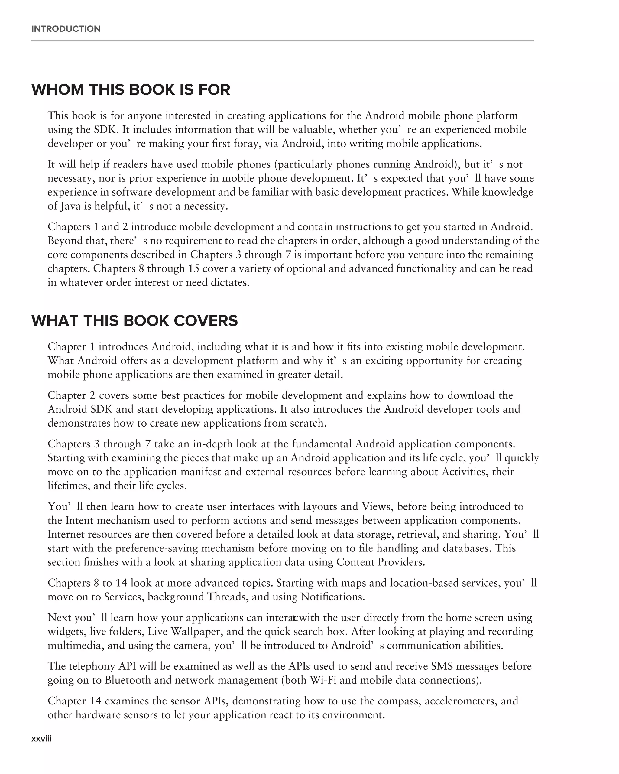 INTRODUCTION




WHOM THIS BOOK IS FOR
    This book is for anyone interested in creating applications for the Android mobile phone platform
    using the SDK. It includes information that will be valuable, whether you’re an experienced mobile
    developer or you’re making your ﬁrst foray, via Android, into writing mobile applications.
    It will help if readers have used mobile phones (particularly phones running Android), but it’s not
    necessary, nor is prior experience in mobile phone development. It’s expected that you’ll have some
    experience in software development and be familiar with basic development practices. While knowledge
    of Java is helpful, it’s not a necessity.
    Chapters 1 and 2 introduce mobile development and contain instructions to get you started in Android.
    Beyond that, there’s no requirement to read the chapters in order, although a good understanding of the
    core components described in Chapters 3 through 7 is important before you venture into the remaining
    chapters. Chapters 8 through 15 cover a variety of optional and advanced functionality and can be read
    in whatever order interest or need dictates.


WHAT THIS BOOK COVERS
    Chapter 1 introduces Android, including what it is and how it ﬁts into existing mobile development.
    What Android offers as a development platform and why it’s an exciting opportunity for creating
    mobile phone applications are then examined in greater detail.
    Chapter 2 covers some best practices for mobile development and explains how to download the
    Android SDK and start developing applications. It also introduces the Android developer tools and
    demonstrates how to create new applications from scratch.
    Chapters 3 through 7 take an in-depth look at the fundamental Android application components.
    Starting with examining the pieces that make up an Android application and its life cycle, you’ll quickly
    move on to the application manifest and external resources before learning about Activities, their
    lifetimes, and their life cycles.
    You’ll then learn how to create user interfaces with layouts and Views, before being introduced to
    the Intent mechanism used to perform actions and send messages between application components.
    Internet resources are then covered before a detailed look at data storage, retrieval, and sharing. You’ll
    start with the preference-saving mechanism before moving on to ﬁle handling and databases. This
    section ﬁnishes with a look at sharing application data using Content Providers.
    Chapters 8 to 14 look at more advanced topics. Starting with maps and location-based services, you’ll
    move on to Services, background Threads, and using Notiﬁcations.
    Next you’ll learn how your applications can interac with the user directly from the home screen using
                                                         t
    widgets, live folders, Live Wallpaper, and the quick search box. After looking at playing and recording
    multimedia, and using the camera, you’ll be introduced to Android’s communication abilities.
    The telephony API will be examined as well as the APIs used to send and receive SMS messages before
    going on to Bluetooth and network management (both Wi-Fi and mobile data connections).
    Chapter 14 examines the sensor APIs, demonstrating how to use the compass, accelerometers, and
    other hardware sensors to let your application react to its environment.

xxviii
 