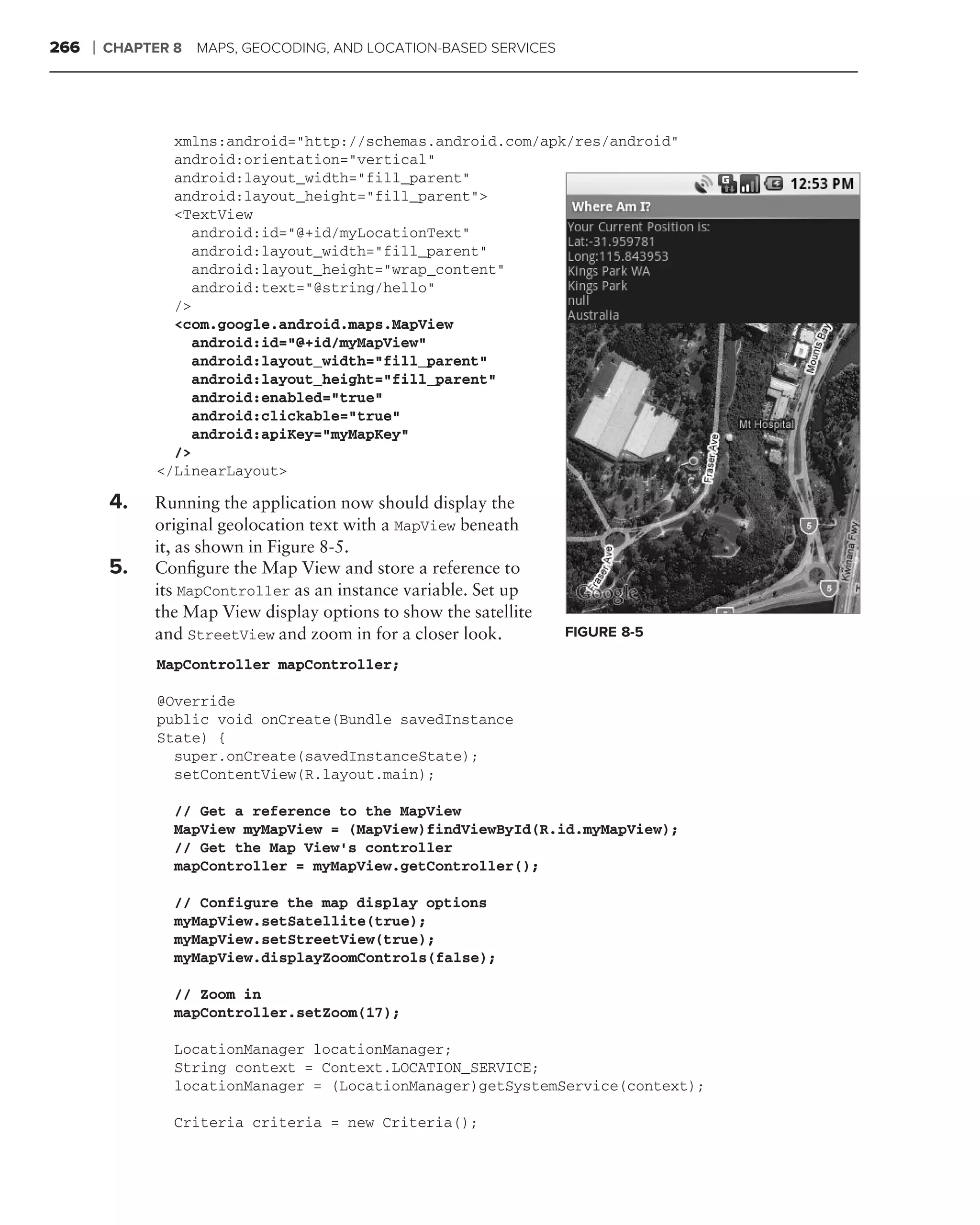 266   ❘   CHAPTER 8   MAPS, GEOCODING, AND LOCATION-BASED SERVICES




                  xmlns:android="http://schemas.android.com/apk/res/android"
                  android:orientation="vertical"
                  android:layout_width="fill_parent"
                  android:layout_height="fill_parent">
                  <TextView
                    android:id="@+id/myLocationText"
                    android:layout_width="fill_parent"
                    android:layout_height="wrap_content"
                    android:text="@string/hello"
                  />
                  <com.google.android.maps.MapView
                    android:id="@+id/myMapView"
                    android:layout_width="fill_parent"
                    android:layout_height="fill_parent"
                    android:enabled="true"
                    android:clickable="true"
                    android:apiKey="myMapKey"
                  />
                </LinearLayout>
      .
          4.   Running the application now should display the
               original geolocation text with a MapView beneath
               it, as shown in Figure 8-5.
          5.   Conﬁgure the Map View and store a reference to
               its MapController as an instance variable. Set up
               the Map View display options to show the satellite
               and StreetView and zoom in for a closer look.         FIGURE 8-5

                MapController mapController;

                @Override
                public void onCreate(Bundle savedInstance
                State) {
                  super.onCreate(savedInstanceState);
                  setContentView(R.layout.main);

                  // Get a reference to the MapView
                  MapView myMapView = (MapView)findViewById(R.id.myMapView);
                  // Get the Map View’s controller
                  mapController = myMapView.getController();

                  // Configure the map display options
                  myMapView.setSatellite(true);
                  myMapView.setStreetView(true);
                  myMapView.displayZoomControls(false);

                  // Zoom in
                  mapController.setZoom(17);

                  LocationManager locationManager;
                  String context = Context.LOCATION_SERVICE;
                  locationManager = (LocationManager)getSystemService(context);

                  Criteria criteria = new Criteria();
 