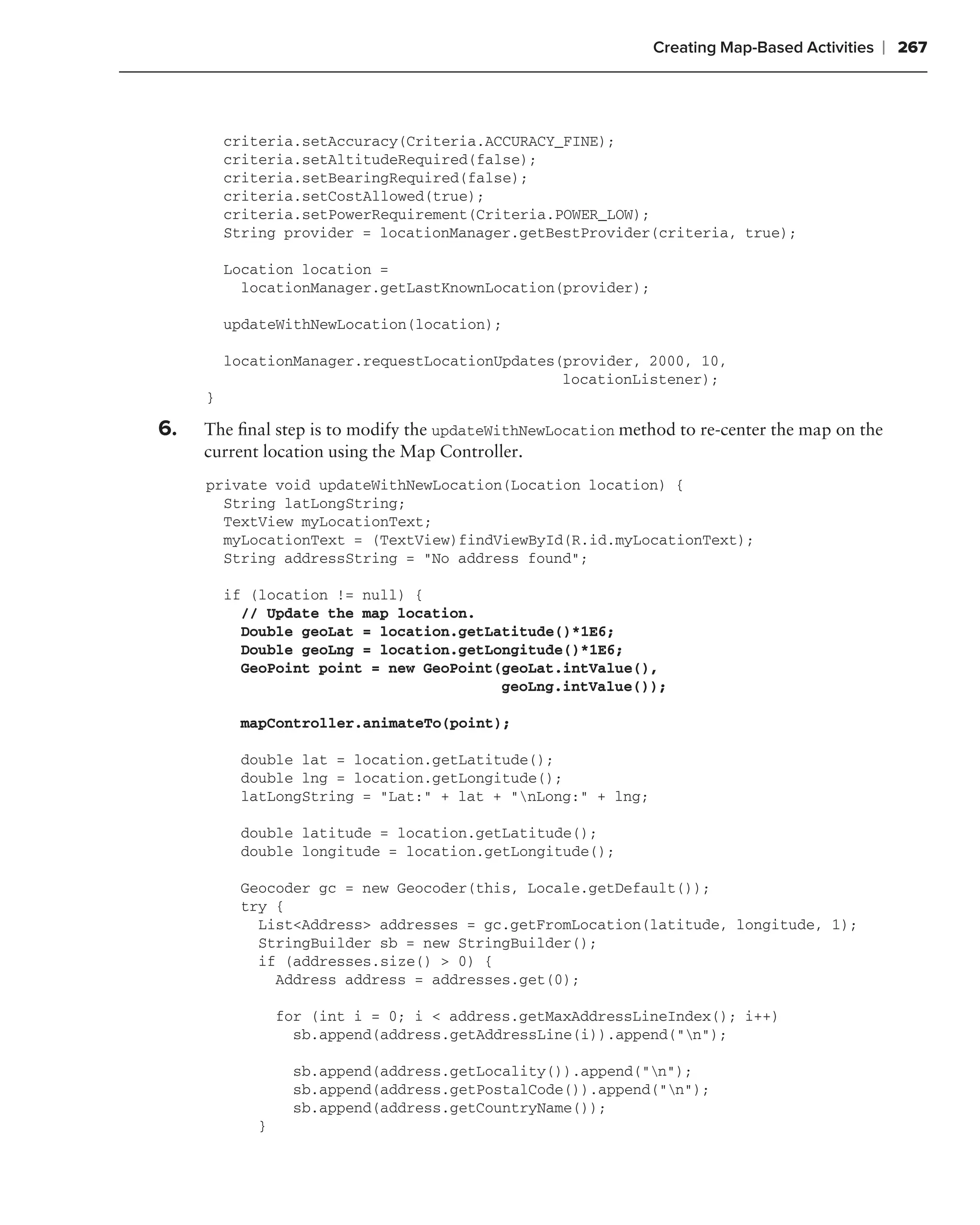 Creating Map-Based Activities   ❘ 267



         criteria.setAccuracy(Criteria.ACCURACY_FINE);
         criteria.setAltitudeRequired(false);
         criteria.setBearingRequired(false);
         criteria.setCostAllowed(true);
         criteria.setPowerRequirement(Criteria.POWER_LOW);
         String provider = locationManager.getBestProvider(criteria, true);

         Location location =
           locationManager.getLastKnownLocation(provider);

         updateWithNewLocation(location);

         locationManager.requestLocationUpdates(provider, 2000, 10,
                                                locationListener);
     }

6.   The ﬁnal step is to modify the updateWithNewLocation method to re-center the map on the
     current location using the Map Controller.
     private void updateWithNewLocation(Location location) {
       String latLongString;
       TextView myLocationText;
       myLocationText = (TextView)findViewById(R.id.myLocationText);
       String addressString = "No address found";

         if (location != null) {
           // Update the map location.
           Double geoLat = location.getLatitude()*1E6;
           Double geoLng = location.getLongitude()*1E6;
           GeoPoint point = new GeoPoint(geoLat.intValue(),
                                         geoLng.intValue());

          mapController.animateTo(point);

          double lat = location.getLatitude();
          double lng = location.getLongitude();
          latLongString = "Lat:" + lat + "nLong:" + lng;

          double latitude = location.getLatitude();
          double longitude = location.getLongitude();

          Geocoder gc = new Geocoder(this, Locale.getDefault());
          try {
            List<Address> addresses = gc.getFromLocation(latitude, longitude, 1);
            StringBuilder sb = new StringBuilder();
            if (addresses.size() > 0) {
              Address address = addresses.get(0);

                for (int i = 0; i < address.getMaxAddressLineIndex(); i++)
                  sb.append(address.getAddressLine(i)).append("n");

                  sb.append(address.getLocality()).append("n");
                  sb.append(address.getPostalCode()).append("n");
                  sb.append(address.getCountryName());
            }
 