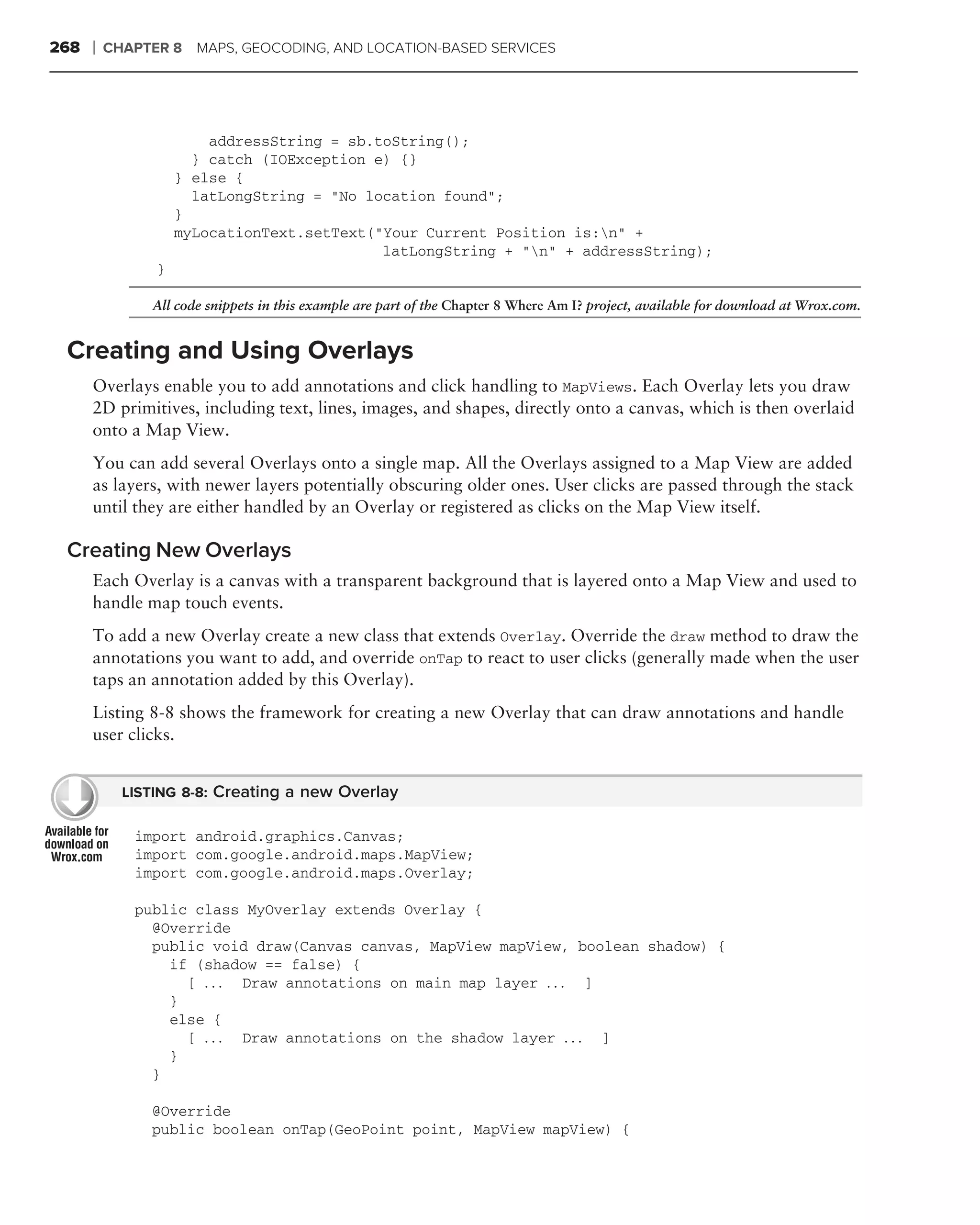 268   ❘   CHAPTER 8 MAPS, GEOCODING, AND LOCATION-BASED SERVICES




                        addressString = sb.toString();
                      } catch (IOException e) {}
                    } else {
                      latLongString = "No location found";
                    }
                    myLocationText.setText("Your Current Position is:n" +
                                            latLongString + "n" + addressString);
                }

               All code snippets in this example are part of the Chapter 8 Where Am I? project, available for download at Wrox.com.


 Creating and Using Overlays
      Overlays enable you to add annotations and click handling to MapViews. Each Overlay lets you draw
      2D primitives, including text, lines, images, and shapes, directly onto a canvas, which is then overlaid
      onto a Map View.
      You can add several Overlays onto a single map. All the Overlays assigned to a Map View are added
      as layers, with newer layers potentially obscuring older ones. User clicks are passed through the stack
      until they are either handled by an Overlay or registered as clicks on the Map View itself.

 Creating New Overlays
      Each Overlay is a canvas with a transparent background that is layered onto a Map View and used to
      handle map touch events.
      To add a new Overlay create a new class that extends Overlay. Override the draw method to draw the
      annotations you want to add, and override onTap to react to user clicks (generally made when the user
      taps an annotation added by this Overlay).
      Listing 8-8 shows the framework for creating a new Overlay that can draw annotations and handle
      user clicks.


            LISTING 8-8: Creating a new Overlay

             import android.graphics.Canvas;
             import com.google.android.maps.MapView;
             import com.google.android.maps.Overlay;

             public class MyOverlay extends Overlay {
               @Override
               public void draw(Canvas canvas, MapView mapView, boolean shadow) {
                 if (shadow == false) {
                   [ . . . Draw annotations on main map layer . . . ]
                 }
                 else {
                   [ . . . Draw annotations on the shadow layer . . . ]
                 }
               }

               @Override
               public boolean onTap(GeoPoint point, MapView mapView) {
 