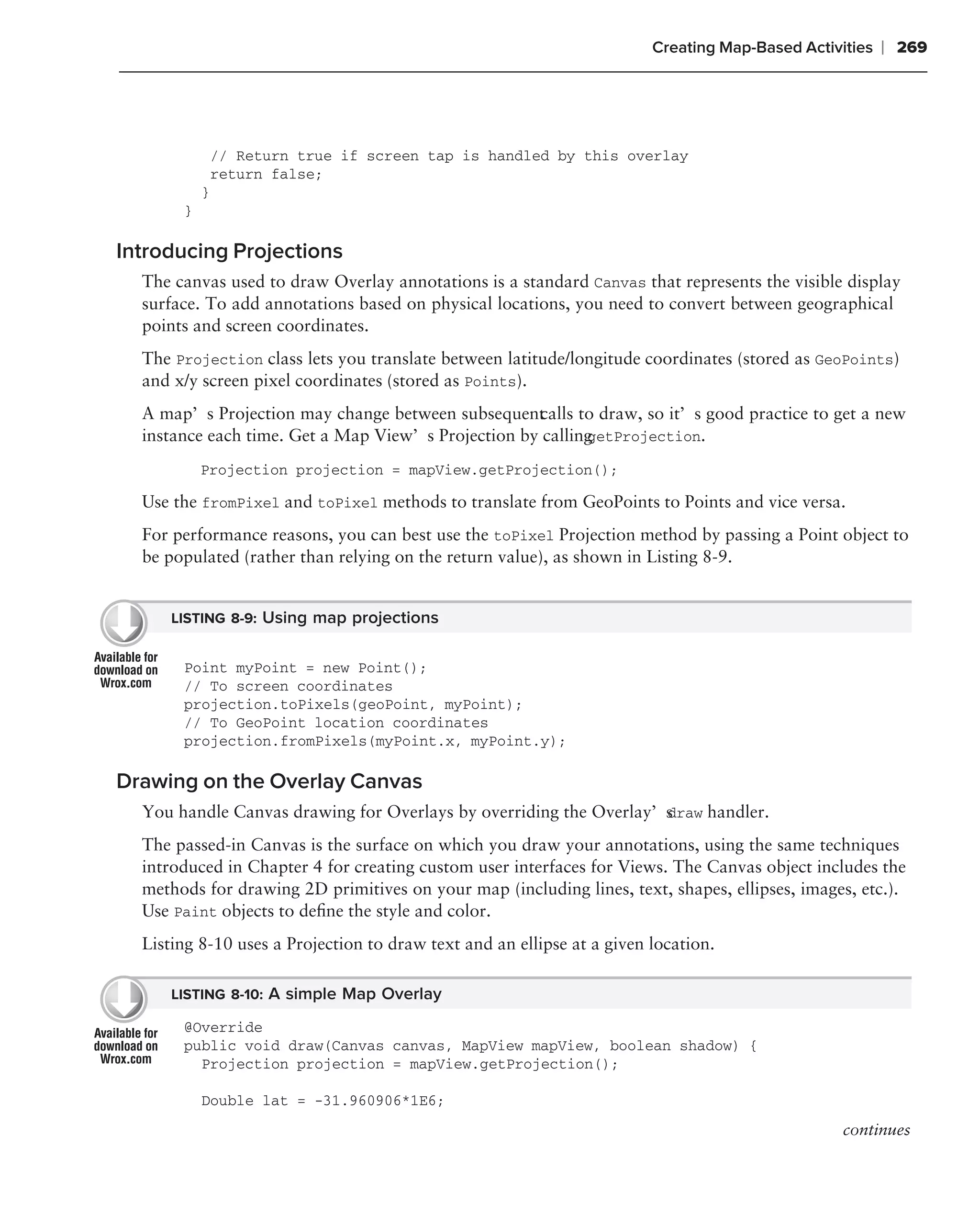 Creating Map-Based Activities   ❘ 269




               // Return true if screen tap is handled by this overlay
               return false;
           }
       }

Introducing Projections
  The canvas used to draw Overlay annotations is a standard Canvas that represents the visible display
  surface. To add annotations based on physical locations, you need to convert between geographical
  points and screen coordinates.
  The Projection class lets you translate between latitude/longitude coordinates (stored as GeoPoints)
  and x/y screen pixel coordinates (stored as Points).
  A map’s Projection may change between subsequent alls to draw, so it’s good practice to get a new
                                                    c
  instance each time. Get a Map View’s Projection by calling
                                                           getProjection.

           Projection projection = mapView.getProjection();

  Use the fromPixel and toPixel methods to translate from GeoPoints to Points and vice versa.
  For performance reasons, you can best use the toPixel Projection method by passing a Point object to
  be populated (rather than relying on the return value), as shown in Listing 8-9.


      LISTING 8-9: Using map projections


       Point myPoint = new Point();
       // To screen coordinates
       projection.toPixels(geoPoint, myPoint);
       // To GeoPoint location coordinates
       projection.fromPixels(myPoint.x, myPoint.y);

Drawing on the Overlay Canvas
  You handle Canvas drawing for Overlays by overriding the Overlay’s
                                                                   draw handler.

  The passed-in Canvas is the surface on which you draw your annotations, using the same techniques
  introduced in Chapter 4 for creating custom user interfaces for Views. The Canvas object includes the
  methods for drawing 2D primitives on your map (including lines, text, shapes, ellipses, images, etc.).
  Use Paint objects to deﬁne the style and color.
  Listing 8-10 uses a Projection to draw text and an ellipse at a given location.

      LISTING 8-10: A simple Map Overlay

       @Override
       public void draw(Canvas canvas, MapView mapView, boolean shadow) {
         Projection projection = mapView.getProjection();

           Double lat = -31.960906*1E6;
                                                                                                 continues
 