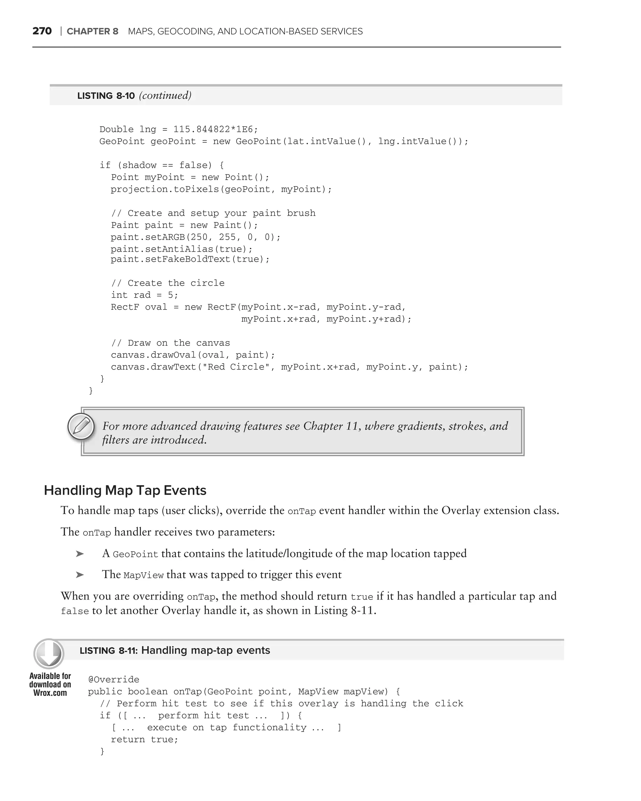 270   ❘   CHAPTER 8 MAPS, GEOCODING, AND LOCATION-BASED SERVICES




           LISTING 8-10 (continued)


                   Double lng = 115.844822*1E6;
                   GeoPoint geoPoint = new GeoPoint(lat.intValue(), lng.intValue());

                   if (shadow == false) {
                     Point myPoint = new Point();
                     projection.toPixels(geoPoint, myPoint);

                       // Create and setup your paint brush
                       Paint paint = new Paint();
                       paint.setARGB(250, 255, 0, 0);
                       paint.setAntiAlias(true);
                       paint.setFakeBoldText(true);

                       // Create the circle
                       int rad = 5;
                       RectF oval = new RectF(myPoint.x-rad, myPoint.y-rad,
                                              myPoint.x+rad, myPoint.y+rad);

                       // Draw on the canvas
                       canvas.drawOval(oval, paint);
                       canvas.drawText("Red Circle", myPoint.x+rad, myPoint.y, paint);
                   }
               }


                   For more advanced drawing features see Chapter 11, where gradients, strokes, and
                   ﬁlters are introduced.



 Handling Map Tap Events
      To handle map taps (user clicks), override the onTap event handler within the Overlay extension class.
      The onTap handler receives two parameters:
           ➤       A GeoPoint that contains the latitude/longitude of the map location tapped
           ➤       The MapView that was tapped to trigger this event
      When you are overriding onTap, the method should return true if it has handled a particular tap and
      false to let another Overlay handle it, as shown in Listing 8-11.


            LISTING 8-11: Handling map-tap events

               @Override
               public boolean onTap(GeoPoint point, MapView mapView) {
                 // Perform hit test to see if this overlay is handling the click
                 if ([ . . . perform hit test . . . ]) {
                   [ . . . execute on tap functionality . . . ]
                   return true;
                 }
 