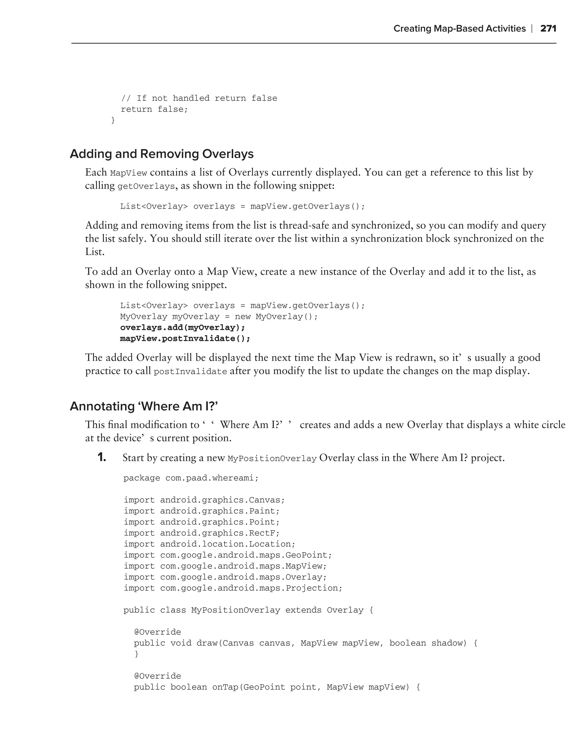 Creating Map-Based Activities   ❘ 271




             // If not handled return false
             return false;
         }


Adding and Removing Overlays
  Each MapView contains a list of Overlays currently displayed. You can get a reference to this list by
  calling getOverlays, as shown in the following snippet:
             List<Overlay> overlays = mapView.getOverlays();

  Adding and removing items from the list is thread-safe and synchronized, so you can modify and query
  the list safely. You should still iterate over the list within a synchronization block synchronized on the
  List.
  To add an Overlay onto a Map View, create a new instance of the Overlay and add it to the list, as
  shown in the following snippet.
             List<Overlay> overlays = mapView.getOverlays();
             MyOverlay myOverlay = new MyOverlay();
             overlays.add(myOverlay);
             mapView.postInvalidate();

  The added Overlay will be displayed the next time the Map View is redrawn, so it’s usually a good
  practice to call postInvalidate after you modify the list to update the changes on the map display.


Annotating ‘Where Am I?’
  This ﬁnal modiﬁcation to ‘‘Where Am I?’’ creates and adds a new Overlay that displays a white circle
  at the device’s current position.
    1.       Start by creating a new MyPositionOverlay Overlay class in the Where Am I? project.
             package com.paad.whereami;

             import   android.graphics.Canvas;
             import   android.graphics.Paint;
             import   android.graphics.Point;
             import   android.graphics.RectF;
             import   android.location.Location;
             import   com.google.android.maps.GeoPoint;
             import   com.google.android.maps.MapView;
             import   com.google.android.maps.Overlay;
             import   com.google.android.maps.Projection;

             public class MyPositionOverlay extends Overlay {

               @Override
               public void draw(Canvas canvas, MapView mapView, boolean shadow) {
               }

               @Override
               public boolean onTap(GeoPoint point, MapView mapView) {
 