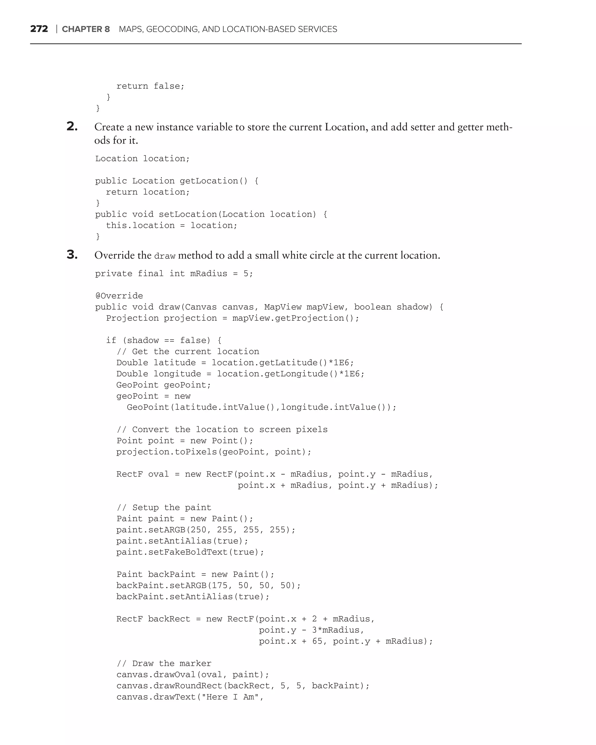 272   ❘   CHAPTER 8     MAPS, GEOCODING, AND LOCATION-BASED SERVICES




                        return false;
                    }
                }

          2.    Create a new instance variable to store the current Location, and add setter and getter meth-
                ods for it.
                Location location;

                public Location getLocation() {
                  return location;
                }
                public void setLocation(Location location) {
                  this.location = location;
                }

          3.    Override the draw method to add a small white circle at the current location.
                private final int mRadius = 5;

                @Override
                public void draw(Canvas canvas, MapView mapView, boolean shadow) {
                  Projection projection = mapView.getProjection();

                    if (shadow == false) {
                      // Get the current location
                      Double latitude = location.getLatitude()*1E6;
                      Double longitude = location.getLongitude()*1E6;
                      GeoPoint geoPoint;
                      geoPoint = new
                        GeoPoint(latitude.intValue(),longitude.intValue());

                        // Convert the location to screen pixels
                        Point point = new Point();
                        projection.toPixels(geoPoint, point);

                        RectF oval = new RectF(point.x - mRadius, point.y - mRadius,
                                               point.x + mRadius, point.y + mRadius);

                        // Setup the paint
                        Paint paint = new Paint();
                        paint.setARGB(250, 255, 255, 255);
                        paint.setAntiAlias(true);
                        paint.setFakeBoldText(true);

                        Paint backPaint = new Paint();
                        backPaint.setARGB(175, 50, 50, 50);
                        backPaint.setAntiAlias(true);

                        RectF backRect = new RectF(point.x + 2 + mRadius,
                                                   point.y - 3*mRadius,
                                                   point.x + 65, point.y + mRadius);

                        // Draw the marker
                        canvas.drawOval(oval, paint);
                        canvas.drawRoundRect(backRect, 5, 5, backPaint);
                        canvas.drawText("Here I Am",
 