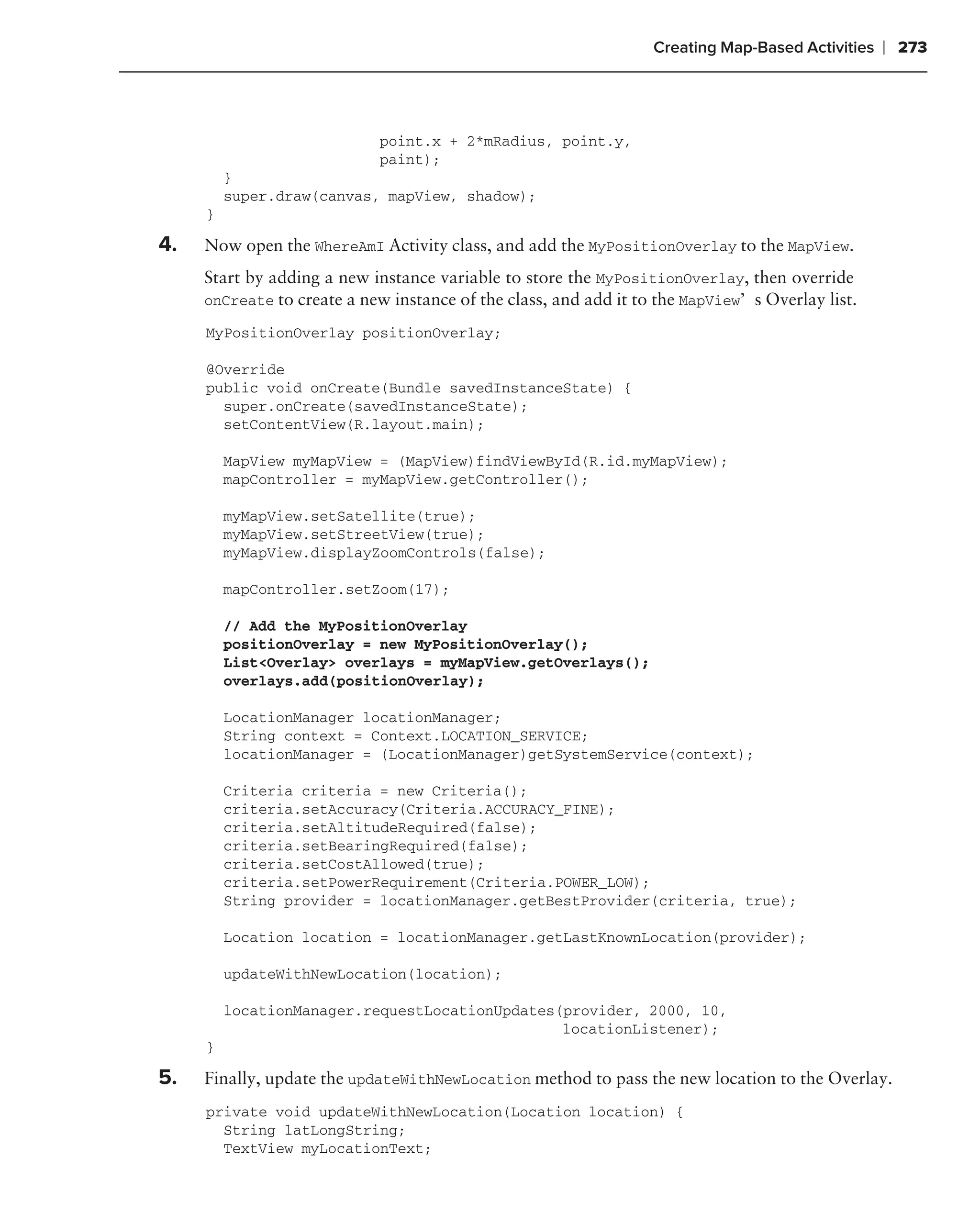 Creating Map-Based Activities   ❘ 273



                            point.x + 2*mRadius, point.y,
                            paint);
         }
         super.draw(canvas, mapView, shadow);
     }

4.   Now open the WhereAmI Activity class, and add the MyPositionOverlay to the MapView.
     Start by adding a new instance variable to store the MyPositionOverlay, then override
     onCreate to create a new instance of the class, and add it to the MapView’s Overlay list.

     MyPositionOverlay positionOverlay;

     @Override
     public void onCreate(Bundle savedInstanceState) {
       super.onCreate(savedInstanceState);
       setContentView(R.layout.main);

         MapView myMapView = (MapView)findViewById(R.id.myMapView);
         mapController = myMapView.getController();

         myMapView.setSatellite(true);
         myMapView.setStreetView(true);
         myMapView.displayZoomControls(false);

         mapController.setZoom(17);

         // Add the MyPositionOverlay
         positionOverlay = new MyPositionOverlay();
         List<Overlay> overlays = myMapView.getOverlays();
         overlays.add(positionOverlay);

         LocationManager locationManager;
         String context = Context.LOCATION_SERVICE;
         locationManager = (LocationManager)getSystemService(context);

         Criteria criteria = new Criteria();
         criteria.setAccuracy(Criteria.ACCURACY_FINE);
         criteria.setAltitudeRequired(false);
         criteria.setBearingRequired(false);
         criteria.setCostAllowed(true);
         criteria.setPowerRequirement(Criteria.POWER_LOW);
         String provider = locationManager.getBestProvider(criteria, true);

         Location location = locationManager.getLastKnownLocation(provider);

         updateWithNewLocation(location);

         locationManager.requestLocationUpdates(provider, 2000, 10,
                                                locationListener);
     }

5.   Finally, update the updateWithNewLocation method to pass the new location to the Overlay.
     private void updateWithNewLocation(Location location) {
       String latLongString;
       TextView myLocationText;
 
