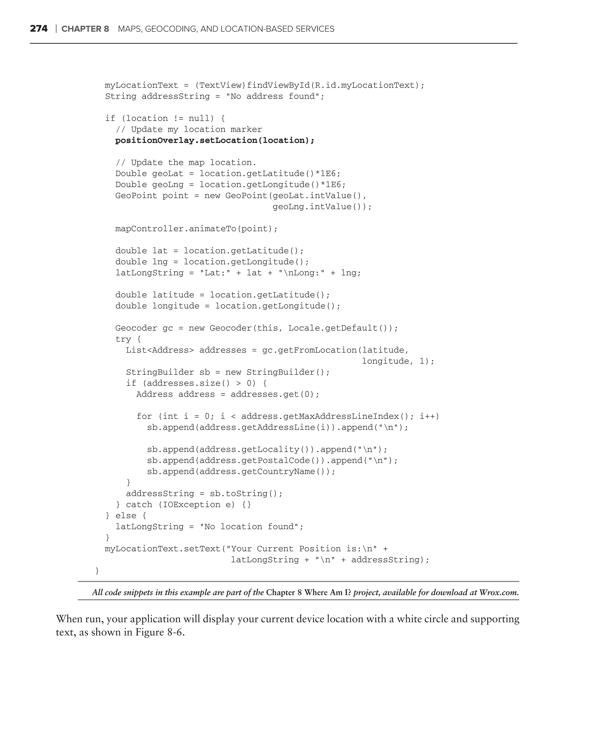 274   ❘   CHAPTER 8 MAPS, GEOCODING, AND LOCATION-BASED SERVICES




                    myLocationText = (TextView)findViewById(R.id.myLocationText);
                    String addressString = "No address found";

                    if (location != null) {
                      // Update my location marker
                      positionOverlay.setLocation(location);

                      // Update the map location.
                      Double geoLat = location.getLatitude()*1E6;
                      Double geoLng = location.getLongitude()*1E6;
                      GeoPoint point = new GeoPoint(geoLat.intValue(),
                                                    geoLng.intValue());

                      mapController.animateTo(point);

                      double lat = location.getLatitude();
                      double lng = location.getLongitude();
                      latLongString = "Lat:" + lat + "nLong:" + lng;

                      double latitude = location.getLatitude();
                      double longitude = location.getLongitude();

                      Geocoder gc = new Geocoder(this, Locale.getDefault());
                      try {
                        List<Address> addresses = gc.getFromLocation(latitude,
                                                                     longitude, 1);
                        StringBuilder sb = new StringBuilder();
                        if (addresses.size() > 0) {
                          Address address = addresses.get(0);

                            for (int i = 0; i < address.getMaxAddressLineIndex(); i++)
                              sb.append(address.getAddressLine(i)).append("n");

                              sb.append(address.getLocality()).append("n");
                              sb.append(address.getPostalCode()).append("n");
                              sb.append(address.getCountryName());
                        }
                        addressString = sb.toString();
                      } catch (IOException e) {}
                    } else {
                      latLongString = "No location found";
                    }
                    myLocationText.setText("Your Current Position is:n" +
                                            latLongString + "n" + addressString);
                }

                All code snippets in this example are part of the Chapter 8 Where Am I? project, available for download at Wrox.com.


      When run, your application will display your current device location with a white circle and supporting
      text, as shown in Figure 8-6.
 
