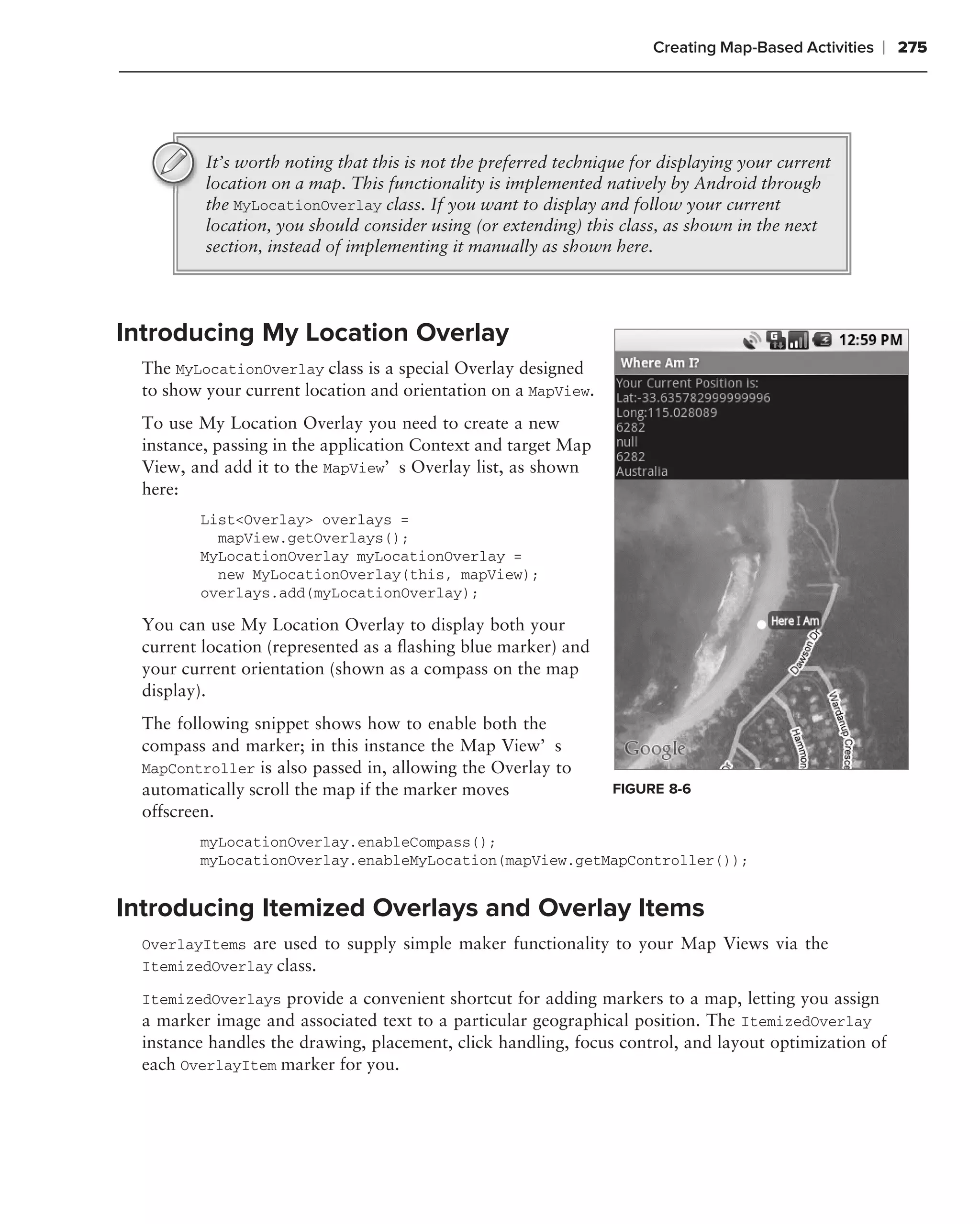 Creating Map-Based Activities   ❘ 275




          It’s worth noting that this is not the preferred technique for displaying your current
          location on a map. This functionality is implemented natively by Android through
          the MyLocationOverlay class. If you want to display and follow your current
          location, you should consider using (or extending) this class, as shown in the next
          section, instead of implementing it manually as shown here.




Introducing My Location Overlay
  The MyLocationOverlay class is a special Overlay designed
  to show your current location and orientation on a MapView.
  To use My Location Overlay you need to create a new
  instance, passing in the application Context and target Map
  View, and add it to the MapView’s Overlay list, as shown
  here:
         List<Overlay> overlays =
           mapView.getOverlays();
         MyLocationOverlay myLocationOverlay =
           new MyLocationOverlay(this, mapView);
         overlays.add(myLocationOverlay);

  You can use My Location Overlay to display both your
  current location (represented as a ﬂashing blue marker) and
  your current orientation (shown as a compass on the map
  display).
  The following snippet shows how to enable both the
  compass and marker; in this instance the Map View’s
  MapController is also passed in, allowing the Overlay to
  automatically scroll the map if the marker moves               FIGURE 8-6
  offscreen.
         myLocationOverlay.enableCompass();
         myLocationOverlay.enableMyLocation(mapView.getMapController());


Introducing Itemized Overlays and Overlay Items
  OverlayItems are used to supply simple maker functionality to your Map Views via the
  ItemizedOverlay class.

  ItemizedOverlays provide a convenient shortcut for adding markers to a map, letting you assign
  a marker image and associated text to a particular geographical position. The ItemizedOverlay
  instance handles the drawing, placement, click handling, focus control, and layout optimization of
  each OverlayItem marker for you.
 